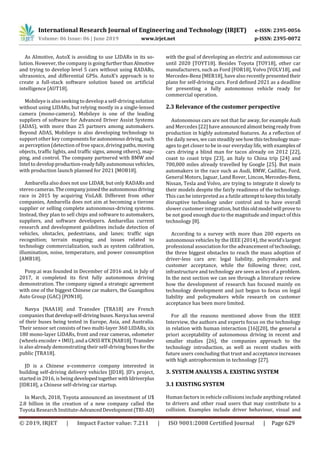 International Research Journal of Engineering and Technology (IRJET) e-ISSN: 2395-0056
Volume: 06 Issue: 06 | June 2019 www.irjet.net p-ISSN: 2395-0072
© 2019, IRJET | Impact Factor value: 7.211 | ISO 9001:2008 Certified Journal | Page 629
As AImotive, AutoX is avoiding to use LIDARs in its so-
lution. However, the company is goingfurtherthanAlmotive
and trying to develop level 5 cars without using RADARs,
ultrasonics, and differential GPSs. AutoX’s approach is to
create a full-stack software solution based on artificial
intelligence [AUT18].
Mobileye is also seeking to develop a self-driving solution
without using LIDARs, but relying mostly in a single-lensed
camera (mono-camera). Mobileye is one of the leading
suppliers of software for Advanced Driver Assist Systems
(ADAS), with more than 25 partners among automakers.
Beyond ADAS, Mobileye is also developing technology to
support other key componentsforautonomousdriving,such
as perception (detection of free space, driving paths,moving
objects, traffic lights, and traffic signs, among others), map-
ping, and control. The company partnered with BMW and
Intel to developproduction-readyfullyautonomousvehicles,
with production launch planned for 2021 [MOB18].
Ambarella also does not use LIDAR, but only RADARs and
stereo cameras.Thecompanyjoinedtheautonomousdriving
race in 2015 by acquiring VisLAB. Different from other
companies, Ambarella does not aim at becoming a tierone
supplier or selling complete autonomous-driving systems.
Instead, they plan to sell chips and software to automakers,
suppliers, and software developers. Ambarellas current
research and development guidelines include detection of
vehicles, obstacles, pedestrians, and lanes; traffic sign
recognition; terrain mapping; and issues related to
technology commercialization, such as system calibration,
illumination, noise, temperature, and power consumption
[AMB18].
Pony.ai was founded in December of 2016 and, in July of
2017, it completed its first fully autonomous driving
demonstration. The company signed a strategic agreement
with one of the biggest Chinese car makers, the Guangzhou
Auto Group (GAC) [PON18].
Navya [NAA18] and Transdev [TRA18] are French
companies thatdevelopself-drivingbuses.Navya hasseveral
of their buses being tested in Europe, Asia, and Australia.
Their sensor set consists of two multi-layer 360 LIDARs, six
180 mono-layer LIDARs, front and rear cameras, odometer
(wheels encoder + IMU), and a GNSSRTK[NAB18].Transdev
is also already demonstrating their self-drivingbusesfor the
public [TRA18].
JD is a Chinese e-commerce company interested in
building self-driving delivery vehicles [JD18]. JD’s project,
started in 2016, is being developedtogether withIdriverplus
[IDR18], a Chinese self-driving car startup.
In March, 2018, Toyota announced an investment of U$
2.8 billion in the creation of a new company called the
Toyota Research Institute-AdvancedDevelopment(TRI-AD)
with the goal of developing an electric and autonomous car
until 2020 [TOYT18]. Besides Toyota [TOY18], other car
manufacturers, such as Ford [FOR18], Volvo [VOLV18], and
Mercedes-Benz [MER18], have also recently presentedtheir
plans for self-driving cars. Ford defined 2021 as a deadline
for presenting a fully autonomous vehicle ready for
commercial operation.
2.3 Relevance of the customer perspective
Autonomous cars are not that far away, for example Audi
and Mercedes [22] have announced almostbeingreadyfrom
production in highly automated features. As a reflection of
the daily news, we can steadilyseehowthistechnologyman-
ages to get closer to be in our everyday life, with examples of
cars driving a blind man for tacos already on 2012 [22],
coast to coast trips [23], an Italy to China trip [24] and
700,000 miles already travelled by Google [25]. But main
automakers in the race such as Audi, BMW, Cadillac, Ford,
General Motors, Jaguar, Land Rover, Lincon,Mercedes-Benz,
Nissan, Tesla and Volvo, are trying to integrate it slowly to
their models despite the fairly readiness of the technology.
This can be interpreted as a futile attempttokeepthistotally
disruptive technology under control and to have overall
slower customer integration, but thisoldmodel will prove to
be not good enough due to the magnitude and impact of this
technology [8].
According to a survey with more than 200 experts on
autonomous vehicles by the IEEE (2014), the world’slargest
professional association for the advancement of technology,
the three biggest obstacles to reach the mass adoption of
driver-less cars are: legal liability, policymakers and
customer acceptance, while the following three; cost,
infrastructure and technology are seen as less of a problem.
In the next section we can see through a literature review
how the development of research has focused mainly on
technology development and just begun to focus on legal
liability and policymakers while research on customer
acceptance has been more limited.
For all the reasons mentioned above from the IEEE
Interview, the authors and experts focus on the technology
in relation with human interaction [16][20], the general a
priori acceptability of autonomous driving in recent and
smaller studies [26], the companies approach to the
technology introduction, as well as recent studies with
future users concluding that trust and acceptance increases
with high antrophormism in technology [27].
3. SYSTEM ANALYSIS A. EXISTING SYSTEM
3.1 EXISTING SYSTEM
Human factors in vehicle collisions include anything related
to drivers and other road users that may contribute to a
collision. Examples include driver behaviour, visual and
 