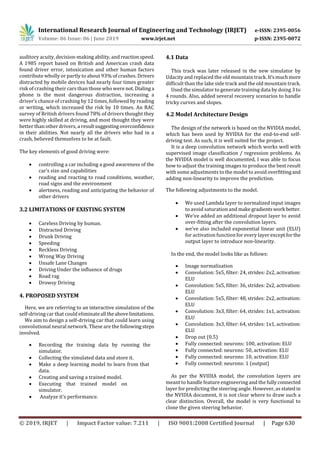 International Research Journal of Engineering and Technology (IRJET) e-ISSN: 2395-0056
Volume: 06 Issue: 06 | June 2019 www.irjet.net p-ISSN: 2395-0072
© 2019, IRJET | Impact Factor value: 7.211 | ISO 9001:2008 Certified Journal | Page 630
auditory acuity, decision-making ability, andreactionspeed.
A 1985 report based on British and American crash data
found driver error, intoxication and other human factors
contribute wholly or partly to about 93% of crashes. Drivers
distracted by mobile devices had nearly four times greater
risk of crashing their cars than those who were not.Dialinga
phone is the most dangerous distraction, increasing a
driver’s chance of crashing by 12 times, followed by reading
or writing, which increased the risk by 10 times. An RAC
survey of British drivers found 78% of drivers thought they
were highly skilled at driving, and most thought they were
better than other drivers, a resultsuggestingoverconfidence
in their abilities. Not nearly all the drivers who had in a
crash, believed themselves to be at fault.
The key elements of good driving were:
 controlling a car including a good awareness of the
car’s size and capabilities
 reading and reacting to road conditions, weather,
road signs and the environment
 alertness, reading and anticipating the behavior of
other drivers
3.2 LIMITATIONS OF EXISTING SYSTEM
 Careless Driving by human.
 Distracted Driving
 Drunk Driving
 Speeding
 Reckless Driving
 Wrong Way Driving
 Unsafe Lane Changes
 Driving Under the influence of drugs
 Road rag
 Drowsy Driving
4. PROPOSED SYSTEM
Here, we are referring to an interactive simulation of the
self-driving car that could eliminateall theabovelimitations.
We aim to design a self-driving car that could learn using
convolutional neural network. These are the followingsteps
involved.
 Recording the training data by running the
simulator.
 Collecting the simulated data and store it.
 Make a deep learning model to learn from that
data.
 Creating and saving a trained model.
 Executing that trained model on
simulator.
 Analyze it’s performance.
4.1 Data
This track was later released in the new simulator by
Udacity and replaced the old mountain track.It’smuchmore
difficult than the lake side track and the old mountain track.
Used the simulator to generate training data by doing 3 to
4 rounds. Also, added several recovery scenarios to handle
tricky curves and slopes.
4.2 Model Architecture Design
The design of the network is based on the NVIDIA model,
which has been used by NVIDIA for the end-to-end self-
driving test. As such, it is well suited for the project.
It is a deep convolution network which works well with
supervised image classification / regression problems. As
the NVIDIA model is well documented, I was able to focus
how to adjust the training images to produce the best result
with some adjustments to the model to avoid overfittingand
adding non-linearity to improve the prediction.
The following adjustments to the model.
 We used Lambda layer to normalized input images
to avoid saturation and make gradientswork better.
 We’ve added an additional dropout layer to avoid
over-fitting after the convolution layers.
 we’ve also included exponential linear unit (ELU)
for activation function for every layer exceptforthe
output layer to introduce non-linearity.
In the end, the model looks like as follows:
 Image normalization
 Convolution: 5x5, filter: 24, strides: 2x2, activation:
ELU
 Convolution: 5x5, filter: 36, strides: 2x2, activation:
ELU
 Convolution: 5x5, filter: 48, strides: 2x2, activation:
ELU
 Convolution: 3x3, filter: 64, strides: 1x1, activation:
ELU
 Convolution: 3x3, filter: 64, strides: 1x1, activation:
ELU
 Drop out (0.5)
 Fully connected: neurons: 100, activation: ELU
 Fully connected: neurons: 50, activation: ELU
 Fully connected: neurons: 10, activation: ELU
 Fully connected: neurons: 1 (output)
As per the NVIDIA model, the convolution layers are
meant to handle feature engineering and the fullyconnected
layer for predicting the steering angle. However, as stated in
the NVIDIA document, it is not clear where to draw such a
clear distinction. Overall, the model is very functional to
clone the given steering behavior.
 