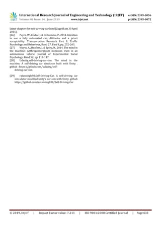 International Research Journal of Engineering and Technology (IRJET) e-ISSN: 2395-0056
Volume: 06 Issue: 06 | June 2019 www.irjet.net p-ISSN: 2395-0072
© 2019, IRJET | Impact Factor value: 7.211 | ISO 9001:2008 Certified Journal | Page 633
latest-chapter-for-self-driving-car.html [Zugriff am 30 April
2015].
[26] Payre, W., Cestac, J. & Delhomme, P.,2014.Intention
to use a fully automated car; Attitudes and a priori
acceptability. Transportation Research Part F: Traffic
Psychology and Behaviour, Band 27, Part B, pp. 252-263.
[27] Waytz, A., Heafner, J. & Epley, N., 2014. The mind in
the machine; Anthropomorphism increases trust in an
autonomous vehicle. Journal of Experimental Social
Psychology, Band 52, pp. 113-117.
[28] Udacity,self-driving-car-sim. The mind in the
machine; A self-driving car simulator built with Unity .
github : https://github.com/udacity/self-
driving-car-sim
[29] ratansingh98,Self-Driving-Car. A self-driving car
sim-ulator modified unity’s car-sim with Unity. github
https://github.com/ratansingh98/Self-Driving-Car
 