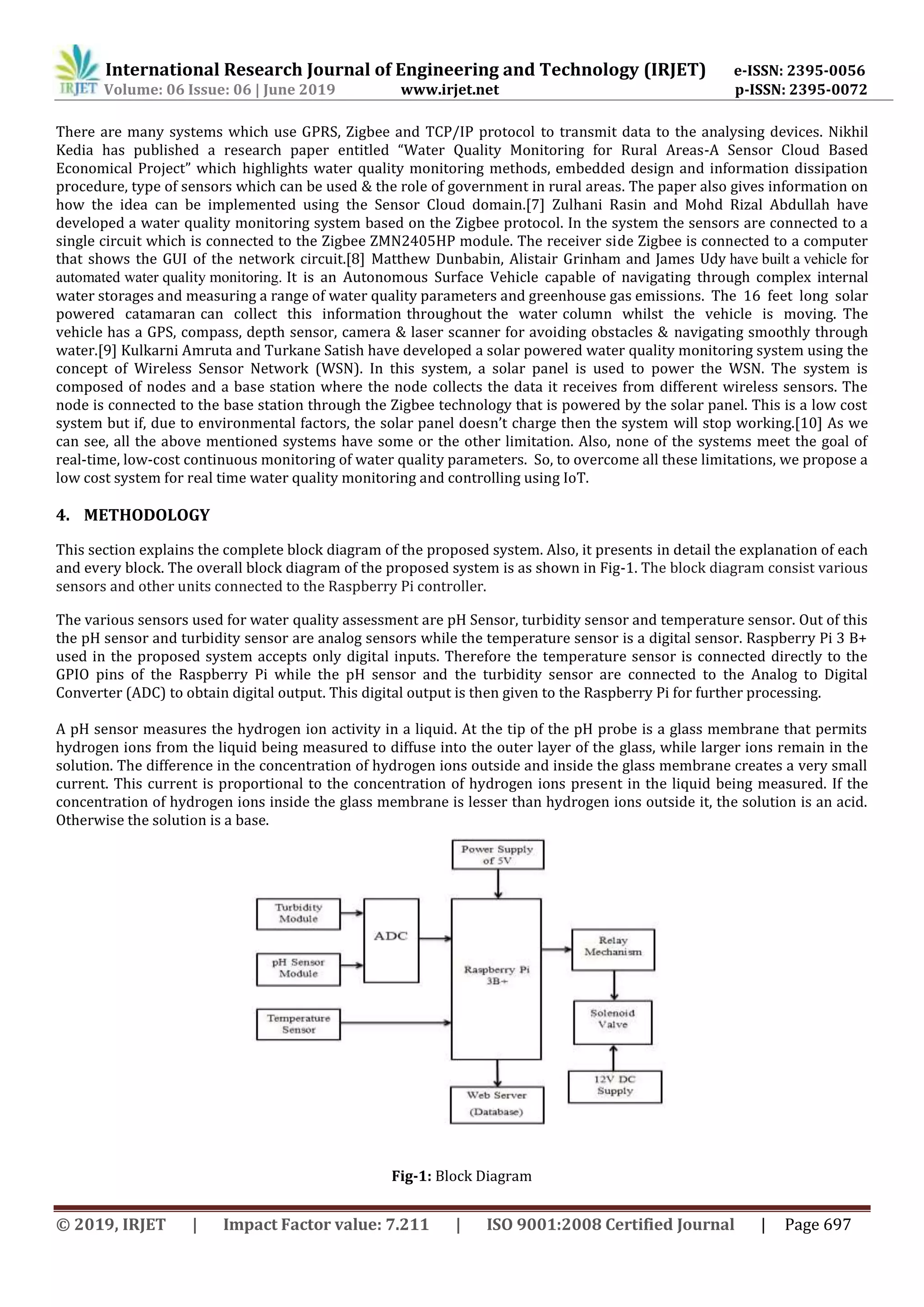 International Research Journal of Engineering and Technology (IRJET) e-ISSN: 2395-0056
Volume: 06 Issue: 06 | June 2019 www.irjet.net p-ISSN: 2395-0072
© 2019, IRJET | Impact Factor value: 7.211 | ISO 9001:2008 Certified Journal | Page 697
There are many systems which use GPRS, Zigbee and TCP/IP protocol to transmit data to the analysing devices. Nikhil
Kedia has published a research paper entitled “Water Quality Monitoring for Rural Areas-A Sensor Cloud Based
Economical Project” which highlights water quality monitoring methods, embedded design and information dissipation
procedure, type of sensors which can be used & the role of government in rural areas. The paper also gives information on
how the idea can be implemented using the Sensor Cloud domain.[7] Zulhani Rasin and Mohd Rizal Abdullah have
developed a water quality monitoring system based on the Zigbee protocol. In the system the sensors are connected to a
single circuit which is connected to the Zigbee ZMN2405HP module. The receiver side Zigbee is connected to a computer
that shows the GUI of the network circuit.[8] Matthew Dunbabin, Alistair Grinham and James Udy have built a vehicle for
automated water quality monitoring. It is an Autonomous Surface Vehicle capable of navigating through complex internal
water storages and measuring a range of water quality parameters and greenhouse gas emissions. The 16 feet long solar
powered catamaran can collect this information throughout the water column whilst the vehicle is moving. The
vehicle has a GPS, compass, depth sensor, camera & laser scanner for avoiding obstacles & navigating smoothly through
water.[9] Kulkarni Amruta and Turkane Satish have developed a solar powered water quality monitoring system using the
concept of Wireless Sensor Network (WSN). In this system, a solar panel is used to power the WSN. The system is
composed of nodes and a base station where the node collects the data it receives from different wireless sensors. The
node is connected to the base station through the Zigbee technology that is powered by the solar panel. This is a low cost
system but if, due to environmental factors, the solar panel doesn’t charge then the system will stop working.[10] As we
can see, all the above mentioned systems have some or the other limitation. Also, none of the systems meet the goal of
real-time, low-cost continuous monitoring of water quality parameters. So, to overcome all these limitations, we propose a
low cost system for real time water quality monitoring and controlling using IoT.
4. METHODOLOGY
This section explains the complete block diagram of the proposed system. Also, it presents in detail the explanation of each
and every block. The overall block diagram of the proposed system is as shown in Fig-1. The block diagram consist various
sensors and other units connected to the Raspberry Pi controller.
The various sensors used for water quality assessment are pH Sensor, turbidity sensor and temperature sensor. Out of this
the pH sensor and turbidity sensor are analog sensors while the temperature sensor is a digital sensor. Raspberry Pi 3 B+
used in the proposed system accepts only digital inputs. Therefore the temperature sensor is connected directly to the
GPIO pins of the Raspberry Pi while the pH sensor and the turbidity sensor are connected to the Analog to Digital
Converter (ADC) to obtain digital output. This digital output is then given to the Raspberry Pi for further processing.
A pH sensor measures the hydrogen ion activity in a liquid. At the tip of the pH probe is a glass membrane that permits
hydrogen ions from the liquid being measured to diffuse into the outer layer of the glass, while larger ions remain in the
solution. The difference in the concentration of hydrogen ions outside and inside the glass membrane creates a very small
current. This current is proportional to the concentration of hydrogen ions present in the liquid being measured. If the
concentration of hydrogen ions inside the glass membrane is lesser than hydrogen ions outside it, the solution is an acid.
Otherwise the solution is a base.
Fig-1: Block Diagram
 