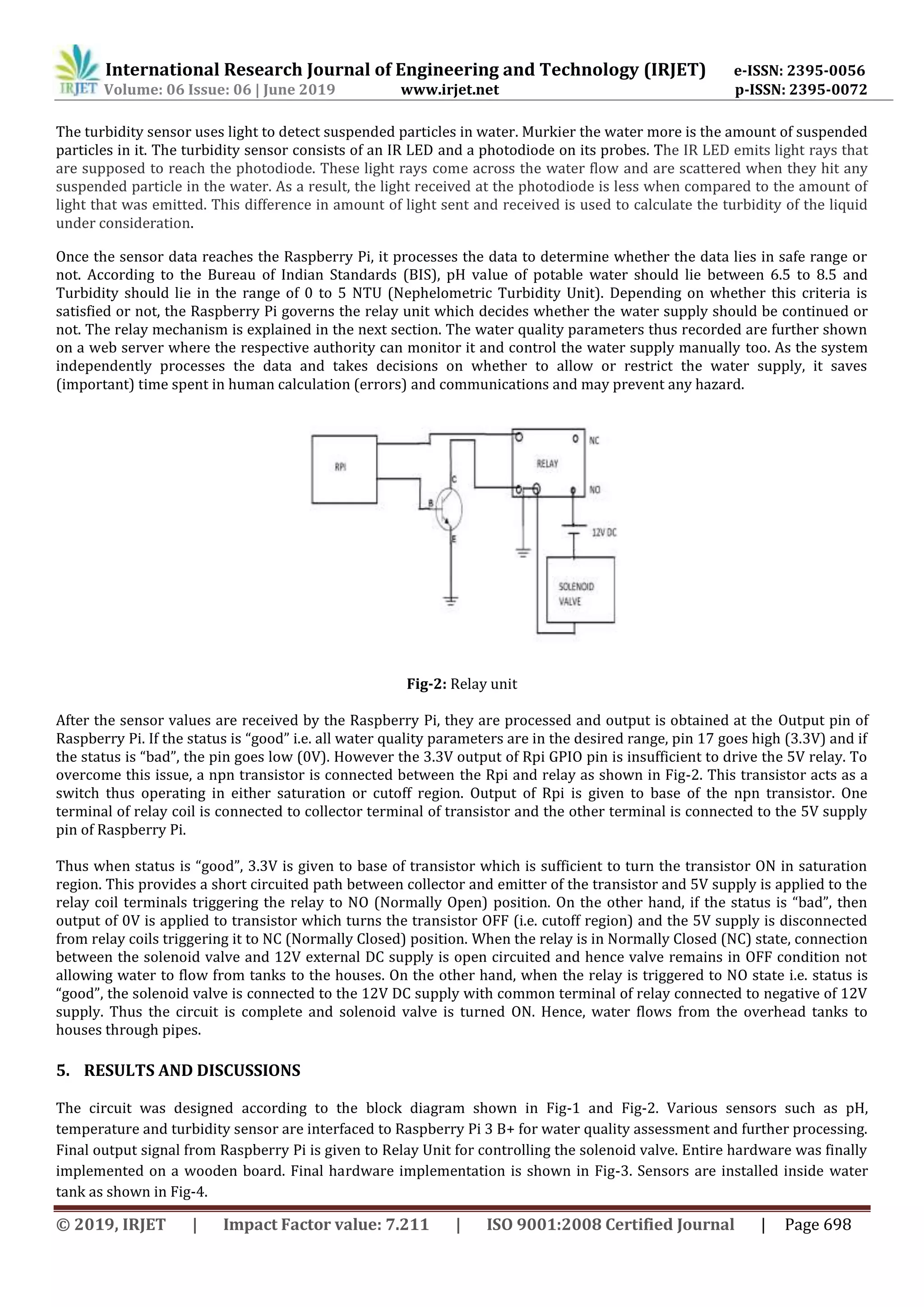 International Research Journal of Engineering and Technology (IRJET) e-ISSN: 2395-0056
Volume: 06 Issue: 06 | June 2019 www.irjet.net p-ISSN: 2395-0072
© 2019, IRJET | Impact Factor value: 7.211 | ISO 9001:2008 Certified Journal | Page 698
The turbidity sensor uses light to detect suspended particles in water. Murkier the water more is the amount of suspended
particles in it. The turbidity sensor consists of an IR LED and a photodiode on its probes. The IR LED emits light rays that
are supposed to reach the photodiode. These light rays come across the water flow and are scattered when they hit any
suspended particle in the water. As a result, the light received at the photodiode is less when compared to the amount of
light that was emitted. This difference in amount of light sent and received is used to calculate the turbidity of the liquid
under consideration.
Once the sensor data reaches the Raspberry Pi, it processes the data to determine whether the data lies in safe range or
not. According to the Bureau of Indian Standards (BIS), pH value of potable water should lie between 6.5 to 8.5 and
Turbidity should lie in the range of 0 to 5 NTU (Nephelometric Turbidity Unit). Depending on whether this criteria is
satisfied or not, the Raspberry Pi governs the relay unit which decides whether the water supply should be continued or
not. The relay mechanism is explained in the next section. The water quality parameters thus recorded are further shown
on a web server where the respective authority can monitor it and control the water supply manually too. As the system
independently processes the data and takes decisions on whether to allow or restrict the water supply, it saves
(important) time spent in human calculation (errors) and communications and may prevent any hazard.
Fig-2: Relay unit
After the sensor values are received by the Raspberry Pi, they are processed and output is obtained at the Output pin of
Raspberry Pi. If the status is “good” i.e. all water quality parameters are in the desired range, pin 17 goes high (3.3V) and if
the status is “bad”, the pin goes low (0V). However the 3.3V output of Rpi GPIO pin is insufficient to drive the 5V relay. To
overcome this issue, a npn transistor is connected between the Rpi and relay as shown in Fig-2. This transistor acts as a
switch thus operating in either saturation or cutoff region. Output of Rpi is given to base of the npn transistor. One
terminal of relay coil is connected to collector terminal of transistor and the other terminal is connected to the 5V supply
pin of Raspberry Pi.
Thus when status is “good”, 3.3V is given to base of transistor which is sufficient to turn the transistor ON in saturation
region. This provides a short circuited path between collector and emitter of the transistor and 5V supply is applied to the
relay coil terminals triggering the relay to NO (Normally Open) position. On the other hand, if the status is “bad”, then
output of 0V is applied to transistor which turns the transistor OFF (i.e. cutoff region) and the 5V supply is disconnected
from relay coils triggering it to NC (Normally Closed) position. When the relay is in Normally Closed (NC) state, connection
between the solenoid valve and 12V external DC supply is open circuited and hence valve remains in OFF condition not
allowing water to flow from tanks to the houses. On the other hand, when the relay is triggered to NO state i.e. status is
“good”, the solenoid valve is connected to the 12V DC supply with common terminal of relay connected to negative of 12V
supply. Thus the circuit is complete and solenoid valve is turned ON. Hence, water flows from the overhead tanks to
houses through pipes.
5. RESULTS AND DISCUSSIONS
The circuit was designed according to the block diagram shown in Fig-1 and Fig-2. Various sensors such as pH,
temperature and turbidity sensor are interfaced to Raspberry Pi 3 B+ for water quality assessment and further processing.
Final output signal from Raspberry Pi is given to Relay Unit for controlling the solenoid valve. Entire hardware was finally
implemented on a wooden board. Final hardware implementation is shown in Fig-3. Sensors are installed inside water
tank as shown in Fig-4.
 