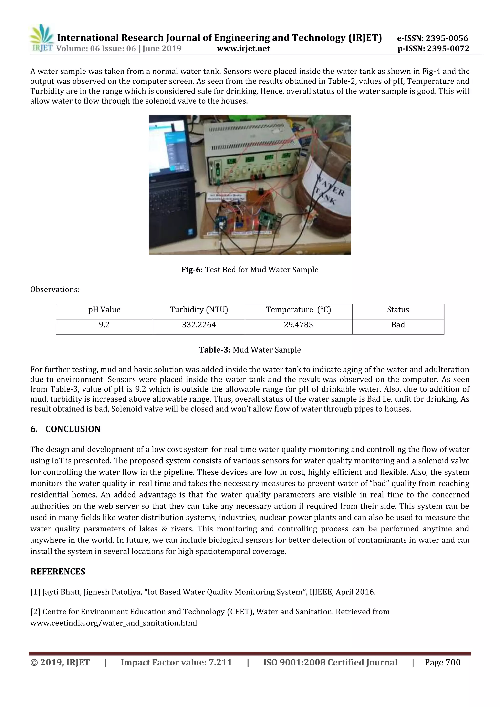 International Research Journal of Engineering and Technology (IRJET) e-ISSN: 2395-0056
Volume: 06 Issue: 06 | June 2019 www.irjet.net p-ISSN: 2395-0072
© 2019, IRJET | Impact Factor value: 7.211 | ISO 9001:2008 Certified Journal | Page 700
A water sample was taken from a normal water tank. Sensors were placed inside the water tank as shown in Fig-4 and the
output was observed on the computer screen. As seen from the results obtained in Table-2, values of pH, Temperature and
Turbidity are in the range which is considered safe for drinking. Hence, overall status of the water sample is good. This will
allow water to flow through the solenoid valve to the houses.
Fig-6: Test Bed for Mud Water Sample
Observations:
pH Value Turbidity (NTU) Temperature (°C) Status
9.2 332.2264 29.4785 Bad
Table-3: Mud Water Sample
For further testing, mud and basic solution was added inside the water tank to indicate aging of the water and adulteration
due to environment. Sensors were placed inside the water tank and the result was observed on the computer. As seen
from Table-3, value of pH is 9.2 which is outside the allowable range for pH of drinkable water. Also, due to addition of
mud, turbidity is increased above allowable range. Thus, overall status of the water sample is Bad i.e. unfit for drinking. As
result obtained is bad, Solenoid valve will be closed and won’t allow flow of water through pipes to houses.
6. CONCLUSION
The design and development of a low cost system for real time water quality monitoring and controlling the flow of water
using IoT is presented. The proposed system consists of various sensors for water quality monitoring and a solenoid valve
for controlling the water flow in the pipeline. These devices are low in cost, highly efficient and flexible. Also, the system
monitors the water quality in real time and takes the necessary measures to prevent water of “bad” quality from reaching
residential homes. An added advantage is that the water quality parameters are visible in real time to the concerned
authorities on the web server so that they can take any necessary action if required from their side. This system can be
used in many fields like water distribution systems, industries, nuclear power plants and can also be used to measure the
water quality parameters of lakes & rivers. This monitoring and controlling process can be performed anytime and
anywhere in the world. In future, we can include biological sensors for better detection of contaminants in water and can
install the system in several locations for high spatiotemporal coverage.
REFERENCES
[1] Jayti Bhatt, Jignesh Patoliya, “Iot Based Water Quality Monitoring System”, IJIEEE, April 2016.
[2] Centre for Environment Education and Technology (CEET), Water and Sanitation. Retrieved from
www.ceetindia.org/water_and_sanitation.html
 