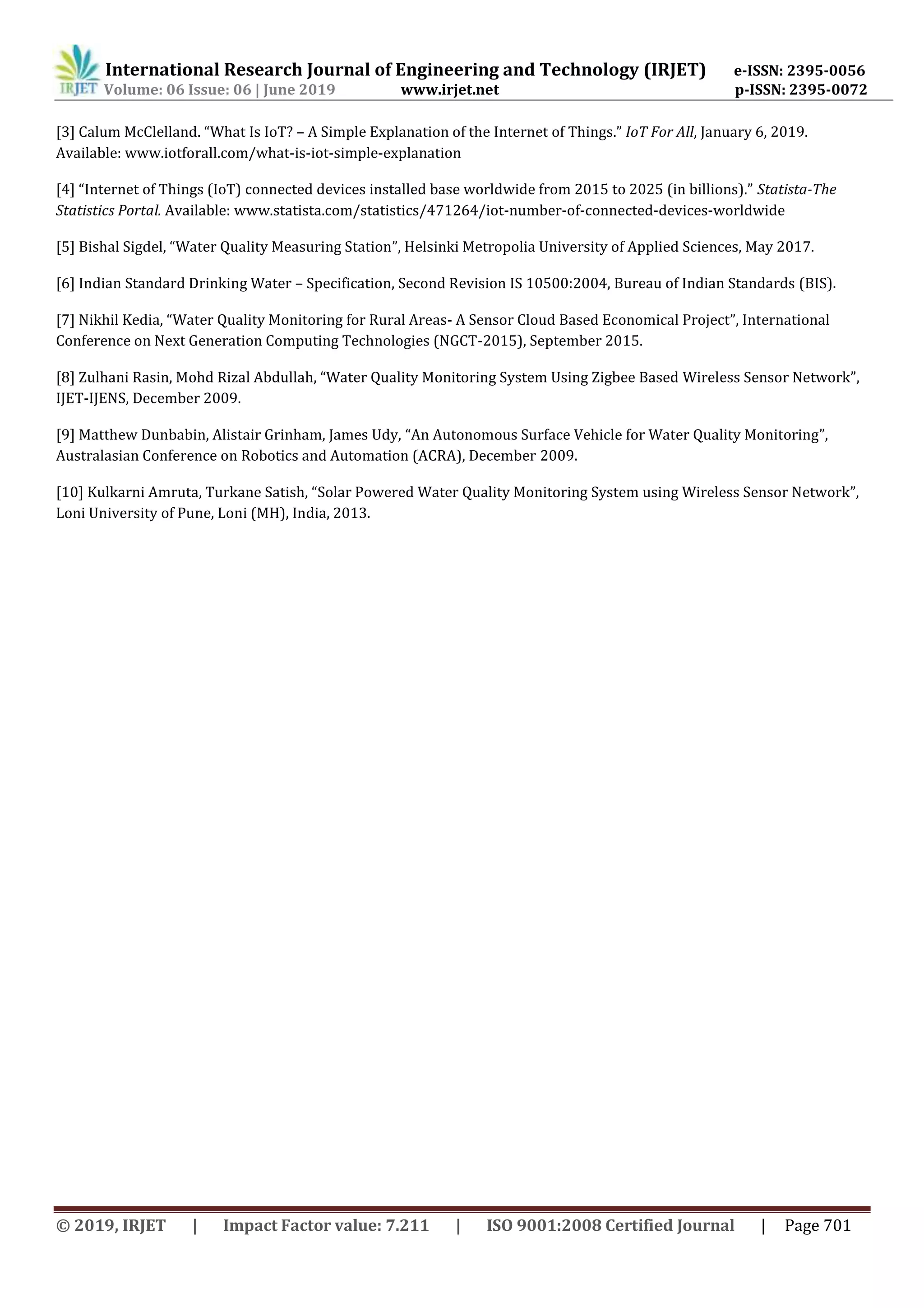 International Research Journal of Engineering and Technology (IRJET) e-ISSN: 2395-0056
Volume: 06 Issue: 06 | June 2019 www.irjet.net p-ISSN: 2395-0072
© 2019, IRJET | Impact Factor value: 7.211 | ISO 9001:2008 Certified Journal | Page 701
[3] Calum McClelland. “What Is IoT? – A Simple Explanation of the Internet of Things.” IoT For All, January 6, 2019.
Available: www.iotforall.com/what-is-iot-simple-explanation
[4] “Internet of Things (IoT) connected devices installed base worldwide from 2015 to 2025 (in billions).” Statista-The
Statistics Portal. Available: www.statista.com/statistics/471264/iot-number-of-connected-devices-worldwide
[5] Bishal Sigdel, “Water Quality Measuring Station”, Helsinki Metropolia University of Applied Sciences, May 2017.
[6] Indian Standard Drinking Water – Specification, Second Revision IS 10500:2004, Bureau of Indian Standards (BIS).
[7] Nikhil Kedia, “Water Quality Monitoring for Rural Areas- A Sensor Cloud Based Economical Project”, International
Conference on Next Generation Computing Technologies (NGCT-2015), September 2015.
[8] Zulhani Rasin, Mohd Rizal Abdullah, “Water Quality Monitoring System Using Zigbee Based Wireless Sensor Network”,
IJET-IJENS, December 2009.
[9] Matthew Dunbabin, Alistair Grinham, James Udy, “An Autonomous Surface Vehicle for Water Quality Monitoring”,
Australasian Conference on Robotics and Automation (ACRA), December 2009.
[10] Kulkarni Amruta, Turkane Satish, “Solar Powered Water Quality Monitoring System using Wireless Sensor Network”,
Loni University of Pune, Loni (MH), India, 2013.
 