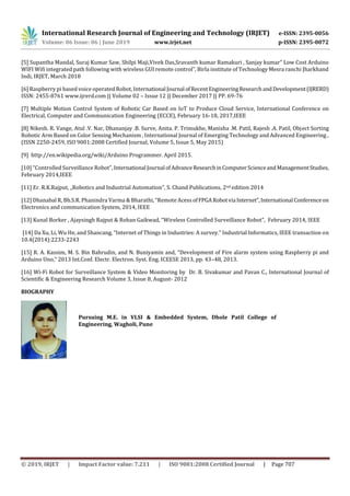 International Research Journal of Engineering and Technology (IRJET) e-ISSN: 2395-0056
Volume: 06 Issue: 06 | June 2019 www.irjet.net p-ISSN: 2395-0072
© 2019, IRJET | Impact Factor value: 7.211 | ISO 9001:2008 Certified Journal | Page 707
[5] Supantha Mandal, Suraj Kumar Saw, Shilpi Maji,Vivek Das,Sravanth kumar Ramakuri , Sanjay kumar” Low Cost Arduino
WIFI Wifi integrated path following with wireless GUI remote control”, Birla institute of Technology Mesra ranchi Jharkhand
Indi, IRJET, March 2018
[6] Raspberry pi based voice operated Robot, International Journal ofRecentEngineeringResearchandDevelopment(IJRERD)
ISSN: 2455-8761 www.ijrerd.com || Volume 02 – Issue 12 || December 2017 || PP. 69-76
[7] Multiple Motion Control System of Robotic Car Based on IoT to Produce Cloud Service, International Conference on
Electrical, Computer and Communication Engineering (ECCE), February 16-18, 2017,IEEE
[8] Nikesh. R. Vange, Atul .V. Nar, Dhananjay .B. Surve, Anita. P. Trimukhe, Manisha .M. Patil, Rajesh .A. Patil, Object Sorting
Robotic Arm Based on Color Sensing Mechanism , International Journal of Emerging Technology and Advanced Engineering ,
(ISSN 2250-2459, ISO 9001:2008 Certified Journal, Volume 5, Issue 5, May 2015)
[9] http://en.wikipedia.org/wiki/Arduino Programmer. April 2015.
[10] “Controlled Surveillance Robot”, International Journal ofAdvanceResearchinComputerScienceandManagementStudies,
February 2014,IEEE
[11] Er. R.K.Rajput, „Robotics and Industrial Automation‟, S. Chand Publications, 2nd edition 2014
[12] Dhanabal R, Bh.S.R. Phanindra Varma & Bharathi, “Remote Acess ofFPGARobotvia Internet”,International Conferenceon
Electronics and communication System, 2014, IEEE
[13] Kunal Borker , Ajaysingh Rajput & Rohan Gaikwad, “Wireless Controlled Surveillance Robot”, February 2014, IEEE
[14] Da Xu, Li, Wu He, and Shancang, “Internet of Things in Industries: A survey." Industrial Informatics, IEEE transaction on
10.4(2014):2233-2243
[15] R. A. Kassim, M. S. Bin Bahrudin, and N. Buniyamin and, “Development of Fire alarm system using Raspberry pi and
Arduino Uno,” 2013 Int.Conf. Electr. Electron. Syst. Eng. ICEESE 2013, pp. 43–48, 2013.
[16] Wi-Fi Robot for Surveillance System & Video Monitoring by Dr. B. Sivakumar and Pavan C., International Journal of
Scientific & Engineering Research Volume 3, Issue 8, August- 2012
BIOGRAPHY
Pursuing M.E. in VLSI & Embedded System, Dhole Patil College of
Engineering, Wagholi, Pune
 