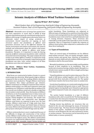 International Research Journal of Engineering and Technology (IRJET) e-ISSN: 2395-0056
Volume: 06 Issue: 06 | June 2019 www.irjet.net p-ISSN: 2395-0072
© 2019, IRJET | Impact Factor value: 7.211 | ISO 9001:2008 Certified Journal | Page 773
Seismic Analysis of Offshore Wind Turbine Foundations
Aparna M Nair1, M.V Varkey2
1Mtech Student, Dept. of Civil Engineering, Amal Jyothi College of Engineering, Koovapally
2Assistant Professor, Dept. of Civil Engineering, Amal Jyothi College of Engineering, Koovapally
---------------------------------------------------------------------***---------------------------------------------------------------------
Abstract - Renewable source of energy have gained more
and more importance in recent days in behalf of large
emission of greenhouse gases by conventional energy sources.
Offshore wind energy is a highly potent alternative which can
immensely reduce impact of energy production to
environment. Several researches are ongoing on both
structural aspects and foundations of offshore wind
generation structures. Due to the diﬀerence between the
marine environment and onshore environment, the research
methods and achievements about the onshore wind power
foundation cannot be applied to oﬀshore wind power
foundation. Therefore, it is important to study the bearing
capacity of oﬀshore wind power foundation under combined
horizontal and vertical loadings. This paperanalyzesthewind
turbine as per Indian offshore condition. A comparative study
on deformation and stress of monopile, tripod and group pile
foundations was done. Later, seismic analysis as all these
foundations were done and compared.
Key Words: Offshore Wind Turbine, Foundations,
Height, Analysis, ANSYS
1. INTRODUCTION
Wind farms are constructed in bodies of water to convert
wind energy into electricity. Wind speed is high at offshore
compared to that on land, thus making offshore electricity
generation more productive. Though offshore wind farms
are expensive they reduce greenhouse gas emission.
Offshore wind farms are 50%more expensive than onshore.
Offshore wind turbine s are 20% more expensive, towerand
foundations are 350%more costlythanthat ononshore[15].
The overall cost of offshore wind unit is doubleortriplethan
that of onshore wind unit [8]. Since the location of offshore
wind farms are far from populated areas it reduce noise and
visual impacts. Offshore wind farms are more common in
Europe, United Kingdom and Germany. The world’s first
offshore wind farms was constructed near Shanghai.
Offshore wind farms are expected to grow over the next
decades. Offshore wind farms of 5 Giga watts have been
installed in northern Europe and United States of America
has many offshore development projects. China has started
pilot projects which plan to build 30 Giga watts by 2020.
Offshore wind production is more complicated because of
the difficulty in design and construction of the turbine
system. Offshore wind turbines are often located above the
crest level of the highest waves. The offshore wind turbine
structures are supported by different types of foundations
mainly gravity base, monopile, tripod, suction bucket and
jacket foundation. These foundations are subjected to
different types of loading such as axial forcefromtheturbine
structure and varying loads from the water body [18].These
foundations mass resist wind force and hydrodynamic load
in varying direction, frequency. These structures also
vulnerable to earth quake loads especially in areas of active
seismicity. Thus it is important to studies the response of
offshore wind turbine when subjected to combination of all
these three loading [2].
1.1 Types of Foundations
There are several types of foundations use for offshore
wind turbine structure. They are mainly monopile, tripod,
suction bucket and gravity base. Selection of foundation
depends on water depthandsoil condition.Differenttypesof
foundation shall be discussed below.
Monopile foundations are themostwidelyusedfoundation
because of their simplicity in its installation. They are
preferred in locations having a shallow depth. Monopile is a
soil pile tower system usually 20-40m in lengthandhavinga
3-6m diameter [22]
Tripod foundations are used in waters deep up to 35m. It’s
made of diff pieces welded together and it’s fixed to the
ground with three steel piles of diameter 2m. The spatial
steel frame transfers the forces from tower to seabed [12]
Gravity base foundations are constructedusingtheprecast
unit and are ballasted with gravel, stone or sand. These are
adopted regions having depth upto10mandareappropriate
for seabed composed of sand, soil, compacted clay and rock
[12]
The suction bucket foundation is a type of offshore
foundation with a skirt around the lid. The bearing capacity
is mainly from the interaction between the soil and bucket
skirt as well as the top lid bearing [22]
Floating tension leg platforms are structures that are
floated to the site and submerged by means of tensioned
vertical anchor legs. The base structure helps dampen the
motion of the system. Installation is simple because the
structure can be floated to the site and connected to anchor
or suction caissons. The structure can be lowered by use of
ballast tanks or tension system[12]
 