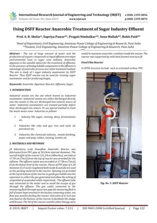 International Research Journal of Engineering and Technology (IRJET) e-ISSN: 2395-0056
Volume: 06 Issue: 06 | June 2019 www.irjet.net p-ISSN: 2395-0072
© 2019, IRJET | Impact Factor value: 7.211 | ISO 9001:2008 Certified Journal | Page 122
Using DSFF Reactor Anaerobic Treatment of Sugar Industry Effluent
Prof. A. B. Shelar*, Supriya Pawar**, Pragati Nimbalkar**, Sonu Mallah**, Rohit Patil**
*Head of Department, Civil Engineering, Anantrao Pawar College of Engineering & Research, Pune India
**Student, Civil Engineering, Anantrao Pawar College of Engineering & Research, Pune India
-----------------------------------------------------------------------------***--------------------------------------------------------------------
Abstract - The use of large amount of water and the
production of organic compounds asliquideffluentsaremajor
environmental issue in sugar cane industry. Anaerobic
digestion is the suitable option for the treatment of effluents.
In the presence of biodegradablecomponentsintheeffluentsis
advantage of anaerobic process over othertreatmentmethod.
The aim is study of t sugar industry wastewater by DSFF
Reactor. Thus DSFF reactor can be used for treating sugar
wastewater and for producing biogas.
Keywords: Anaerobic digestion; Reactor; Effluents; Sugar
1. INTRODUCTION
Industrial wastes are the one which known as industrial
wastewater. Industrial wastes are either discharged directly
into the canals or else are discharged into natural source of
water. Industrial wastewaters are treated partially before
their discharged into sewers. Or use special method to treat
the waste water some industries as follows
1. . Industry like sugar, canning, dairy, fermentation
etc.
2. Industries like coke and gas, iron and steel, oil,
petroleum etc.
3. Industries like chemicals industry, metals finishing,
paper and pulp, rubber, tanning, textiles etc.
2. MATERIALS AND METHODS
[A laboratory scale Downflow Anaerobic Reactor was
fabricated from PVC pipe of 10.24cm internal diameter. The
overall height of the reactor 121.29cm (48inches), one inlet at
17.78 cm (7inch) from the top of reactor was provided for the
influent. The effluent outlet was provided at 17.78cm (7inch)
from the below level of the reactor. Pieces of PVC pipe of 1.28
diameter (1/2 inch) roughened both inside & outside are used
as the packing material in the reactor. Opening are provided
at the top & bottom of the reactor to guide gas bubble into the
separator to collect the gas generated and allow the setting of
suspended of suspended solids respectively . The effluent tube
was connected to the water seal to avoid the escape of gas
through the effluent. The gas outlet connected to the
measuring flask through aquarium pipethemeasuringflaskis
full of water kept inverted in the bucket containing water, not
flow was used for feeding the reactor. Exit valve of ½ inch size
was fixed at the bottom, of the reactor to facilitate the sludge
withdrawal. The lid of the reactor and the other fittings were
sealed to maintain anaerobic condition insidethereactor. The
reactor was supported by mild steel framed structure.]8
Fixed Film Reactor
In SFFR structure include such as activated carbon, PVC
.
Fig. No. 1: DSFF Reactor
 