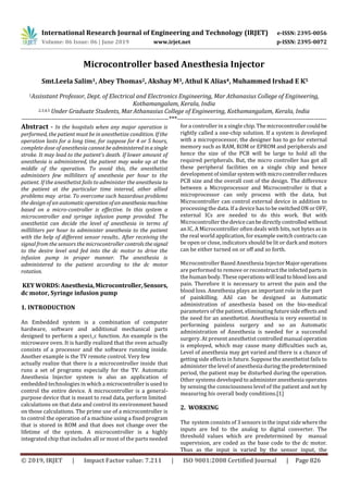 International Research Journal of Engineering and Technology (IRJET) e-ISSN: 2395-0056
Volume: 06 Issue: 06 | June 2019 www.irjet.net p-ISSN: 2395-0072
© 2019, IRJET | Impact Factor value: 7.211 | ISO 9001:2008 Certified Journal | Page 826
Microcontroller based Anesthesia Injector
Smt.Leela Salim1, Abey Thomas2, Akshay M3, Athul K Alias4, Muhammed Irshad E K5
1Assisstant Professor, Dept. of Electrical and Electronics Engineering, Mar Athanasius College of Engineering,
Kothamangalam, Kerala, India
2,3,4,5 Under Graduate Students, MarAthanasius College of Engineering, Kothamangalam, Kerala, India
---------------------------------------------------------------------***----------------------------------------------------------------------
Abstract - In the hospitals when any major operation is
performed, the patient must be in anesthetize condition. If the
operation lasts for a long time, for suppose for 4 or 5 hours,
complete dose of anesthesia cannotbeadministered inasingle
stroke. It may lead to the patient’s death. If lower amount of
anesthesia is administered, the patient may wake up at the
middle of the operation. To avoid this, the anesthetist
administers few milliliters of anesthesia per hour to the
patient. If the anesthetist fails to administer the anesthesia to
the patient at the particular time interval, other allied
problems may arise. To overcome such hazardous problems
the design of an automaticoperationofananesthesiamachine
based on a micro-controller is effective. In this system a
microcontroller and syringe infusion pump provided. The
anesthetist can decide the level of anesthesia in terms of
milliliters per hour to administer anesthesia to the patient
with the help of different sensor results.. After receiving the
signal from the sensors the microcontroller controlsthesignal
to the desire level and fed into the dc motor to drive the
infusion pump in proper manner. The anesthesia is
administered to the patient according to the dc motor
rotation.
KEY WORDS: Anesthesia,Microcontroller,Sensors,
dc motor, Syringe infusion pump
1. INTRODUCTION
An Embedded system is a combination of computer
hardware, software and additional mechanical parts
designed to perform a speci_c function. An example is the
microwave oven. It is hardly realized that the oven actually
consists of a processor and the software running inside.
Another example is the TV remote control. Very few
actually realize that there is a microcontroller inside that
runs a set of programs especially for the TV. Automatic
Anesthesia Injector system is also an application of
embedded technologies in whicha microcontrollerisusedto
control the entire device. A microcontroller is a general-
purpose device that is meant to read data, perform limited
calculations on that data and control its environment based
on those calculations. The prime use of a microcontroller is
to control the operation of a machine using a fixed program
that is stored in ROM and that does not change over the
lifetime of the system. A microcontroller is a highly
integrated chip that includes all or most of the parts needed
for a controller in a single chip. The microcontrollercouldbe
rightly called a one-chip solution. If a system is developed
with a microprocessor, the designer has to go for external
memory such as RAM, ROM or EPROM and peripherals and
hence the size of the PCB will be large to hold all the
required peripherals. But, the micro controller has got all
these peripheral facilities on a single chip and hence
developmentofsimilarsystemwithmicrocontrollerreduces
PCB size and the overall cost of the design. The difference
between a Microprocessor and Microcontroller is that a
microprocessor can only process with the data, but
Microcontroller can control external device in addition to
processing the data. If a device has tobeswitchedON orOFF,
external ICs are needed to do this work. But with
Microcontroller thedevicecanbedirectlycontrolled without
an IC. A Microcontroller often deals with bits, not bytes as in
the real world application, for example switch contracts can
be open or close, indicators should be lit or dark and motors
can be either turned on or off and so forth.
Microcontroller Based Anesthesia Injector Majoroperations
are performed to remove or reconstruct theinfectedpartsin
the human body. These operationswill leadtobloodlossand
pain. Therefore it is necessary to arrest the pain and the
blood loss. Anesthesia plays an important role in the part
of painkilling. AAI can be designed as Automatic
administration of anesthesia based on the bio-medical
parameters of the patient, eliminating futuresideeffectsand
the need for an anesthetist. Anesthesia is very essential in
performing painless surgery and so an Automatic
administration of Anesthesia is needed for a successful
surgery. At present anesthetist controlled manual operation
is employed, which may cause many difficulties such as,
Level of anesthesia may get varied and there is a chance of
getting side effects in future. Suppose the anesthetist fails to
administer the level of anesthesia during thepredetermined
period, the patient may be disturbed during the operation.
Other systems developed to administer anesthesia operates
by sensing the consciousness level of the patient and not by
measuring his overall body conditions.[1]
2. WORKING
The system consists of 3 sensors in the input side where the
inputs are fed to the analog to digital converter. The
threshold values which are predetermined by manual
supervision, are coded as the base code to the dc motor.
Thus as the input is varied by the sensor input, the
 