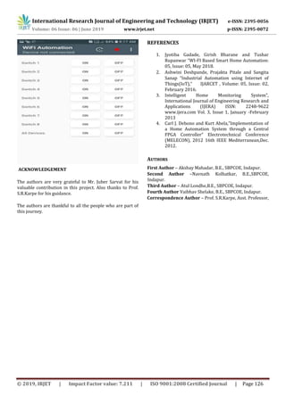 International Research Journal of Engineering and Technology (IRJET) e-ISSN: 2395-0056
Volume: 06 Issue: 06 | June 2019 www.irjet.net p-ISSN: 2395-0072
© 2019, IRJET | Impact Factor value: 7.211 | ISO 9001:2008 Certified Journal | Page 126
ACKNOWLEDGEMENT
The authors are very grateful to Mr. Juber Sarvat for his
valuable contribution in this project. Also thanks to Prof.
S.R.Karpe for his guidance.
The authors are thankful to all the people who are part of
this journey.
REFERENCES
1. Jyotiba Gadade, Girish Bharane and Tushar
Rupanwar “WI-FI Based Smart Home Automation:
05, Issue: 05, May 2018.
2. Ashwini Deshpande, Prajakta Pitale and Sangita
Sanap “Industrial Automation using Internet of
Things(IoT),” IJARCET , Volume: 05, Issue: 02,
February 2016.
3. Intelligent Home Monitoring System”,
International Journal of Engineering Research and
Applications (IJERA) ISSN: 2248-9622
www.ijera.com Vol. 3, Issue 1, January -February
2013
4. Carl J. Debono and Kurt Abela,”Implementation of
a Home Automation System through a Central
FPGA Controller” Electrotechnical Conference
(MELECON), 2012 16th IEEE Mediterranean,Dec.
2012.
AUTHORS
First Author – Akshay Mahadar, B.E., SBPCOE, Indapur.
Second Author –Navnath Kolhatkar, B.E.,SBPCOE,
Indapur.
Third Author – Atul Londhe,B.E., SBPCOE, Indapur.
Fourth Author Vaibhav Shelake, B.E., SBPCOE, Indapur.
Correspondence Author – Prof. S.R.Karpe, Asst. Professor,
 