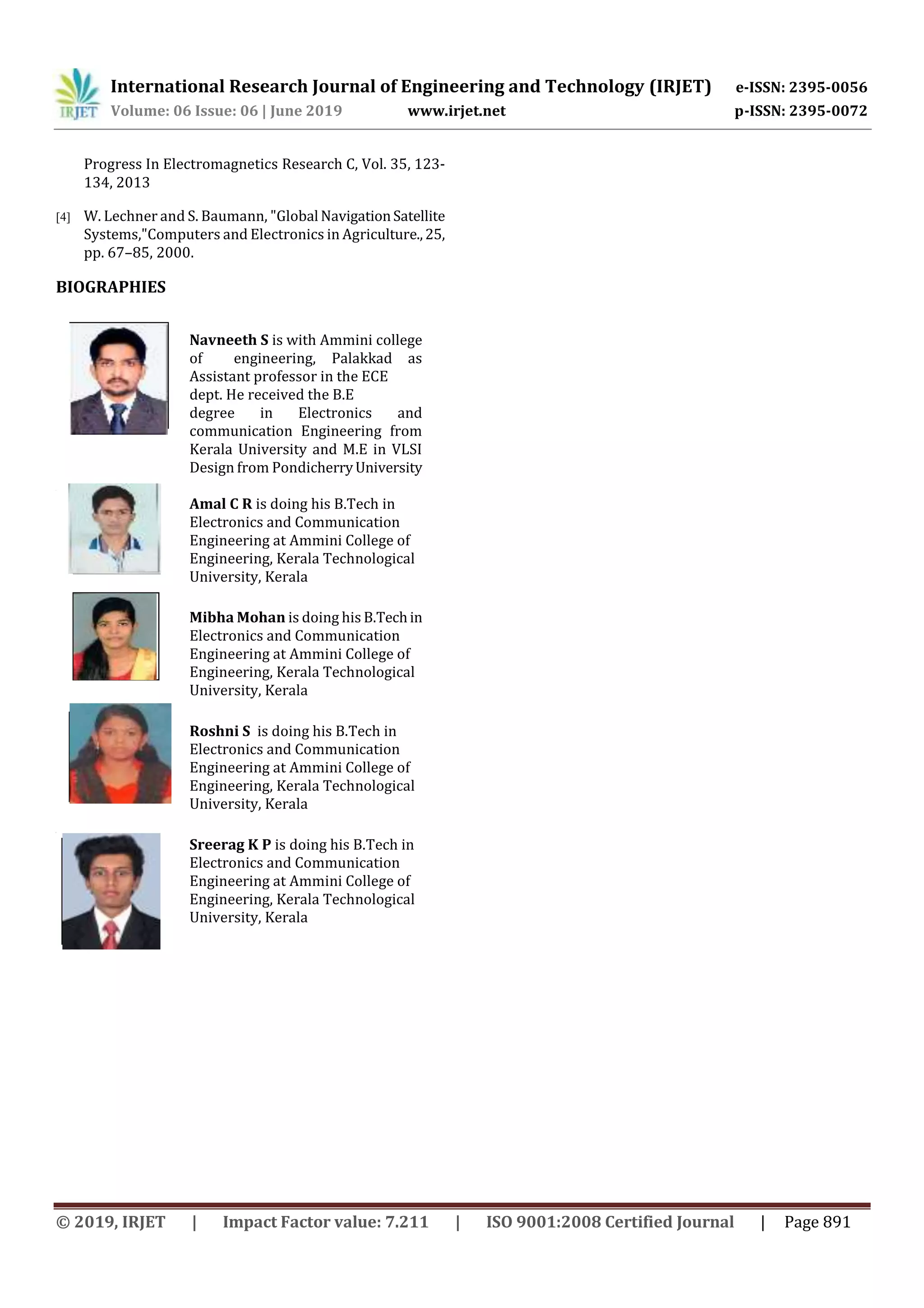 International Research Journal of Engineering and Technology (IRJET) e-ISSN: 2395-0056
Volume: 06 Issue: 06 | June 2019 www.irjet.net p-ISSN: 2395-0072
© 2019, IRJET | Impact Factor value: 7.211 | ISO 9001:2008 Certified Journal | Page 891
Progress In Electromagnetics Research C, Vol. 35, 123-
134, 2013
[4] W. Lechner and S. Baumann, "Global NavigationSatellite
Systems,"Computers and Electronics in Agriculture.,25,
pp. 67–85, 2000.
BIOGRAPHIES
Navneeth S is with Ammini college
of engineering, Palakkad as
Assistant professor in the ECE
dept. He received the B.E
degree in Electronics and
communication Engineering from
Kerala University and M.E in VLSI
Design from PondicherryUniversity
Amal C R is doing his B.Tech in
Electronics and Communication
Engineering at Ammini College of
Engineering, Kerala Technological
University, Kerala
Mibha Mohan is doing his B.Techin
Electronics and Communication
Engineering at Ammini College of
Engineering, Kerala Technological
University, Kerala
Roshni S is doing his B.Tech in
Electronics and Communication
Engineering at Ammini College of
Engineering, Kerala Technological
University, Kerala
Sreerag K P is doing his B.Tech in
Electronics and Communication
Engineering at Ammini College of
Engineering, Kerala Technological
University, Kerala
 
