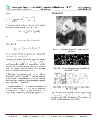 International Research Journal of Engineering and Technology (IRJET) e-ISSN: 2395-0056
Volume: 06 Issue: 06 | June 2019 www.irjet.net p-ISSN: 2395-0072
© 2019, IRJET | Impact Factor value: 7.211 | ISO 9001:2008 Certified Journal | Page 932
where
2. Compute gradient of g(m,n) using any of the gradient
operatiors (Roberts, Sobel, Prewitt, etc) to get:
and
3. Threshold M:
where T is so chosen that all edge elements are kept while
most of the noise is suppressed.
4. Suppress non-maxima pixels in the edges in Mt obtained
above to thin the edge ridges (as the edges might have
been broadened in step 1). To do so, check to see whether
each non-zero Mt(m,n) is greater than its two neighbors
along the gradient direction theta(m,n)$. If so, keep
Mt(m,n) unchanged, otherwise, set it to 0.
5. Threshold the previous result by two different
thresholds T1 and T2 (where T1<T2 to obtain two binary
images T1 and T2. T12with greater T2 has less noise and
fewer false edges but greater gaps between edge segments,
when compared to T1 with smaller T1.
6. Link edge segments in T2 to form continuous edges. To
do so, trace each segment in T2 to its end and then search
its neighbors in T1 to find any edge segment in T1 to
bridge the gap until reaching another edge segment in T2.
VIII. EXAMPLE
Fig 8.1: A sample picture on which Canny algorithm is
performed
Fig 8.2:Edge detection by gradient operators (Roberts,
Sobel and Prewitt)
Fig 8.3:Edge detection by Canny method (sigma=1,2,3,
T1=0.3, T2=0.7)
The software’s main function includes image reading,
image preprocessing, threshold segmentation, edge
detection and crack identification. The function and
identify interface diagram is shown below
1.
 