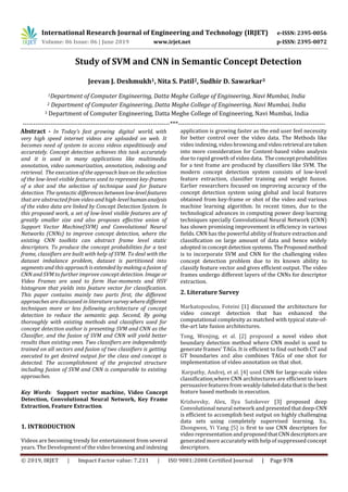International Research Journal of Engineering and Technology (IRJET) e-ISSN: 2395-0056
Volume: 06 Issue: 06 | June 2019 www.irjet.net p-ISSN: 2395-0072
---------------------------------------------------------------------***---------------------------------------------------------------------
Key Words: Support vector machine, Video Concept
Detection, Convolutional Neural Network, Key Frame
Extraction, Feature Extraction.
1. INTRODUCTION
Videos are becoming trendy for entertainment from several
years. The Development of the video browsing and indexing
application is growing faster as the end user feel necessity
for better control over the video data. The Methods like
video indexing, video browsing and videoretrieval aretaken
into more consideration for Content-based video analysis
due to rapid growth of video data. The concept probabilities
for a test frame are produced by classifiers like SVM. The
modern concept detection system consists of low-level
feature extraction, classifier training and weight fusion.
Earlier researchers focused on improving accuracy of the
concept detection system using global and local features
obtained from key-frame or shot of the video and various
machine learning algorithm. In recent times, due to the
technological advances in computing power deep learning
techniques specially Convolutional Neural Network (CNN)
has shown promising improvement in efficiency in various
fields. CNN has the powerful ability of feature extractionand
classification on large amount of data and hence widely
adopted in concept detection systems.TheProposedmethod
is to incorporate SVM and CNN for the challenging video
concept detection problem due to its known ability to
classify feature vector and gives efficient output. The video
frames undergo different layers of the CNNs for descriptor
extraction.
2. Literature Survey
Markatopoulou, Foteini [1] discussed the architecture for
video concept detection that has enhanced the
computational complexity as matched with typical state-of-
the-art late fusion architectures.
Tong, Wenjing, et al. [2] proposed a novel video shot
boundary detection method where CNN model is used to
generate frames’ TAGs. It is efficient to find out both CT and
GT boundaries and also combines TAGs of one shot for
implementation of video annotation on that shot.
Karpathy, Andrej, et al. [4] used CNN for large-scale video
classification where CNN architectures are efficient to learn
persuasive features from weakly-labeleddata thatisthebest
feature based methods in execution.
Krizhevsky, Alex, Ilya Sutskever [3] proposed deep
Convolutional neural network and presentedthatdeep-CNN
is efficient to accomplish best output on highly challenging
data sets using completely supervised learning. Xu,
Zhongwen, Yi Yang [5] is first to use CNN descriptors for
video representation and proposedthatCNN descriptorsare
generated more accurately with help of suppressed concept
descriptors.
3 Department of Computer Engineering, Datta Meghe College of Engineering, Navi Mumbai, India
2 Department of Computer Engineering, Datta Meghe College of Engineering, Navi Mumbai, India
1Department of Computer Engineering, Datta Meghe College of Engineering, Navi Mumbai, India
Jeevan J. Deshmukh1, Nita S. Patil2, Sudhir D. Sawarkar3
Study of SVM and CNN in Semantic Concept Detection
Abstract - In Today’s fast growing digital world, with
very high speed internet videos are uploaded on web. It
becomes need of system to access videos expeditiously and
accurately. Concept detection achieves this task accurately
and it is used in many applications like multimedia
annotation, video summarization, annotation, indexing and
retrieval. The execution of the approach lean on the selection
of the low-level visible features used to represent key-frames
of a shot and the selection of technique used for feature
detection. Thesyntacticdifferencesbetweenlow-levelfeatures
that are abstracted from video and high-level humananalysis
of the video data are linked by Concept Detection System. In
this proposed work, a set of low-level visible features are of
greatly smaller size and also proposes effective union of
Support Vector Machine(SVM) and Convolutional Neural
Networks (CNNs) to improve concept detection, where the
existing CNN toolkits can abstract frame level static
descriptors. To produce the concept probabilities for a test
frame, classifiers are built with help of SVM. To deal with the
dataset imbalance problem, dataset is partitioned into
segments and this approach is extended by making a fusion of
CNN and SVM to further improve concept detection. Image or
Video Frames are used to form Hue-moments and HSV
histogram that yields into feature vector for classification.
This paper contains mainly two parts first, the different
approaches are discussed in literature survey where different
techniques more or less following architecture of concept
detection to reduce the semantic gap. Second, By going
thoroughly with existing methods and classifiers used for
concept detection author is presenting SVM and CNN as the
Classifier, and the fusion of SVM and CNN will yield better
results than existing ones. Two classifiers are independently
trained on all sectors and fusion of two classifiers is getting
executed to get desired output for the class and concept is
detected. The accomplishment of the projected structure
including fusion of SVM and CNN is comparable to existing
approaches.
© 2019, IRJET | Impact Factor value: 7.211 | ISO 9001:2008 Certified Journal | Page 978
 