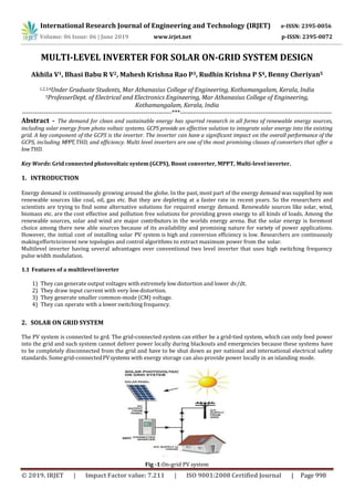 International Research Journal of Engineering and Technology (IRJET) e-ISSN: 2395-0056
Volume: 06 Issue: 06 | June 2019 www.irjet.net p-ISSN: 2395-0072
© 2019, IRJET | Impact Factor value: 7.211 | ISO 9001:2008 Certified Journal | Page 998
MULTI-LEVEL INVERTER FOR SOLAR ON-GRID SYSTEM DESIGN
Akhila V1, Bhasi Babu R V2, Mahesh Krishna Rao P3, Rudhin Krishna P S4, Benny Cheriyan5
1,2,3,4Under Graduate Students, Mar Athanasius College of Engineering, Kothamangalam, Kerala, India
5ProfesserDept. of Electrical and Electronics Engineering, Mar Athanasius College of Engineering,
Kothamangalam, Kerala, India
---------------------------------------------------------------------***----------------------------------------------------------------------
Abstract - The demand for clean and sustainable energy has spurred research in all forms of renewable energy sources,
including solar energy from photo voltaic systems. GCPS provide an effective solution to integrate solar energy into the existing
grid. A key component of the GCPS is the inverter. The inverter can have a significant impact on the overall performance of the
GCPS, including MPPT,THD, and efficiency. Multi level inverters are one of the most promising classes of converters that offer a
lowTHD.
Key Words: Grid connected photovoltaic system(GCPS), Boost converter, MPPT, Multi-level inverter.
1. INTRODUCTION
Energy demand is continuously growing around the globe. In the past, most part of the energy demand was supplied by non
renewable sources like coal, oil, gas etc. But they are depleting at a faster rate in recent years. So the researchers and
scientists are trying to find some alternative solutions for required energy demand. Renewable sources like solar, wind,
biomass etc. are the cost effective and pollution free solutions for providing green energy to all kinds of loads. Among the
renewable sources, solar and wind are major contributors in the worlds energy arena. But the solar energy is foremost
choice among there new able sources because of its availability and promising nature for variety of power applications.
However, the initial cost of installing solar PV system is high and conversion efficiency is low. Researchers are continuously
makingeffortstoinvent new topologies and control algorithms to extract maximum power from the solar.
Multilevel inverter having several advantages over conventional two level inverter that uses high switching frequency
pulse width modulation.
1.1 Features of a multilevelinverter
1) They can generate output voltages with extremely low distortion and lower dv/dt.
2) They draw input current with very lowdistortion.
3) They generate smaller common-mode (CM) voltage.
4) They can operate with a lower switching frequency.
2. SOLAR ON GRID SYSTEM
The PV system is connected to grd. The grid-connected system can either be a grid-tied system, which can only feed power
into the grid and such system cannot deliver power locally during blackouts and emergencies because these systems have
to be completely disconnected from the grid and have to be shut down as per national and international electrical safety
standards. Somegrid-connectedPVsystems with energy storage can also provide power locally in an islanding mode.
Fig -1:On-grid PV system
 