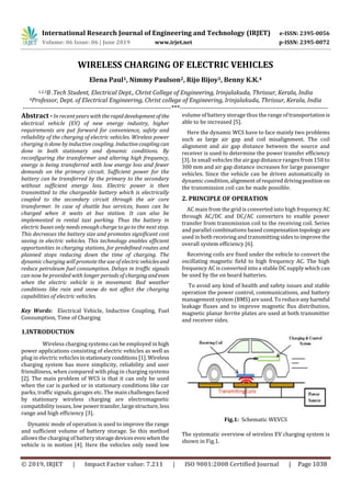 International Research Journal of Engineering and Technology (IRJET) e-ISSN: 2395-0056
Volume: 06 Issue: 06 | June 2019 www.irjet.net p-ISSN: 2395-0072
© 2019, IRJET | Impact Factor value: 7.211 | ISO 9001:2008 Certified Journal | Page 1038
Elena Paul1, Nimmy Paulson2, Rijo Bijoy3, Benny K.K.4
1,2,3B .Tech Student, Electrical Dept., Christ College of Engineering, Irinjalakuda, Thrissur, Kerala, India
4Professor, Dept. of Electrical Engineering, Christ college of Engineering, Irinjalakuda, Thrissur, Kerala, India
---------------------------------------------------------------------***---------------------------------------------------------------------
Abstract -In recent years with therapiddevelopmentof the
electrical vehicle (EV) of new energy industry, higher
requirements are put forward for convenience, safety and
reliability of the charging of electric vehicles. Wireless power
charging is done by inductive coupling. Inductivecouplingcan
done in both stationary and dynamic conditions. By
reconfiguring the transformer and altering high frequency,
energy is being transferred with low energy loss and fewer
demands on the primary circuit. Sufficient power for the
battery can be transferred by the primary to the secondary
without sufficient energy loss. Electric power is then
transmitted to the chargeable battery which is electrically
coupled to the secondary circuit through the air core
transformer. In case of shuttle bus services, buses can be
charged when it waits at bus station. It can also be
implemented in rental taxi parking. Thus the battery in
electric buses only needs enough charge to go to the next stop.
This decreases the battery size and promotes significant cost
saving in electric vehicles. This technology enables efficient
opportunities in charging stations, for predefined routes and
planned stops reducing down the time of charging. The
dynamic charging will promote the use of electricvehiclesand
reduce petroleum fuel consumption. Delays in traffic signals
can now be provided with longer periods of chargingandeven
when the electric vehicle is in movement. Bad weather
conditions like rain and snow do not affect the charging
capabilities of electric vehicles.
Key Words: Electrical Vehicle, Inductive Coupling, Fuel
Consumption, Time of Charging
1.INTRODUCTION
Wireless charging systems can be employed in high
power applications consisting of electric vehicles as well as
plug in electric vehicles instationaryconditions [1]. Wireless
charging system has more simplicity, reliability and user
friendliness, when compared with plug in charging systems
[2]. The main problem of WCS is that it can only be used
when the car is parked or in stationary conditions like car
parks, traffic signals, garages etc. The main challenges faced
by stationary wireless charging are electromagnetic
compatibility issues, lowpowertransfer,largestructure, less
range and high efficiency [3].
Dynamic mode of operation is used to improve the range
and sufficient volume of battery storage. So this method
allows the charging of batterystoragedevicesevenwhen the
vehicle is in motion [4]. Here the vehicles only need low
volume of battery storage thus the range of transportationis
able to be increased [5].
Here the dynamic WCS have to face mainly two problems
such as large air gap and coil misalignment. The coil
alignment and air gap distance between the source and
receiver is used to determine the power transfer efficiency
[3]. In small vehicles the air gap distance ranges from 150 to
300 mm and air gap distance increases for large passenger
vehicles. Since the vehicle can be driven automatically in
dynamic condition,alignmentofrequireddrivingposition on
the transmission coil can be made possible.
2. PRINCIPLE OF OPERATION
AC main from the grid is converted into high frequencyAC
through AC/DC and DC/AC converters to enable power
transfer from transmission coil to the receiving coil. Series
and parallel combinations based compensationtopologyare
used in both receiving and transmitting sides to improve the
overall system efficiency [6].
Receiving coils are fixed under the vehicle to convert the
oscillating magnetic field to high frequency AC. The high
frequency AC is converted into a stable DC supply which can
be used by the on board batteries.
To avoid any kind of health and safety issues and stable
operation the power control, communications, and battery
management system (BMS) are used. To reduceanyharmful
leakage fluxes and to improve magnetic flux distribution,
magnetic planar ferrite plates are used at both transmitter
and receiver sides.
Fig.1: Schematic WEVCS
The systematic overview of wireless EV charging system is
shown in Fig.1.
WIRELESS CHARGING OF ELECTRIC VEHICLES
 