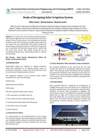 International Research Journal of Engineering and Technology (IRJET) e-ISSN: 2395-0056
Volume: 06 Issue: 06 | June 2019 www.irjet.net p-ISSN: 2395-0072
© 2019, IRJET | Impact Factor value: 7.211 | ISO 9001:2008 Certified Journal | Page 1114
Study of Designing Solar Irrigation System
Mihir Joshi1, Akash Kadam2, Shalaka Joshi3
1Mihir B. Joshi, Department of Mechanical Engineering,Zeal College of Engineering and Research, Pune.
2Akash S. Kadam, Department of Mechanical Engineering, Zeal College of Engineering and Research, Pune.
3Shalaka H. Joshi, Assistant Professor, Department of Mechanical EngineeringZeal College of Engineering and
Research, Pune.
--------------------------------------------------------------------***-----------------------------------------------------------------------
Abstract - In recent years, the use of pressurized pumping is
improved the efficiency but it also increased the cost of the
system. The cost of the system is not reasonable for farmers
as well as other users. By using renewable energy source we
can reduce the cost considerably. The project includes the
simple design of irrigation system in which the energy from
sun is converted into electrical energy and it is used to lift
the water from source. This system avoids the use of
conventional energy source. This method results in reduced
cost of energy.
Key Words: Solar Panels, Photoelectric Effect, DC
Pump, Total Dynamic Head.
1.INTRODUCTION
Photovoltaic board are utilized in remote territories
where the utilization of an elective vitality source is
wanted for horticulture reason. The PV framework result
in cost decrease if appropriately structure
The segments utilized in sun oriented water system
framework are as per the following:
(1)PV Panels
(2)An electrical controller
(3)Dc pump
The data required to plan water system:
1. The sun power accessible in the site.
2. The volume of water required to pump.
3. Total Dynamic Head required for the pump.
4. The Water source accessible.
5. System Layout.
1.1 Photoelectric Effect.
It is characterized as the transformation of sun's energy
into electrical energy. At the point when the photons from
sun's radiation falls on silicon or metal film, the electrons in
the material energizes and hops starting with one layer
then onto the next.
1.2 Solar Radiation, Solar Insolation, Solar Irradiation
Sun powered Radiation is the rays from the sun that
reaches the earth. It is calculated in Kilowatt per square
meter. The earth gets about 1.35 KW/m2 of sun radiation.
Sun powered Irradiation is the measure of rays which are
incident on sun powered board. Sunlight based Insolation
is the measure of sun oriented irradiance estimated after
some time period.
2. SOLAR PANELS
Solar powered board is comprised of arrangement of
sunlight based cells. Each sun based cell is comprised of
uniquely arranged layer of semiconductor material which
produces DC power when presented to daylight. The
semiconductor layer is crystalline film. Crystalline sunlight
based cell are made out of silicon and has productivity
upto half. Metal film sun powered cell has effectiveness
upto 8-11%. PV boards must be organized in exhibit and
associated by electrical wiring to convey capacity to a
pump.
 