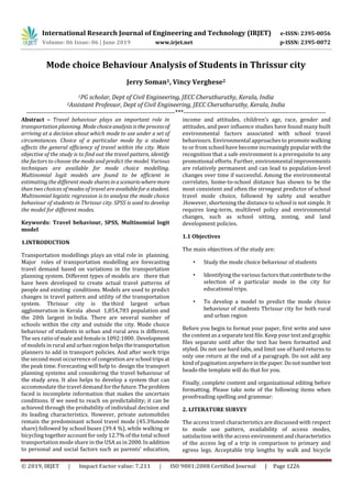 International Research Journal of Engineering and Technology (IRJET) e-ISSN: 2395-0056
Volume: 06 Issue: 06 | June 2019 www.irjet.net p-ISSN: 2395-0072
© 2019, IRJET | Impact Factor value: 7.211 | ISO 9001:2008 Certified Journal | Page 1226
Mode choice Behaviour Analysis of Students in Thrissur city
Jerry Soman1, Vincy Verghese2
1PG scholar, Dept of Civil Engineering, JECC Cheruthuruthy, Kerala, India
2Assistant Professor, Dept of Civil Engineering, JECC Cheruthuruthy, Kerala, India
---------------------------------------------------------------------***------------------------------------------------------------------
Abstract – Travel behaviour plays an important role in
transportation planning. Modechoiceanalysisistheprocessof
arriving at a decision about which mode to use under a set of
circumstances. Choice of a particular mode by a student
affects the general efficiency of travel within the city. Main
objective of the study is to find out the travel pattern, identify
the factors to choose the mode and predict the model. Various
techniques are available for mode choice modelling.
Multinomial logit models are found to be efficient in
estimating the different mode sharesinascenariowheremore
than two choices of modes of travel are availableforastudent.
Multinomial logistic regression is to analyse the mode choice
behaviour of students in Thrissur city. SPSS is used to develop
the model for different modes.
Keywords: Travel behaviour, SPSS, Multinomial logit
model
1.INTRODUCTION
Transportation modellings plays an vital role in planning.
Major roles of transportation modelling are forecasting
travel demand based on variations in the transportation
planning system. Different types of models are there that
have been developed to create actual travel patterns of
people and existing conditions. Models are used to predict
changes in travel pattern and utility of the transportation
system. Thrissur city is the third largest urban
agglomeration in Kerala about 1,854,783 population and
the 20th largest in India. There are several number of
schools within the city and outside the city. Mode choice
behaviour of students in urban and rural area is different.
The sex ratio of male and femaleis1092:1000.Development
of models in rural and urban region helps the transportation
planners to add in transport policies. And after work trips
the second most occurrence of congestion are school tripsat
the peak time. Forecasting will help to design the transport
planning systems and considering the travel behaviour of
the study area. It also helps to develop a system that can
accommodate the travel demand forthefuture.Theproblem
faced is incomplete information that makes the uncertain
conditions. If we need to reach on predictability; it can be
achieved through the probability of individual decision and
its leading characteristics. However, private automobiles
remain the predominant school travel mode (45.3%mode
share) followed by school buses (39.4 %), while walking or
bicycling together account for only 12.7% of the total school
transportation mode share in the USA as in 2000.Inaddition
to personal and social factors such as parents’ education,
income and attitudes, children’s age, race, gender and
attitudes, and peer influence studies have found many built
environmental factors associated with school travel
behaviours. Environmental approaches to promote walking
to or from school have become increasinglypopularwiththe
recognition that a safe environment is a prerequisite to any
promotional efforts. Further, environmental improvements
are relatively permanent and can lead to population-level
changes over time if successful. Among the environmental
correlates, home-to-school distance has shown to be the
most consistent and often the strongest predictor of school
travel mode choice, followed by safety and weather
.However, shortening the distance to school is not simple. It
requires long-term, multilevel policy and environmental
changes, such as school sitting, zoning, and land
development policies.
1.1 Objectives
The main objectives of the study are:
• Study the mode choice behaviour of students
• Identifying the various factorsthatcontributetothe
selection of a particular mode in the city for
educational trips.
• To develop a model to predict the mode choice
behaviour of students Thrissur city for both rural
and urban region
Before you begin to format your paper, first write and save
the content asa separate text file. Keep your textand graphic
files separate until after the text has been formatted and
styled. Do not use hard tabs, and limit use of hard returns to
only one return at the end of a paragraph. Do not add any
kind of pagination anywhereinthepaper.Donotnumbertext
heads-the template will do that for you.
Finally, complete content and organizational editing before
formatting. Please take note of the following items when
proofreading spelling and grammar:
2. LITERATURE SURVEY
The access travel characteristics are discussed with respect
to mode use pattern, availability of access modes,
satisfaction with the access environmentandcharacteristics
of the access leg of a trip in comparison to primary and
egress legs. Acceptable trip lengths by walk and bicycle
 