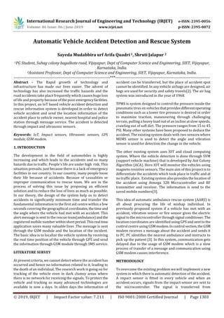 International Research Journal of Engineering and Technology (IRJET) e-ISSN: 2395-0056
Volume: 06 Issue: 06 | June 2019 www.irjet.net p-ISSN: 2395-0072
© 2019, IRJET | Impact Factor value: 7.211 | ISO 9001:2008 Certified Journal | Page 1303
Automatic Vehicle Accident Detection and Rescue System
Sayeda Mudabbira urf Arifa Quadri 1, Shruti Jalapur 2
1PG Student, Suhag colony bagalkote road, Vijayapur, Dept of Computer Science and Engineering, SIET, Vijayapur,
Karnataka, India.
2Assistant Professor, Dept of Computer Science and Engineering, SIET, Vijayapur, Karnataka, India.
----------------------------------------------------------------------***---------------------------------------------------------------------
Abstract - The Rapid growth of technology and
infrastructure has made our lives easier. The advent of
technology has also increased the traffic hazards and the
road accidents take place frequently which causes huge loss
of life and property because of the poor emergencyfacilities.
In this project, an IoT based vehicle accident detection and
rescue information system is developed in order to detect
vehicle accident and send the location information of the
accident place to vehicle owner, nearest hospital and police
station through message service. The accident is detected
through impact and ultrasonic sensors.
Keywords: IoT, Impact sensors, Ultrasonic sensors, GPS
module, GSM modem.
1. INTRODUCTION
The development in the field of automobiles is highly
increasing and which leads to the accidents and so many
hazards due to traffic. People’s life are under high risk. This
situation prevails, just because there is a lack of emergency
facilities in our country. In our country, many people loose
their life because of accidents. Because of causalities or
improper communication to rescue team. We are in the
process of solving this issue by proposing an efficient
solution and to reduce the loss of lives as much as possible.
In our theory, the design of the system help us to detect
accidents in significantly minimum time and transfer the
fundamental information to the first aid centre within a few
seconds covering the geographical coordinates,thetimeand
the angle where the vehicle had met with an accident. This
alert message is sent to the rescue team(ambulance)and the
registered mobile number withinshortperiod.Thisreal time
application saves many valuable lives .The message is sent
through the GSM module and the location of the incident.
The basic idea is to localize the vehicle system by receiving
the real time position of the vehicle through GPS and send
the information through GSM module through SMS service.
LITERATURE SURVEY
At present criteria, we cannot detect where the accident has
occurred and hence no information related to it, leading to
the death of an individual. The research work is going on for
tracking of the vehicle even in dark clumsy areas where
there is no network for receiving the signals. To protect the
vehicle and tracking so many advanced technologies are
available in now a days. In olden days the information of
accident can be transferred, but the place of accident spot
cannot be identified. In any vehicle airbags are designed, air
bags are used for security and safety travels[2]. The air bag
system was introduced in the year of 1968.
TPMS is system designed to control the pressure inside the
pneumatic tires on vehiclesthatprovidesdifferentoperating
conditions such as a lower tire pressure is desired in order
to maximize traction, maneuvering through challenging
terrain, pulling a heavy load out of an incline at slow speeds,
crawling out of soft dirt. The pressure ranges from 15 to 45
PSI. Many other systems have been proposed to deduce the
accident. The existing system deals with two sensors where
MEMS sensor is used to detect the angle and vibration
sensor is used for detection the change in the vehicle.
The other existing system uses IOT and cloud computing
system. Where the vehicle detection is done through SVM
(support vehicle machine) that is developed by Ant Colony
Algorithm (ACA). Here IOT will monitor the vehicles using
magneto resistive sensors. The main aim of this project is to
differentiate the accidents which took place in traffic and at
no traffic place. Existing system also providesthelocation of
the accident using Atmega 328 Microcontroller and RF
transmitter and receiver. The information is send to the
saved mobile numbers[3].
This idea of automatic ambulance rescue system (AARS) is
all about procuring the life of mishap individual. In
previously proposed system if a vehicle has met with an
accident, vibration sensor or fire sensor gives the electric
signal to the microcontroller throughsignal conditioner.The
location coordinates are identified using GPS and sent to the
control centre using GSM modem.Incontrol section,theGSM
modem receives a message about the accident and sends it
to PC. PC identifies the nearest ambulance and instructs to
pick up the patient [3]. In this system, communication gets
delayed due to the usage of GSM modem which is a slow
process of transfer of a message and communication using
GSM modem causes interference.
METHODOLOGY
To overcome the existing problem we will implement a new
system in which there is automatic detection of theaccident.
A impact sensor is fitted in every vehicle and when an
accident occurs, signals from the impact sensor are sent to
the microcontroller. The signal is transferred from
 