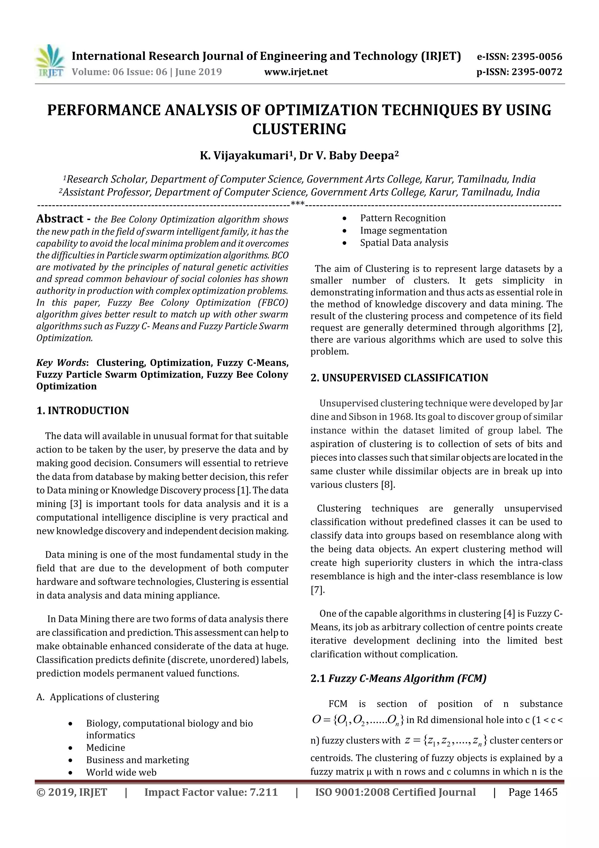 International Research Journal of Engineering and Technology (IRJET) e-ISSN: 2395-0056 Volume: 06 Issue: 06 | June 2019 www.irjet.net p-ISSN: 2395-0072 © 2019, IRJET | Impact Factor value: 7.211 | ISO 9001:2008 Certified Journal | Page 1465 PERFORMANCE ANALYSIS OF OPTIMIZATION TECHNIQUES BY USING CLUSTERING K. Vijayakumari1, Dr V. Baby Deepa2 1Research Scholar, Department of Computer Science, Government Arts College, Karur, Tamilnadu, India 2Assistant Professor, Department of Computer Science, Government Arts College, Karur, Tamilnadu, India ---------------------------------------------------------------------***---------------------------------------------------------------------- Abstract - the Bee Colony Optimization algorithm shows the new path in the field of swarm intelligent family, it has the capability to avoid the local minimaproblemand itovercomes the difficulties in Particleswarmoptimizationalgorithms. BCO are motivated by the principles of natural genetic activities and spread common behaviour of social colonies has shown authority in production with complex optimization problems. In this paper, Fuzzy Bee Colony Optimization (FBCO) algorithm gives better result to match up with other swarm algorithms such as Fuzzy C- Means and Fuzzy Particle Swarm Optimization. Key Words: Clustering, Optimization, Fuzzy C-Means, Fuzzy Particle Swarm Optimization, Fuzzy Bee Colony Optimization 1. INTRODUCTION The data will available in unusual format for that suitable action to be taken by the user, by preserve the data and by making good decision. Consumers will essential to retrieve the data from database by making better decision, this refer to Data mining or Knowledge Discoveryprocess[1].Thedata mining [3] is important tools for data analysis and it is a computational intelligence discipline is very practical and new knowledge discoveryandindependentdecisionmaking. Data mining is one of the most fundamental study in the field that are due to the development of both computer hardware and software technologies, Clustering is essential in data analysis and data mining appliance. In Data Mining there are two forms of data analysis there are classification and prediction.Thisassessmentcanhelpto make obtainable enhanced considerate of the data at huge. Classification predicts definite (discrete, unordered) labels, prediction models permanent valued functions. A. Applications of clustering  Biology, computational biology and bio informatics  Medicine  Business and marketing  World wide web  Pattern Recognition  Image segmentation  Spatial Data analysis The aim of Clustering is to represent large datasets by a smaller number of clusters. It gets simplicity in demonstrating information and thus acts as essential role in the method of knowledge discovery and data mining. The result of the clustering process and competence of its field request are generally determined through algorithms [2], there are various algorithms which are used to solve this problem. 2. UNSUPERVISED CLASSIFICATION Unsupervised clustering technique were developed byJar dine and Sibson in 1968. Its goal to discover group of similar instance within the dataset limited of group label. The aspiration of clustering is to collection of sets of bits and pieces into classes such that similarobjectsarelocatedinthe same cluster while dissimilar objects are in break up into various clusters [8]. Clustering techniques are generally unsupervised classification without predefined classes it can be used to classify data into groups based on resemblance along with the being data objects. An expert clustering method will create high superiority clusters in which the intra-class resemblance is high and the inter-class resemblance is low [7]. One of the capable algorithms in clustering [4] is Fuzzy C- Means, its job as arbitrary collection of centre points create iterative development declining into the limited best clarification without complication. 2.1 Fuzzy C-Means Algorithm (FCM) FCM is section of position of n substance 1 2{ , ,...... }nO O O O in Rd dimensional hole into c (1 < c < n) fuzzy clusters with 1 2{ , ,...., }nz z z z cluster centersor centroids. The clustering of fuzzy objects is explained by a fuzzy matrix μ with n rows and c columns in which n is the 
