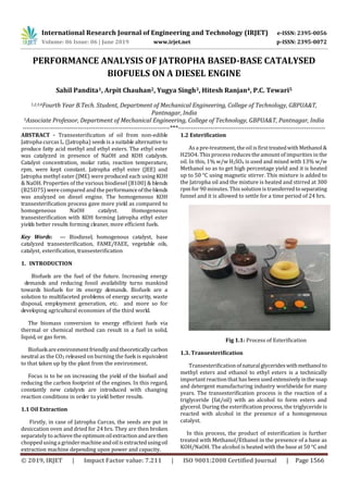International Research Journal of Engineering and Technology (IRJET) e-ISSN: 2395-0056
Volume: 06 Issue: 06 | June 2019 www.irjet.net p-ISSN: 2395-0072
© 2019, IRJET | Impact Factor value: 7.211 | ISO 9001:2008 Certified Journal | Page 1566
PERFORMANCE ANALYSIS OF JATROPHA BASED-BASE CATALYSED
BIOFUELS ON A DIESEL ENGINE
Sahil Pandita1, Arpit Chauhan2, Yugya Singh3, Hitesh Ranjan4, P.C. Tewari5
1,2,3,4Fourth Year B.Tech. Student, Department of Mechanical Engineering, College of Technology, GBPUA&T,
Pantnagar, India
5Associate Professor, Department of Mechanical Engineering, College of Technology, GBPUA&T, Pantnagar, India
---------------------------------------------------------------------***---------------------------------------------------------------------
ABSTRACT - Transesteriﬁcation of oil from non-edible
Jatropha curcas L. (Jatropha) seeds is a suitable alternative to
produce fatty acid methyl and ethyl esters. The ethyl ester
was catalyzed in presence of NaOH and KOH catalysts.
Catalyst concentration, molar ratio, reaction temperature,
rpm, were kept constant. Jatropha ethyl ester (JEE) and
Jatropha methyl eater (JME) were produced each using KOH
& NaOH. Properties of the various biodiesel (B100) & blends
(B25D75) were compared and the performanceoftheblends
was analyzed on diesel engine. The homogeneous KOH
transesteriﬁcation process gave more yield as compared to
homogeneous NaOH catalyst. Homogeneous
transesteriﬁcation with KOH forming Jatropha ethyl ester
yields better results forming cleaner, more efficient fuels.
Key Words: — Biodiesel, homogenous catalyst, base
catalyzed transesterification, FAME/FAEE, vegetable oils,
catalyst, esterification, transesterification
1. INTRODUCTION
Biofuels are the fuel of the future. Increasing energy
demands and reducing fossil availability turns mankind
towards biofuels for its energy demands. Biofuels are a
solution to multifaceted problems of energy security, waste
disposal, employment generation, etc. and more so for
developing agricultural economies of the third world.
The biomass conversion to energy efficient fuels via
thermal or chemical method can result in a fuel in solid,
liquid, or gas form.
Biofuelsare environmentfriendlyandtheoreticallycarbon
neutral as the CO2 released on burning the fuels is equivalent
to that taken up by the plant from the environment.
Focus is to be on increasing the yield of the biofuel and
reducing the carbon footprint of the engines. In this regard,
constantly new catalysts are introduced with changing
reaction conditions in order to yield better results.
1.1 Oil Extraction
Firstly, in case of Jatropha Curcas, the seeds are put in
desiccation oven and dried for 24 hrs. They are then broken
separately to achieve the optimumoilextractionandarethen
chopped usinga grindermachineandoilisextractedusingoil
extraction machine depending upon power and capacity.
1.2 Esterification
As a pre-treatment, the oil is firsttreatedwithMethanol&
H2SO4. This process reduces the amount of impurities in the
oil. In this, 1% w/w H2SO4 is used and mixed with 13% w/w
Methanol so as to get high percentage yield and it is heated
up to 50 °C using magnetic stirrer. This mixture is added to
the Jatropha oil and the mixture is heated and stirred at 300
rpm for90 minutes. This solution istransferredtoseparating
funnel and it is allowed to settle for a time period of 24 hrs.
Fig 1.1: Process of Esterification
1.3. Transesterification
Transesterificationofnaturalglycerideswithmethanolto
methyl esters and ethanol to ethyl esters is a technically
important reaction that has beenusedextensivelyinthesoap
and detergent manufacturing industry worldwide for many
years. The transesterification process is the reaction of a
triglyceride (fat/oil) with an alcohol to form esters and
glycerol. During the esterification process, the triglyceride is
reacted with alcohol in the presence of a homogeneous
catalyst.
In this process, the product of esterification is further
treated with Methanol/Ethanol in the presence of a base as
KOH/NaOH. The alcohol is heated with the base at 50 °C and
 