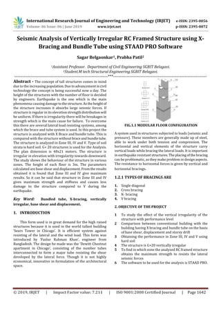 International Research Journal of Engineering and Technology (IRJET) e-ISSN: 2395-0056
Volume: 06 Issue: 06 | June 2019 www.irjet.net p-ISSN: 2395-0072
© 2019, IRJET | Impact Factor value: 7.211 | ISO 9001:2008 Certified Journal | Page 1642
Seismic Analysis of Vertically Irregular RC Framed Structure using X-
Bracing and Bundle Tube using STAAD PRO Software
Sagar Belgaonkar1, Prabha Patil2
1Assistant Professor. Department of Civil Engineering SGBIT Belagavi.
2Student.M tech Structural Engineering SGBIT Belagavi.
---------------------------------------------------------------------***---------------------------------------------------------------------
Abstract - The concept of tall structures comes in mind
due to the increasing population.Duetoadvancementincivil
technology the concept is being successful now a day. The
height of the structures with the number of floor is decided
by engineers. Earthquake is the one which is the main
phenomena causing damage tothestructure.Astheheight of
the structure increases it absorbs large seismic forces. If
structure is regular in its elevation strength distributionwill
be uniform. If there is irregularity there will be breakages in
strength which is the main cause for failure. To overcome
this there are several lateral load resisting systems, among
which the brace and tube system is used. In this project the
structure is analyzed with X Brace and bundle tube. This is
compared with the structure without braceand bundletube.
The structure is analyzed in Zone III, IV and V. Type of soil
strata is hard soil. G+ 20 structures is used for the Analysis.
The plan dimension is 48x21 meters. The structure is
irregular in elevation with irregularity towards downward.
The study shows the behaviour of the structure in various
zones. The height of each floor is 3m. The parameters
calculated are base shearanddisplacement.Fromtheresults
obtained it is found that Zone III and IV give maximum
results. So it can be said that structure in Zone III and IV
gives maximum strength and stiffness and causes less
damage to the structure compared to V during the
earthquake.
Key Word: Bundled tube, X-bracing, vertically
irregular, base shear and displacement.
1. INTRODUCTION
This form used is in great demand for the high raised
structures because it is used in the world tallest building
‘Sears Tower in Chicago’. It is efficient system against
resisting of the lateral and the wind load. This form was
introduced by ‘Fazlur Rahman Khan’, engineer from
Bangladesh. The design he made was the ‘Dewitt Chestnut
apartment in Chicago’, consisting of the number tubes
interconnected to form a major tube resisting the shear
developed by the lateral force. Though it is not highly
economical, innovative in formulation of the architectural
space.
FIG.1.1 MODULAR FLOOR CONFIGURATION
A system used in structures subjected to loads (seismic and
pressure). These members are generally made up of steel,
able to work under both tension and compression. The
horizontal and vertical elements of the structure carry
vertical loads while bracing the lateral loads. It is important
in earthquake resistant structures.Theplacingofthebracing
can be problematic, as they make problem in design aspects.
The resistance to horizontal forces is given by vertical and
horizontal bracings.
1.2.1 TYPES OF BRACINGS ARE
1. Single diagonal
2. Cross bracing
3. K- bracing
4. V bracing
2. OBJECTIVE OF THE PROJECT
1 To study the effect of the vertical irregularity of the
structure with performance level
2 Comparison between conventional building with the
building having X bracing and bundle tube on the basis
of base shear, displacement and storey drift
3 Obtaining the performance in Zone III, IV and V using
hard soil
4 The structure is G+20 vertically irregular
5 To find in which zone the analyzed RC framed structure
obtains the maximum strength to resists the lateral
seismic forces
6 The software to be used for the analysis is STAAD PRO.
 