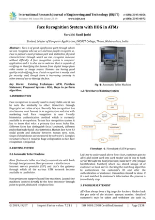 International Research Journal of Engineering and Technology (IRJET) e-ISSN: 2395-0056
Volume: 06 Issue: 06 | June 2019 www.irjet.net p-ISSN: 2395-0072
© 2019, IRJET | Impact Factor value: 7.211 | ISO 9001:2008 Certified Journal | Page 2134
Face Recognition System with HOG in ATMs
Surabhi Sunil Joshi
Student, Master of Computer Application, IMCOST College, Thane, Maharashtra, India
----------------------------------------------------------------------***---------------------------------------------------------------------
Abstract - Face is of great significance part through which
we can recognize who we are and how people recognize us.
Face is person's most precious part and distinctive physical
characteristics through which we can recognize someone
without difficulty. A face recognition system is computer
application and it is also use in webcam that is capable of
verifying or identifying the human from digital image from
video source or image source. Humans are having good
quality to identifying faces. Facial recognition is mostly used
for security used, though there is increasing curiosity in
other areas of use to identify the face.
Key Words: Existing Technique-: ATM, Problem
Statement, Proposed System-: HOG, Steps to perform
algorithm.
1. INTRODUCTION
Face recognition is usually used in many fields and it can
be note the similarity to other biometrics through
fingerprint or retina of eye. Recently face recognition has
also become most famous in an organization and also with
marketing tool. Face recognition is user friendly
biometrics authentication method which is currently
available to everywhere. To use face recognition system it
has to know that what a primary face must looks like.
Different faces has distinguish facial landmark, different
peaks that make facial characteristics. Human face have 83
nodal points and distance between human eyes, nose,
shape of cheekbones are measured by software’s. Complex
structure of face it requires huge computation so fast face
recognition is required.
2. EXISTING SYSTEM
2.1 Automatic Teller Machine
Atms (Automatic teller machine) communicate with bank
through host processor. Host processor is similar to an
Internet service provider (ISP) and that’s the gateway
through which all the various ATM network become
available to cardholder.
Host processors support leased-line machines. Leased-line
machines connect directly to the host processor through
point-to-point, dedicated telephone line.
Fig -1: Automatic Teller Machine
1.2 Flowchart of Existing System
Flowchart -1: Flowchart of ATM process
Let's try to understand above flow chart, customer goes to
ATM and insert card into card reader and it link to bank
server through the host processor, bank have UIN (Unique
Identification Number) which has stored unique id of
customer so bank server checking the matching algorithm
to authenticate the customer’s ID and after the
authentication of customer, transaction should be done. If
it is not matched to customer’s information the process is
immediately stop.
3. PROBLEM STATEMENT
ATM has always been a big target for hackers. Hacker hack
the pin code of the victim’s account number, details of
customer's may be taken and withdraw the cash so,
 