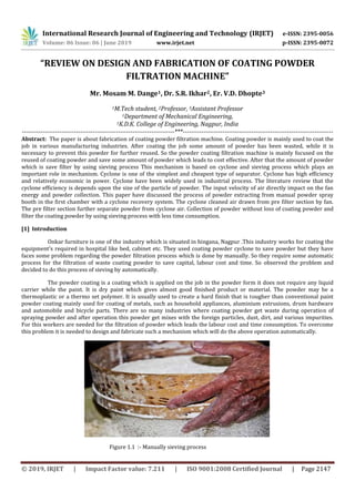 International Research Journal of Engineering and Technology (IRJET) e-ISSN: 2395-0056
Volume: 06 Issue: 06 | June 2019 www.irjet.net p-ISSN: 2395-0072
© 2019, IRJET | Impact Factor value: 7.211 | ISO 9001:2008 Certified Journal | Page 2147
“REVIEW ON DESIGN AND FABRICATION OF COATING POWDER
FILTRATION MACHINE”
Mr. Mosam M. Dange1, Dr. S.R. Ikhar2, Er. V.D. Dhopte3
1M.Tech student, 2Professor, 3Assistant Professor
1Department of Mechanical Engineering,
1K.D.K. College of Engineering, Nagpur, India
-------------------------------------------------------------------------***------------------------------------------------------------------------
Abstract: The paper is about fabrication of coating powder filtration machine. Coating powder is mainly used to coat the
job in various manufacturing industries. After coating the job some amount of powder has been wasted, while it is
necessary to prevent this powder for further reused. So the powder coating filtration machine is mainly focused on the
reused of coating powder and save some amount of powder which leads to cost effective. After that the amount of powder
which is save filter by using sieving process This mechanism is based on cyclone and sieving process which plays an
important role in mechanism. Cyclone is one of the simplest and cheapest type of separator. Cyclone has high efficiency
and relatively economic in power. Cyclone have been widely used in industrial process. The literature review that the
cyclone efficiency is depends upon the size of the particle of powder. The input velocity of air directly impact on the fan
energy and powder collection. This paper have discussed the process of powder extracting from manual powder spray
booth in the first chamber with a cyclone recovery system. The cyclone cleaned air drawn from pre filter section by fan.
The pre filter section further separate powder from cyclone air. Collection of powder without loss of coating powder and
filter the coating powder by using sieving process with less time consumption.
[1] Introduction
Onkar furniture is one of the industry which is situated in hingana, Nagpur .This industry works for coating the
equipment’s required in hospital like bed, cabinet etc. They used coating powder cyclone to save powder but they have
faces some problem regarding the powder filtration process which is done by manually. So they require some automatic
process for the filtration of waste coating powder to save capital, labour cost and time. So observed the problem and
decided to do this process of sieving by automatically.
The powder coating is a coating which is applied on the job in the powder form it does not require any liquid
carrier while the paint. It is dry paint which gives almost good finished product or material. The powder may be a
thermoplastic or a thermo set polymer. It is usually used to create a hard finish that is tougher than conventional paint
powder coating mainly used for coating of metals, such as household appliances, aluminium extrusions, drum hardware
and automobile and bicycle parts. There are so many industries where coating powder get waste during operation of
spraying powder and after operation this powder get mixes with the foreign particles, dust, dirt, and various impurities.
For this workers are needed for the filtration of powder which leads the labour cost and time consumption. To overcome
this problem it is needed to design and fabricate such a mechanism which will do the above operation automatically.
Figure 1.1 :- Manually sieving process
 