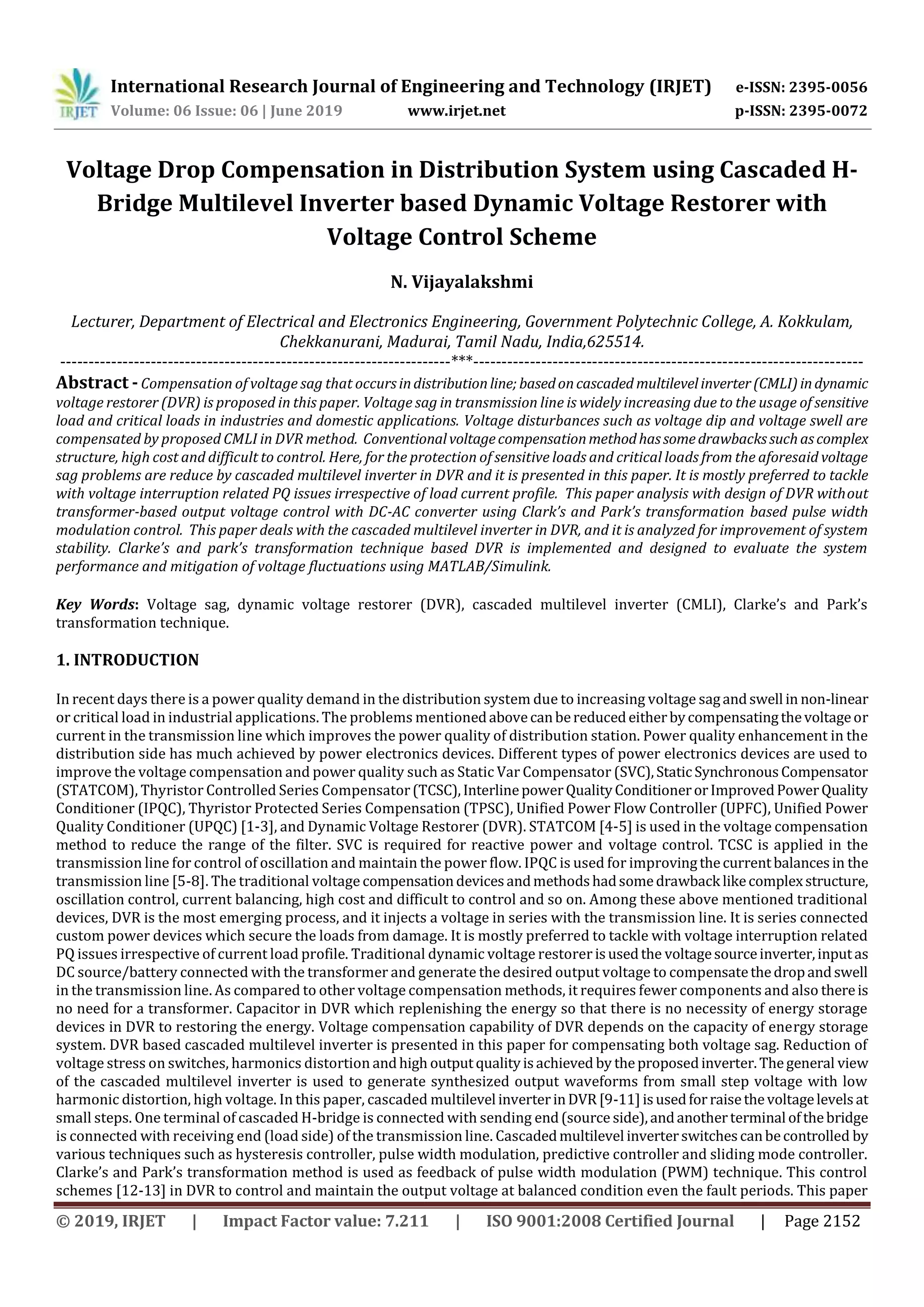 International Research Journal of Engineering and Technology (IRJET) e-ISSN: 2395-0056
Volume: 06 Issue: 06 | June 2019 www.irjet.net p-ISSN: 2395-0072
© 2019, IRJET | Impact Factor value: 7.211 | ISO 9001:2008 Certified Journal | Page 2152
Voltage Drop Compensation in Distribution System using Cascaded H-
Bridge Multilevel Inverter based Dynamic Voltage Restorer with
Voltage Control Scheme
N. Vijayalakshmi
Lecturer, Department of Electrical and Electronics Engineering, Government Polytechnic College, A. Kokkulam,
Chekkanurani, Madurai, Tamil Nadu, India,625514.
---------------------------------------------------------------------***---------------------------------------------------------------------
Abstract - Compensation of voltage sag that occursindistributionline; basedoncascaded multilevelinverter(CMLI)indynamic
voltage restorer (DVR) is proposed in this paper. Voltage sag in transmission line is widely increasing due to the usage of sensitive
load and critical loads in industries and domestic applications. Voltage disturbances such as voltage dip and voltage swell are
compensated by proposed CMLI in DVR method. Conventionalvoltagecompensationmethodhassomedrawbackssuchascomplex
structure, high cost and difficult to control. Here, for the protection of sensitive loads and critical loads from the aforesaid voltage
sag problems are reduce by cascaded multilevel inverter in DVR and it is presented in this paper. It is mostly preferred to tackle
with voltage interruption related PQ issues irrespective of load current profile. This paper analysis with design of DVR without
transformer-based output voltage control with DC-AC converter using Clark’s and Park’s transformation based pulse width
modulation control. This paper deals with the cascaded multilevel inverter in DVR, and it is analyzed for improvement of system
stability. Clarke’s and park’s transformation technique based DVR is implemented and designed to evaluate the system
performance and mitigation of voltage fluctuations using MATLAB/Simulink.
Key Words: Voltage sag, dynamic voltage restorer (DVR), cascaded multilevel inverter (CMLI), Clarke’s and Park’s
transformation technique.
1. INTRODUCTION
In recent days there is a power quality demand in the distribution system due to increasing voltage sagandswell in non-linear
or critical load in industrial applications. The problems mentionedabovecanbereducedeitherbycompensatingthevoltageor
current in the transmission line which improves the power quality of distribution station. Power quality enhancement in the
distribution side has much achieved by power electronics devices. Different types of power electronics devices are used to
improve the voltage compensation and power quality such as Static Var Compensator (SVC),StaticSynchronousCompensator
(STATCOM), Thyristor Controlled Series Compensator(TCSC),InterlinepowerQualityConditionerorImprovedPowerQuality
Conditioner (IPQC), Thyristor Protected Series Compensation (TPSC), Unified Power Flow Controller (UPFC), Unified Power
Quality Conditioner (UPQC) [1-3], and Dynamic Voltage Restorer (DVR). STATCOM [4-5] is used in the voltage compensation
method to reduce the range of the filter. SVC is required for reactive power and voltage control. TCSC is applied in the
transmission line for control of oscillation and maintain the power flow. IPQC is used for improvingthecurrentbalancesin the
transmission line [5-8]. The traditional voltage compensationdevicesandmethodshadsomedrawback likecomplexstructure,
oscillation control, current balancing, high cost and difficult to control and so on. Among these above mentioned traditional
devices, DVR is the most emerging process, and it injects a voltage in series with the transmission line. It is series connected
custom power devices which secure the loads from damage. It is mostly preferred to tackle with voltage interruption related
PQ issues irrespective of current load profile. Traditional dynamic voltage restorer isusedthe voltagesourceinverter,inputas
DC source/battery connected with the transformer and generate the desired output voltage to compensatethedropandswell
in the transmission line. As compared to other voltage compensation methods, it requires fewer components and also thereis
no need for a transformer. Capacitor in DVR which replenishing the energy so that there is no necessity of energy storage
devices in DVR to restoring the energy. Voltage compensation capability of DVR depends on the capacity of energy storage
system. DVR based cascaded multilevel inverter is presented in this paper for compensating both voltage sag. Reduction of
voltage stress on switches, harmonics distortion andhigh outputqualityisachieved by theproposedinverter.Thegeneral view
of the cascaded multilevel inverter is used to generate synthesized output waveforms from small step voltage with low
harmonic distortion, high voltage. In this paper, cascaded multilevel inverterinDVR[9-11]isusedforraisethevoltagelevelsat
small steps. One terminal of cascaded H-bridge is connected with sending end(source side),andanotherterminal ofthebridge
is connected with receiving end (load side) of the transmission line. Cascadedmultilevel inverterswitchescanbecontrolled by
various techniques such as hysteresis controller, pulse width modulation, predictive controller and sliding mode controller.
Clarke’s and Park’s transformation method is used as feedback of pulse width modulation (PWM) technique. This control
schemes [12-13] in DVR to control and maintain the output voltage at balanced condition even the fault periods. This paper
 