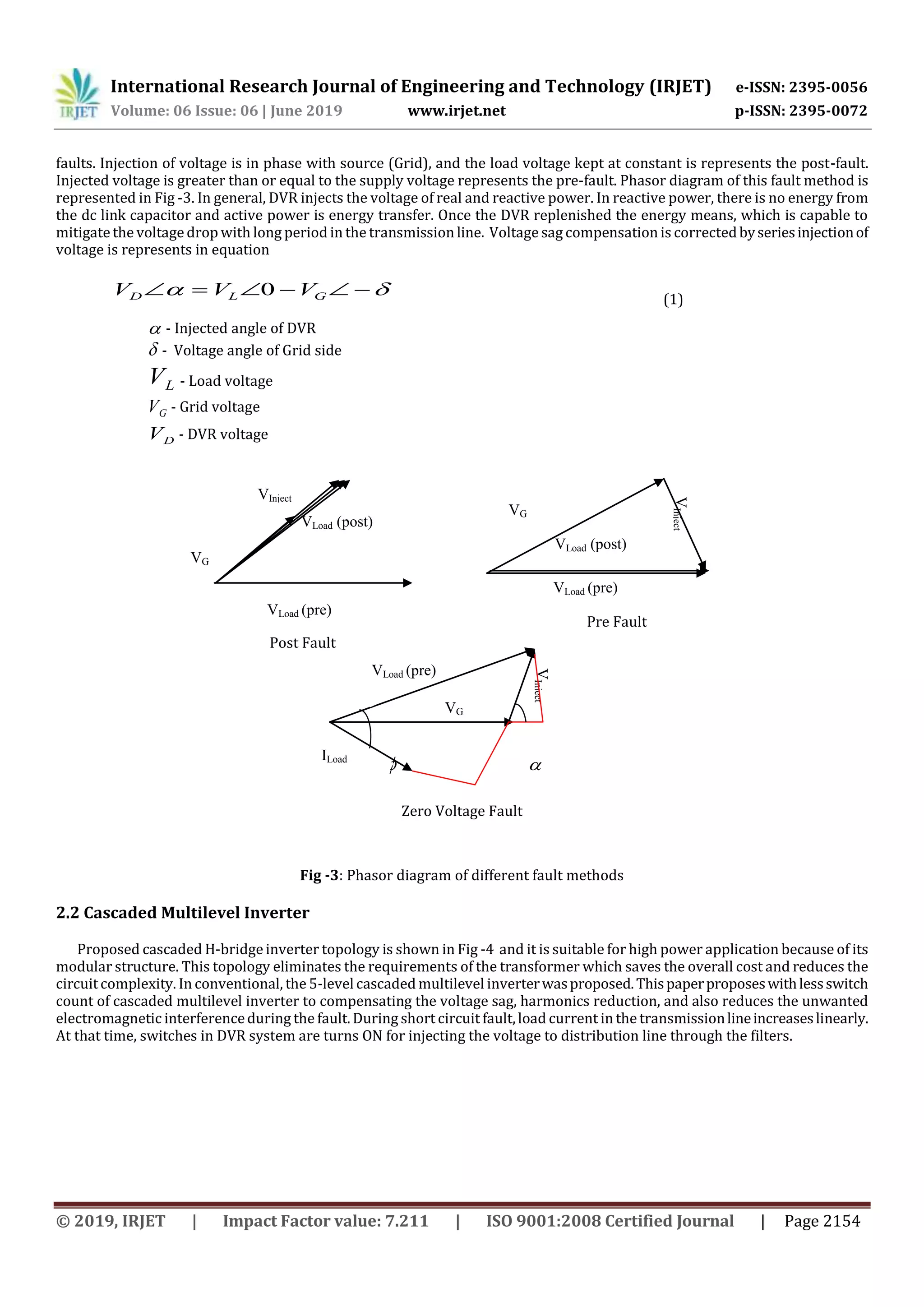 International Research Journal of Engineering and Technology (IRJET) e-ISSN: 2395-0056
Volume: 06 Issue: 06 | June 2019 www.irjet.net p-ISSN: 2395-0072
© 2019, IRJET | Impact Factor value: 7.211 | ISO 9001:2008 Certified Journal | Page 2154
faults. Injection of voltage is in phase with source (Grid), and the load voltage kept at constant is represents the post-fault.
Injected voltage is greater than or equal to the supply voltage represents the pre-fault. Phasor diagram of this fault method is
represented in Fig -3. In general, DVR injects the voltage of real and reactive power. In reactive power, there is no energy from
the dc link capacitor and active power is energy transfer. Once the DVR replenished the energy means, which is capable to
mitigatethe voltage drop with long period in the transmission line. Voltage sag compensation is correctedbyseriesinjectionof
voltage is represents in equation
Fig -3: Phasor diagram of different fault methods
2.2 Cascaded Multilevel Inverter
Proposed cascaded H-bridgeinverter topology is shown in Fig -4 and it is suitable for high power application because of its
modular structure. This topology eliminates the requirements of the transformer which saves the overall cost and reduces the
circuitcomplexity. In conventional, the 5-levelcascaded multilevel inverterwasproposed.Thispaperproposeswithlessswitch
count of cascaded multilevel inverter to compensating the voltage sag, harmonics reduction, and also reduces the unwanted
electromagnetic interferenceduring the fault. During short circuit fault,load current in the transmissionlineincreaseslinearly.
At that time, switches in DVR system are turns ON for injecting the voltage to distribution line through the filters.
  GLD VVV 0 (1)
 - Injected angle of DVR
 - Voltage angle of Grid side
LV - Load voltage
GV - Grid voltage
DV - DVR voltage
Post Fault
Pre Fault
 
Zero Voltage Fault
VLoad (pre)
VG
VLoad (post)
VG
VInject
VLoad (post)
VLoad (pre)
VG
VLoad (pre)
VInject
ILoad
VInject
 