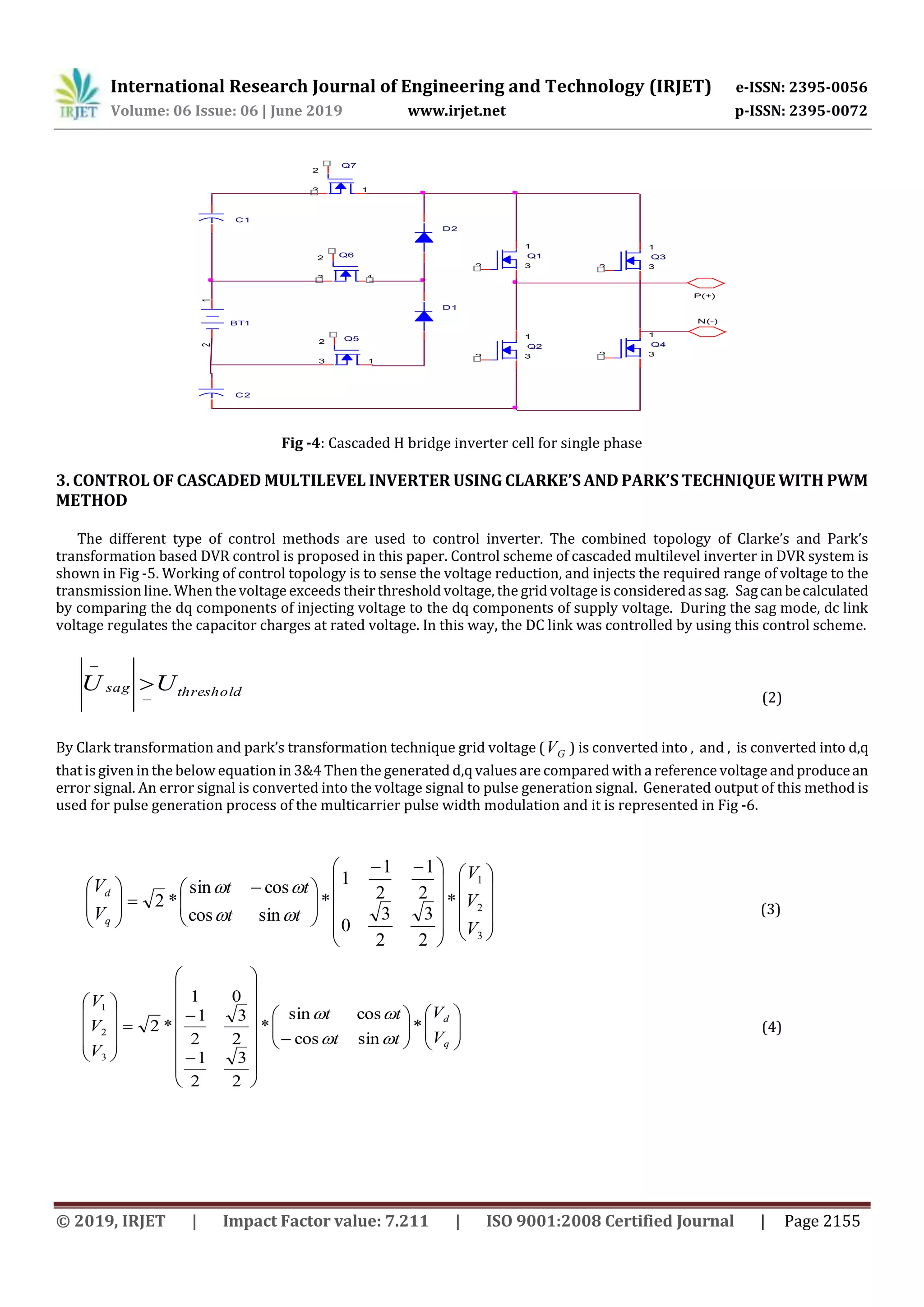 International Research Journal of Engineering and Technology (IRJET) e-ISSN: 2395-0056
Volume: 06 Issue: 06 | June 2019 www.irjet.net p-ISSN: 2395-0072
© 2019, IRJET | Impact Factor value: 7.211 | ISO 9001:2008 Certified Journal | Page 2155
P(+)
N(-)
Q2
2
1
3
Q3
2
1
3
Q52
13
Q62
13
Q7
2
13
Q4
2
1
3
D1
D2
Q1
2
1
3
BT1
12
C1
C2
Fig -4: Cascaded H bridge inverter cell for single phase
3. CONTROL OF CASCADED MULTILEVEL INVERTER USING CLARKE’S AND PARK’S TECHNIQUE WITH PWM
METHOD
The different type of control methods are used to control inverter. The combined topology of Clarke’s and Park’s
transformation based DVR control is proposed in this paper. Control scheme of cascaded multilevel inverter in DVR system is
shown in Fig -5. Working of control topology is to sense the voltage reduction, and injects the required range of voltage to the
transmissionline. When the voltage exceeds their threshold voltage, the grid voltage is consideredassag. Sagcanbecalculated
by comparing the dq components of injecting voltage to the dq components of supply voltage. During the sag mode, dc link
voltage regulates the capacitor charges at rated voltage. In this way, the DC link was controlled by using this control scheme.
By Clark transformation and park’s transformation technique grid voltage ( GV ) is converted into , and , is converted into d,q
that is given in the below equation in 3&4 Then the generated d,q valuesare compared with a reference voltage andproducean
error signal. An error signal is converted into the voltage signal to pulse generation signal. Generated output of this method is
used for pulse generation process of the multicarrier pulse width modulation and it is represented in Fig -6.
thresholdsag UU



(2)





















 





 








3
2
1
*
2
3
2
3
0
2
1
2
1
1
*
sincos
cossin
*2
V
V
V
tt
tt
V
V
q
d


(3)












































q
d
V
V
tt
tt
V
V
V
*
sincos
cossin
*
2
3
2
1
2
3
2
1
01
*2
3
2
1


(4)
 