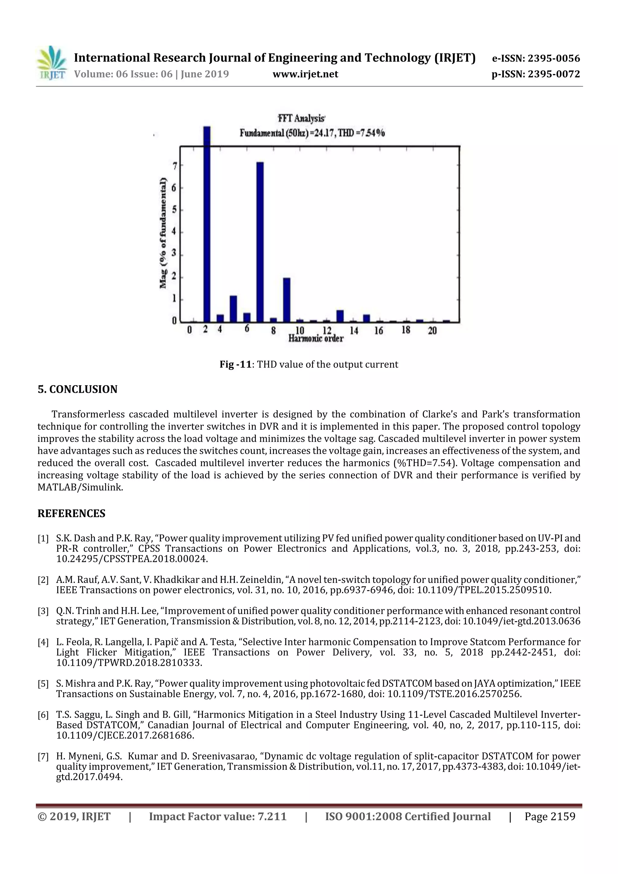 International Research Journal of Engineering and Technology (IRJET) e-ISSN: 2395-0056
Volume: 06 Issue: 06 | June 2019 www.irjet.net p-ISSN: 2395-0072
© 2019, IRJET | Impact Factor value: 7.211 | ISO 9001:2008 Certified Journal | Page 2159
Fig -11: THD value of the output current
5. CONCLUSION
Transformerless cascaded multilevel inverter is designed by the combination of Clarke’s and Park’s transformation
technique for controlling the inverter switches in DVR and it is implemented in this paper. The proposed control topology
improves the stability across the load voltage and minimizes the voltage sag. Cascaded multilevel inverter in power system
have advantages such as reduces the switches count, increases the voltage gain, increases an effectiveness of the system, and
reduced the overall cost. Cascaded multilevel inverter reduces the harmonics (%THD=7.54). Voltage compensation and
increasing voltage stability of the load is achieved by the series connection of DVR and their performance is verified by
MATLAB/Simulink.
REFERENCES
[1] S.K. Dash and P.K. Ray, “Power quality improvement utilizing PV fed unified powerqualityconditioner basedonUV-PIand
PR-R controller,” CPSS Transactions on Power Electronics and Applications, vol.3, no. 3, 2018, pp.243-253, doi:
10.24295/CPSSTPEA.2018.00024.
[2] A.M. Rauf, A.V. Sant, V. Khadkikar and H.H. Zeineldin, “A novel ten-switch topology for unified power quality conditioner,”
IEEE Transactions on power electronics, vol. 31, no. 10, 2016, pp.6937-6946, doi: 10.1109/TPEL.2015.2509510.
[3] Q.N. Trinh and H.H. Lee, “Improvement of unified power quality conditioner performancewithenhanced resonant control
strategy,” IET Generation, Transmission & Distribution, vol.8,no.12,2014,pp.2114-2123, doi:10.1049/iet-gtd.2013.0636
[4] L. Feola, R. Langella, I. Papič and A. Testa, “Selective Inter harmonic Compensation to Improve Statcom Performance for
Light Flicker Mitigation,” IEEE Transactions on Power Delivery, vol. 33, no. 5, 2018 pp.2442-2451, doi:
10.1109/TPWRD.2018.2810333.
[5] S. Mishra and P.K. Ray, “Power quality improvement using photovoltaicfedDSTATCOM basedonJAYAoptimization,” IEEE
Transactions on Sustainable Energy, vol. 7, no. 4, 2016, pp.1672-1680, doi: 10.1109/TSTE.2016.2570256.
[6] T.S. Saggu, L. Singh and B. Gill, “Harmonics Mitigation in a Steel Industry Using 11-Level Cascaded Multilevel Inverter-
Based DSTATCOM,” Canadian Journal of Electrical and Computer Engineering, vol. 40, no, 2, 2017, pp.110-115, doi:
10.1109/CJECE.2017.2681686.
[7] H. Myneni, G.S. Kumar and D. Sreenivasarao, “Dynamic dc voltage regulation of split-capacitor DSTATCOM for power
quality improvement,” IET Generation, Transmission & Distribution, vol.11,no.17,2017,pp.4373-4383, doi:10.1049/iet-
gtd.2017.0494.
 