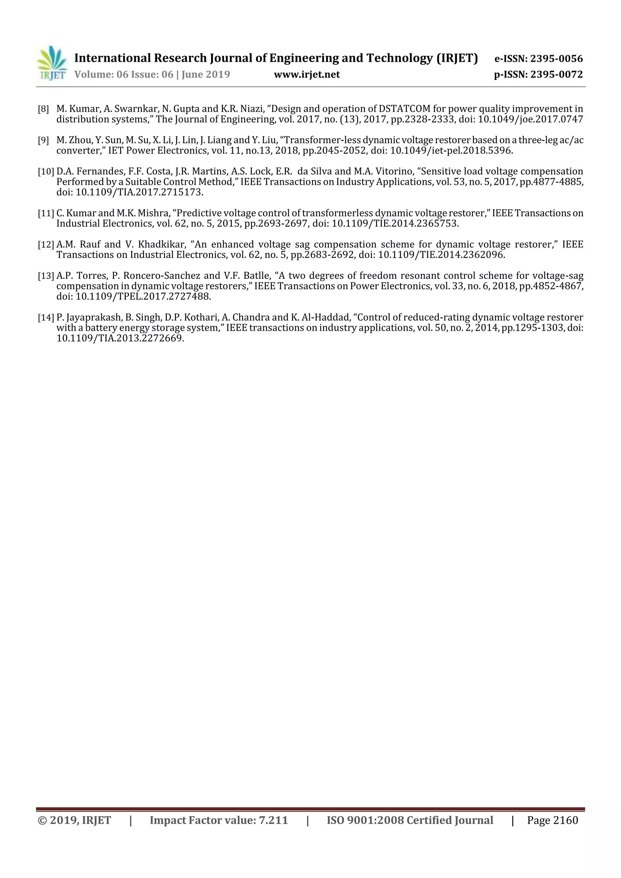 International Research Journal of Engineering and Technology (IRJET) e-ISSN: 2395-0056
Volume: 06 Issue: 06 | June 2019 www.irjet.net p-ISSN: 2395-0072
© 2019, IRJET | Impact Factor value: 7.211 | ISO 9001:2008 Certified Journal | Page 2160
[8] M. Kumar, A. Swarnkar, N. Gupta and K.R. Niazi, “Design and operation of DSTATCOM for power quality improvement in
distribution systems,” The Journal of Engineering, vol. 2017, no. (13), 2017, pp.2328-2333, doi: 10.1049/joe.2017.0747
[9] M. Zhou, Y. Sun, M. Su, X. Li, J. Lin, J. Liang and Y. Liu, “Transformer-less dynamicvoltage restorerbasedona three-leg ac/ac
converter,” IET Power Electronics, vol. 11, no.13, 2018, pp.2045-2052, doi: 10.1049/iet-pel.2018.5396.
[10] D.A. Fernandes, F.F. Costa, J.R. Martins, A.S. Lock, E.R. da Silva and M.A. Vitorino, “Sensitive load voltage compensation
Performed by a Suitable Control Method,” IEEE Transactions on Industry Applications, vol. 53, no. 5,2017,pp.4877-4885,
doi: 10.1109/TIA.2017.2715173.
[11] C. Kumar and M.K. Mishra, “Predictive voltage control of transformerless dynamic voltagerestorer,”IEEETransactionson
Industrial Electronics, vol. 62, no. 5, 2015, pp.2693-2697, doi: 10.1109/TIE.2014.2365753.
[12] A.M. Rauf and V. Khadkikar, “An enhanced voltage sag compensation scheme for dynamic voltage restorer,” IEEE
Transactions on Industrial Electronics, vol. 62, no. 5, pp.2683-2692, doi: 10.1109/TIE.2014.2362096.
[13] A.P. Torres, P. Roncero-Sanchez and V.F. Batlle, “A two degrees of freedom resonant control scheme for voltage-sag
compensation in dynamic voltage restorers,” IEEE Transactions on Power Electronics, vol. 33, no. 6, 2018, pp.4852-4867,
doi: 10.1109/TPEL.2017.2727488.
[14] P. Jayaprakash, B. Singh, D.P. Kothari, A. Chandra and K. Al-Haddad, “Control of reduced-rating dynamic voltage restorer
with a battery energy storage system,” IEEE transactions on industry applications, vol. 50, no. 2, 2014,pp.1295-1303, doi:
10.1109/TIA.2013.2272669.
 