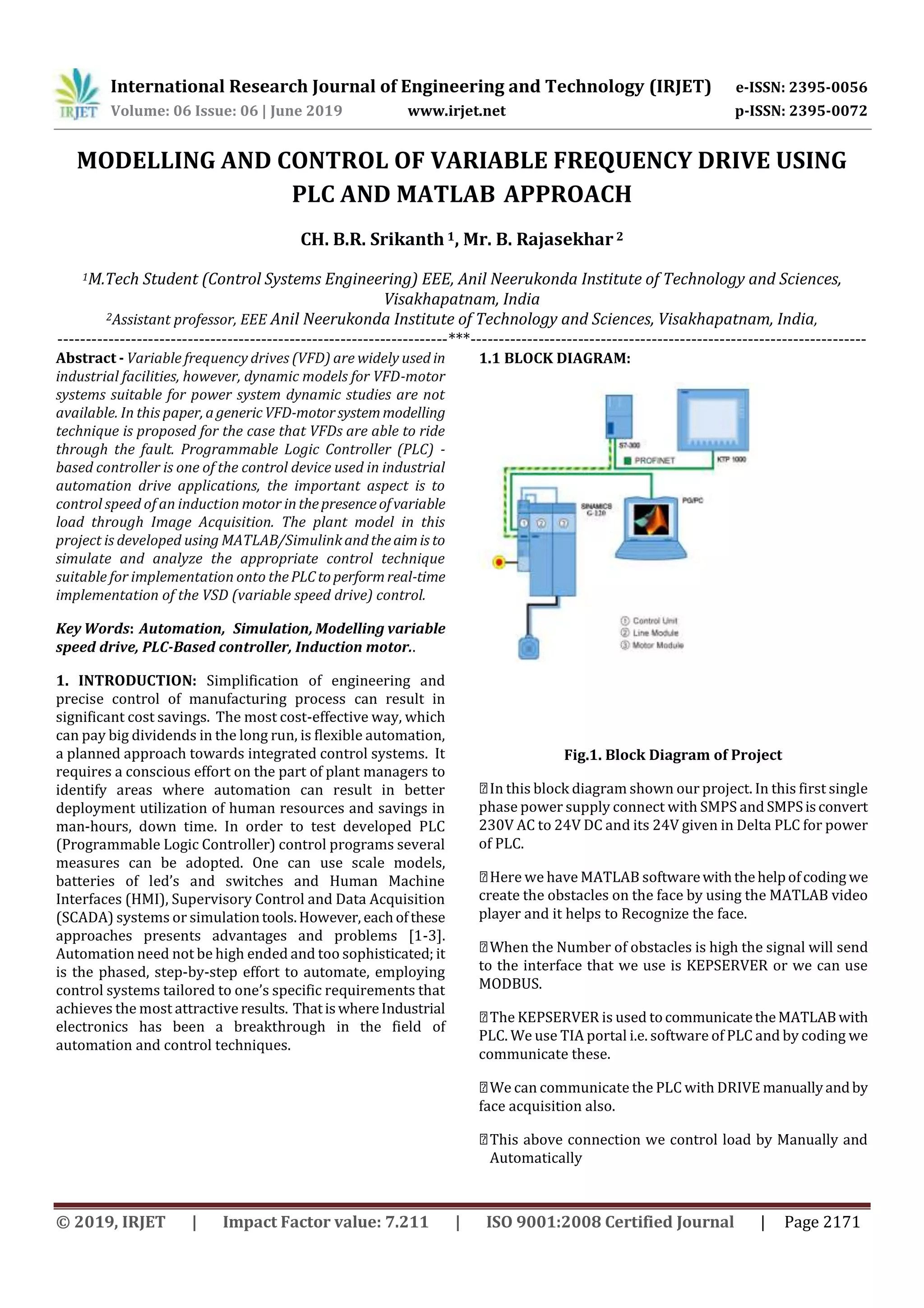 International Research Journal of Engineering and Technology (IRJET) e-ISSN: 2395-0056 Volume: 06 Issue: 06 | June 2019 www.irjet.net p-ISSN: 2395-0072 © 2019, IRJET | Impact Factor value: 7.211 | ISO 9001:2008 Certified Journal | Page 2171 MODELLING AND CONTROL OF VARIABLE FREQUENCY DRIVE USING PLC AND MATLAB APPROACH CH. B.R. Srikanth 1, Mr. B. Rajasekhar 2 1M.Tech Student (Control Systems Engineering) EEE, Anil Neerukonda Institute of Technology and Sciences, Visakhapatnam, India 2Assistant professor, EEE Anil Neerukonda Institute of Technology and Sciences, Visakhapatnam, India, ---------------------------------------------------------------------***---------------------------------------------------------------------- Abstract - Variable frequency drives (VFD) are widely used in industrial facilities, however, dynamic models for VFD-motor systems suitable for power system dynamic studies are not available. In this paper, agenericVFD-motorsystemmodelling technique is proposed for the case that VFDs are able to ride through the fault. Programmable Logic Controller (PLC) - based controller is one of the control device used in industrial automation drive applications, the important aspect is to control speed of an induction motor inthepresenceofvariable load through Image Acquisition. The plant model in this project is developed using MATLAB/Simulinkandtheaimis to simulate and analyze the appropriate control technique suitable for implementation onto thePLCtoperformreal-time implementation of the VSD (variable speed drive) control. Key Words: Automation, Simulation, Modelling variable speed drive, PLC-Based controller, Induction motor.. 1. INTRODUCTION: Simplification of engineering and precise control of manufacturing process can result in significant cost savings. The most cost-effective way, which can pay big dividends in the long run, is flexible automation, a planned approach towards integrated control systems. It requires a conscious effort on the part of plant managers to identify areas where automation can result in better deployment utilization of human resources and savings in man-hours, down time. In order to test developed PLC (Programmable Logic Controller) control programs several measures can be adopted. One can use scale models, batteries of led’s and switches and Human Machine Interfaces (HMI), Supervisory Control and Data Acquisition (SCADA) systems or simulationtools.However, eachofthese approaches presents advantages and problems [1-3]. Automation need not be high ended and too sophisticated; it is the phased, step-by-step effort to automate, employing control systems tailored to one’s specific requirements that achieves the most attractive results. ThatiswhereIndustrial electronics has been a breakthrough in the field of automation and control techniques. 1.1 BLOCK DIAGRAM: Fig.1. Block Diagram of Project In this block diagram shown our project. In this first single phase power supply connect with SMPS and SMPSisconvert 230V AC to 24V DC and its 24V given in Delta PLC for power of PLC. Here we have MATLAB softwarewiththehelpofcoding we create the obstacles on the face by using the MATLAB video player and it helps to Recognize the face. When the Number of obstacles is high the signal will send to the interface that we use is KEPSERVER or we can use MODBUS. The KEPSERVER is used tocommunicatetheMATLABwith PLC. We use TIA portal i.e. software of PLC and by coding we communicate these. We can communicate the PLC with DRIVE manuallyandby face acquisition also. This above connection we control load by Manually and Automatically 