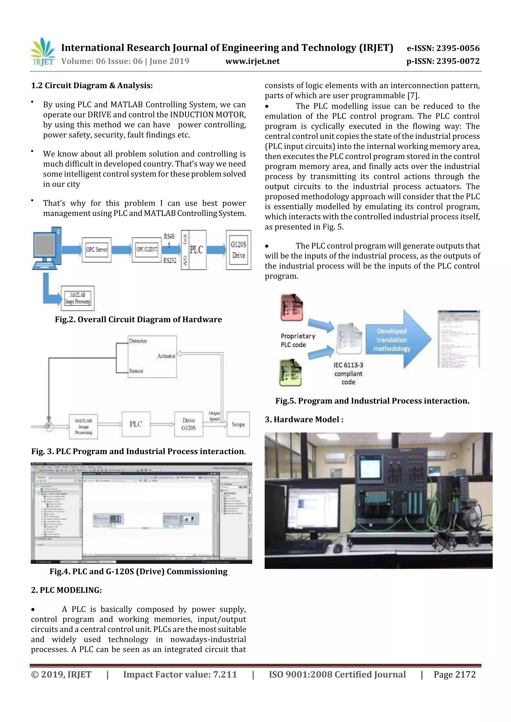 International Research Journal of Engineering and Technology (IRJET) e-ISSN: 2395-0056 Volume: 06 Issue: 06 | June 2019 www.irjet.net p-ISSN: 2395-0072 © 2019, IRJET | Impact Factor value: 7.211 | ISO 9001:2008 Certified Journal | Page 2172 1.2 Circuit Diagram & Analysis:  By using PLC and MATLAB Controlling System, we can operate our DRIVE and control the INDUCTION MOTOR, by using this method we can have power controlling, power safety, security, fault findings etc.  We know about all problem solution and controlling is much difficult in developed country. That’s way we need some intelligent control system for theseproblemsolved in our city  That’s why for this problem I can use best power management using PLC and MATLABControllingSystem. Fig.2. Overall Circuit Diagram of Hardware Fig. 3. PLC Program and Industrial Process interaction. Fig.4. PLC and G-120S (Drive) Commissioning 2. PLC MODELING:  A PLC is basically composed by power supply, control program and working memories, input/output circuits and a central control unit. PLCs arethemost suitable and widely used technology in nowadays-industrial processes. A PLC can be seen as an integrated circuit that consists of logic elements with an interconnection pattern, parts of which are user programmable [7].  The PLC modelling issue can be reduced to the emulation of the PLC control program. The PLC control program is cyclically executed in the flowing way: The central control unit copies the state of the industrial process (PLC input circuits) into the internal working memory area, then executes the PLC control program stored in the control program memory area, and finally acts over the industrial process by transmitting its control actions through the output circuits to the industrial process actuators. The proposed methodology approach will consider that the PLC is essentially modelled by emulating its control program, which interacts with the controlled industrial process itself, as presented in Fig. 5.  The PLC control program will generate outputs that will be the inputs of the industrial process, as the outputs of the industrial process will be the inputs of the PLC control program. Fig.5. Program and Industrial Process interaction. 3. Hardware Model : 
