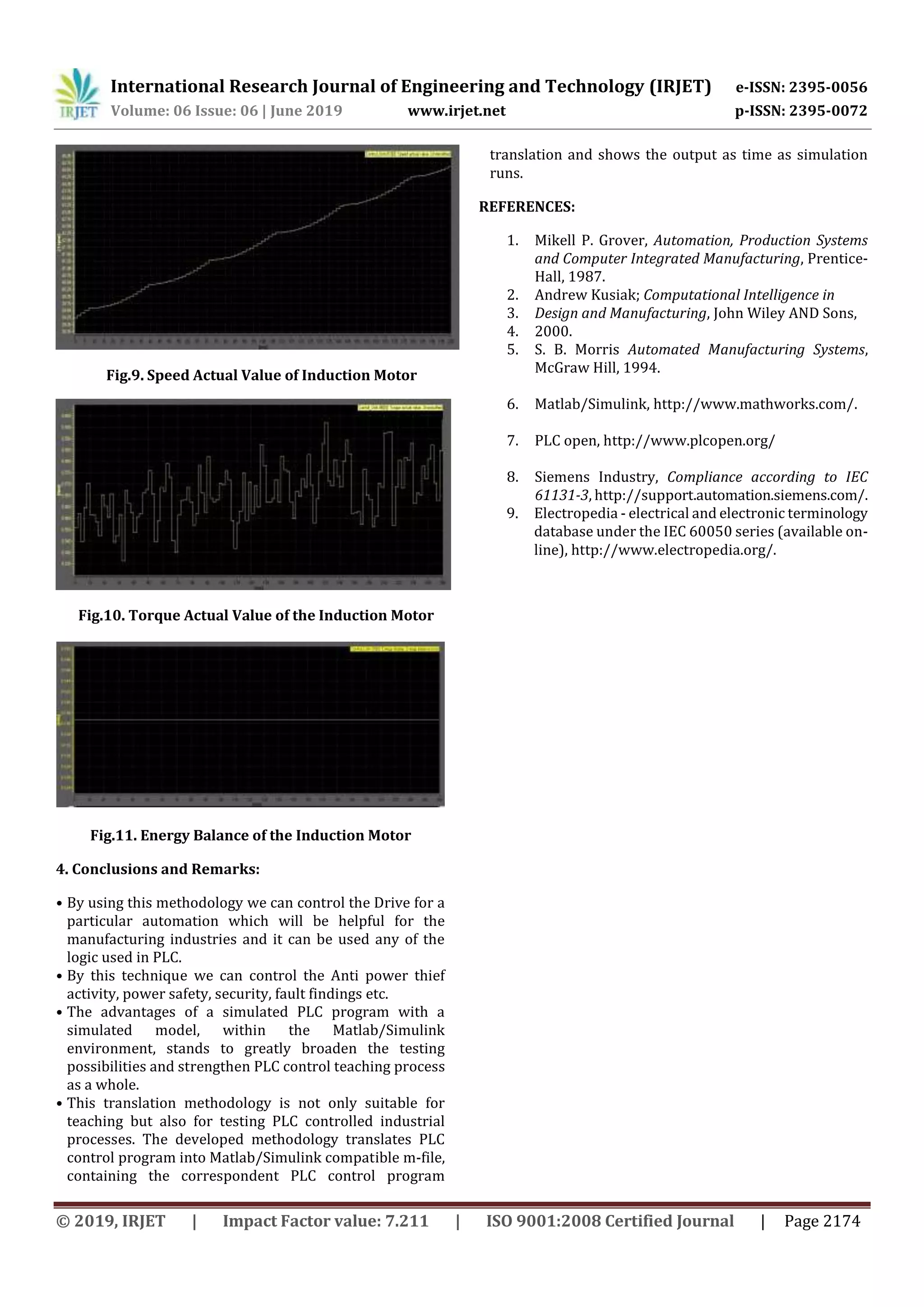 International Research Journal of Engineering and Technology (IRJET) e-ISSN: 2395-0056 Volume: 06 Issue: 06 | June 2019 www.irjet.net p-ISSN: 2395-0072 © 2019, IRJET | Impact Factor value: 7.211 | ISO 9001:2008 Certified Journal | Page 2174 Fig.9. Speed Actual Value of Induction Motor Fig.10. Torque Actual Value of the Induction Motor Fig.11. Energy Balance of the Induction Motor 4. Conclusions and Remarks: • By using this methodology we can control the Drive for a particular automation which will be helpful for the manufacturing industries and it can be used any of the logic used in PLC. • By this technique we can control the Anti power thief activity, power safety, security, fault findings etc. • The advantages of a simulated PLC program with a simulated model, within the Matlab/Simulink environment, stands to greatly broaden the testing possibilities and strengthen PLC control teaching process as a whole. • This translation methodology is not only suitable for teaching but also for testing PLC controlled industrial processes. The developed methodology translates PLC control program into Matlab/Simulink compatible m-file, containing the correspondent PLC control program translation and shows the output as time as simulation runs. REFERENCES: 1. Mikell P. Grover, Automation, Production Systems and Computer Integrated Manufacturing, Prentice- Hall, 1987. 2. Andrew Kusiak; Computational Intelligence in 3. Design and Manufacturing, John Wiley AND Sons, 4. 2000. 5. S. B. Morris Automated Manufacturing Systems, McGraw Hill, 1994. 6. Matlab/Simulink, http://www.mathworks.com/. 7. PLC open, http://www.plcopen.org/ 8. Siemens Industry, Compliance according to IEC 61131-3, http://support.automation.siemens.com/. 9. Electropedia - electrical and electronic terminology database under the IEC 60050 series (available on- line), http://www.electropedia.org/. 