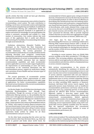 International Research Journal of Engineering and Technology (IRJET) e-ISSN: 2395-0056
Volume: 06 Issue: 06 | June 2019 www.irjet.net p-ISSN: 2395-0072
© 2019, IRJET | Impact Factor value: 7.211 | ISO 9001:2008 Certified Journal | Page 2193
specific articles that they would not have got otherwise.
Sharing some common interests
In social network communicatesnewsarticlesisbasedon
recommending a novel system. The main contribution is
building a novel news recommender system and integrating
it with Facebook and gathering user feedback.Acombination
of content-based filtering and collaborative filtering is
recommendation approach. Facebook is an application to
explore and extent our knowledge.Foruserparticipation,the
system is automatic, sustainable and scalable to a large
number of communities. User studies indicate that most
users of this application find it useful and efficient,
demonstrating the feasibility of recommending information
through social networks [3].
Gediminas adomavicius, Alexander Tuzhilin, have
developed on the Toward the Next Generation of
Recommender Systems: A Survey of the State of the Art and
Possible Extensions. The current generation of
recommendation methods that are usually classified intothe
following described main categories: content-based,
collaborative, and hybrid recommendation approaches.Also
described limitations of current recommendation methods
and discusses possible extensions that can improve
recommendation capabilities and make recommender
systems applicable to an even broader range of applications.
An improvement of understanding of users and items,
incorporation of the contextual information into the
recommendation process, support for multcriteria ratings,
and a provision of more flexible and less intrusive types of
recommendation.
The current generation of recommender systems
surveyed still requires further improvements to make
recommendation methods more effective in a broader range
of applications. For better recommendation capabilities
Reviewed various limitationsofthecurrentrecommendation
methods and possible extensions
Cai-Nicolas Ziegler, Sean M. McNeehavedevelopedonthe
Improving Recommendation Lists through Topic
Diversification. Though the accuracy of state of the art
collaborative filtering systems, i.e., the probability that the
active user1 will appreciate the products recommended, is
excellent, some implications affecting user satisfaction have
been observed in practice. Thus, on Amazon.com
(http://www.amazon.com),manyrecommendationsseemto
be “similar” with respect to content. Buyers/customers that
have purchased many of same author's prose may happen to
obtain recommendation lists where all top-5 entries contain
books by that respective author only. Active user clearly
appreciates books written by author for all these
recommendations and pure accuracy
On the other hand, assuming that the active user has
several interests other than Hermann Hesse, e.g., historical
novels in general and books about world travel, the
recommended set of items appears poor, owing to its lack of
diversity. A framework to increase thediversityofatop-Klist
of recommended products. In order to show its eﬃciency in
diversifying. Also introduced new intra-list similaritymetric.
Contrasting precision and recall metrics, computed both for
user-based and item-based CF and featuring diﬀerent levels
of diversification, with results obtained from a large-scale
user survey, the user’s overall liking of recommendationlists
goes beyond accuracy and involves other factors, e.g., the
users’ perceived list diversity. Able to provide empirical
evidence that lists are more than mere aggregations of single
recommendations, but bear an intrinsic, added value. [5].
Aviv Segev, Jian Yu have developed on the
Recommending Web Services via Combining Collaborative
Filtering With Content-based Features After a decade of
research and development, Web services have become one
of the standard technologies for sharing dataand software
and the number of Web services available on the Internet is
consistentlyincreasing.
According to recent statistics, there are 28,606 Web
services available on the Web, provided by 7,739 different
providers. This increasing adoption and presence of Web
services calls fornovel approaches forefficient Web services
recommendation and selection, which is afundamentalissue
in service oriented computing.
Web services recommendation is the process of
automatically identifying the usefulness of services and
proactively discovering and recommending services to end
users. Can also view service recommendation as the process
of service selection augmented with end user behavior
analysis. Web services recommendation and selection is a
fundamental issue in service oriented computing. Existing
Web services discovery and recommendation approaches
focus on either perishing UDDI registries, or keyword-
dominant, QoS-based Web service search engines. Such
approaches possess many limitations such as insufficient
recommendation performance and heavy reliance on the
input from users (e.g., preparing queries). A novel hybrid
approach for effective Web services recommendation.
Approach exploits a three-way aspect model that
systematically combines classic collaborative filtering and
content-based recommendation. Hybrid approach
simultaneously considers the similarities ofuserratingsand
semantic Web service content. Approach is validated by
conducting several experimental studies using 3,693 real-
world Web services publicly available from the Internet.
That the approach outperforms the conventional
collaborative and content-based methods in terms of
recommendation performance. [6]
2. RELATED WORK
A) Pre-retrieval method: This method predicts the difficulty
of a query without computing its results. These methods
normally use the statistical propertiesofthefactinthe query
 