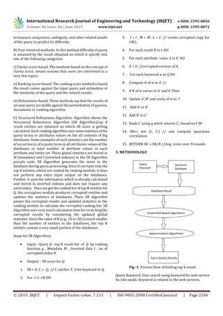 International Research Journal of Engineering and Technology (IRJET) e-ISSN: 2395-0056
Volume: 06 Issue: 06 | June 2019 www.irjet.net p-ISSN: 2395-0072
© 2019, IRJET | Impact Factor value: 7.211 | ISO 9001:2008 Certified Journal | Page 2194
to measure uniqueness, ambiguity, and other relatedresults
of the query to predict its difficulty.
B) Post-retrieval methods: In this method difficulty of query
is assumed by the result obtained on which it specify into
one of the following categories.
i) Clarity-score-based: The methods based on the concept of
clarity score, means assume that users are interested in a
very few topics·
ii) Ranking-score-based: The ranking score method is based
the result comes against the input query and estimation of
the similarity of the query and the related results.
iii) Robustness-based: These methods say that the results of
an easy query are stable against the perturbation of queries,
documents or ranking algorithm.
C) Structured Robustness Algorithm: Algorithm shows the
Structured Robustness Algorithm (SR Algorithm),top K
result entities are obtained on which SR score is getting
calculated. Each rankingalgorithmusessomestatisticsof the
query terms or attributes values on the all contents of big
databases. Some examples of such statistics are the number
of occurrences of a query term in all attributes values of the
databases or total number of attribute values in each
attribute and entity set. These global statistics are stored in
M (metadata) and I (inverted indexes) in the SR Algorithm
pseudo code. SR Algorithm generates the noise in the
database during query processing. Since it corrupts only the
top K entities, which are ranked by ranking module, it does
not perform any extra input output on the databases.
Further, it uses the information which is already calculated
and stored in inverted indexes and does not require any
extra index. Once we get the ranked list of top K entities for
Q, the corruption module produces corrupted entities and
updates the statistics of databases. Then, SR Algorithm
passes the corrupted results and updated statistics to the
ranking module to calculate the corrupted ranking list. SR
Algorithm uses very much calculationtimeforreranking the
corrupted results by considering the updated global
statistics. Since the value of K (e.g., 10 or 20) is much smaller
than the number of entities in the databases, the top K
entities contain a very small portion of the databases.
Steps for SR Algorithms
 Input:- Query Q , top K result list of Q by ranking
function g , Metadata M , Inverted data I , no of
corrupted index N.
 Output: - SR score for Q.
1. SR = 0, C <- {}; // C catches T, S for keyword in Q.
2. For i=1->N DO
3. I = I , M = M’, L = L’ // cerate corrupted copy for
I,M,L.
4. For each result R in L DO
5. For each attribute value A in R DO
6. A = A’ //corrupted version of A.
7. For each keyword w in Q DO
8. Compute # of w in A’ //
9. If # of w varies in A’ and A Then
10. Update A’,M’ and entry of w in I’
11. Add A’ to R’
12. Add R’ to L’
13. Rank L’ using g witch returns L’, based on I’,M’
14. SR+= sim (L, L’) // sim compute spearman
correlation.
15. RETURN SR <-SR/N //Avg. score over N rounds
3. METHODOLOGY
Fig -1: Process flow of finding top k result
Query Keyword: User search using keyword for web service
he/she needs. Keyword is related to the web services.
 