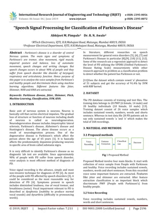 International Research Journal of Engineering and Technology (IRJET) e-ISSN: 2395-0056
Volume: 06 Issue: 06 | June 2019 www.irjet.net p-ISSN: 2395-0072
© 2019, IRJET | Impact Factor value: 7.211 | ISO 9001:2008 Certified Journal | Page 2196
“Speech Signal Processing for Classification of Parkinson’s Disease”
Abhijeet M. Pimpale1 Dr. R. N. Awale2
1MTech Electronics, VJTI, H.R.Mahajani Road, Matunga, Mumbai 40019, INDIA
2Professor Electrical Department, VJTI, H.R.Mahajani Road, Matunga, Mumbai 40019, INDIA
-------------------------------------------------------------------------***------------------------------------------------------------------------
Abstract - Parkinson’s disease is a disorder of central
Nervous system. The main signs and symptoms of
Parkinson’s are tremor, slow movement, rigid muscle,
impaired posture and balance, loss of automatic
movement, speech changes and writing changes. But
speech changes occurs in about 90% of people and they
suffer from speech disorder like disorder of laryngeal,
respiratory and articulatory function. Hence purpose of
this paper is to analyse the voice samples from Parkinson’s
and healthy people and discriminate them using machine
learning algorithms. Different features like Jitter,
Shimmer, NHR and HNR are extracted.
Keywords: Parkinson disease, Jitter, Shimmer, Pitch,
Machine Learning, Classification, SVM, KNN.
1. INTRODUCTION
Basic unit of nervous system is neurons. Neuron is
basically cell that carries electrical impulses. The gradual
loss of structure or function of neurons including death
of neurons is called as neurodegeneration.
Neurodegereration disease includes Amyotrophic lateral
sclerosis, Parkinson’s disease, Alzheimer’s disease and
Huntington’s disease. The above disease occurs as a
result of neurodegeration process. One of the
degenerative disease is Parkinson’s which affect the
person above the age of 65 years [1]. It is basically
affects the predominately dopamine-producing neurons
in specific area of brain called substania nigra.
It is very difficult to identify Parkinson’s disease as no
diagnostic lab test are available. Since approximately
90% of people with PD suffer from speech disorder,
voice analysis is most efficient method of diagnosis of
PD.
Voice signal recording is the advance, simple and most
non-invasive technique for diagnosis of PD [2]. As most
of the people with PD affected by speech disorders [3], it
could be considered as the most reasonable way for
detection of PD [4]. Symptoms present in speech
includes diminished loudness, rise of vocal tremor, and
breathiness (noise). Vocal impairment relevant to PD is
described as dysphonia (inability to produce normal
vocal sounds) and dysarthria (difficulty in pronouncing
words).
In literature, different researches on speech
measurement for general voice disorders [5], [6], [7] and
Parkinson’s Disease in particular [8],[9], [10] [11], [12].
Some of the research use a regression approach to detect
the level of PD utilizing the UPDRS (Unified Parkinson’s
Disease Rating Scale) measurements while other
research approach to problem as a classification problem
to detect whether the patient has Parkinson or not.
[11]Uses the dataset which contain vowel ‘a’ phonation
of 31 subjects and get the accuracy of 91.4% by SVM
with RBF kernel.
2. DATASET
The PD database consists of training and test files. The
training data belongs to 20 PWP (6 female, 14 male) and
20 healthy individuals (10 female, 10 male) [13].
Training dataset consist of 26 voice samples which
includes sustained vowels, numbers, words and shorts
sentence. Whereas in test data file 28 PD patients ask to
say only sustained vowels ‘a ‘and ‘o’ which makes the
total of 168 recordings.
3. MATERIAL AND METHODS
3.1 Proposed methods
Fig 1 Proposed Method
Proposed Method involve four main blocks. It start with
collection of voice sample from People with Parkinson
and healthy. Voice recording includes sustained vowels,
numbers, words and short sentences. From this recorded
voice some important features are extracted. Features
like jitter and shimmer are extracted. After feature
extraction classification is an important block which
discriminate PWP (People with Parkinson’s) from
healthy people.
3.2 Voice Recording
Voice recording includes sustained vowels, numbers,
words and short sentences.
Voice
Recording
Features
Extraction
Classificat
-ion
Decision
 