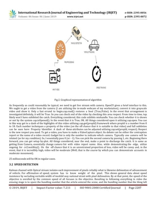 International Research Journal of Engineering and Technology (IRJET) e-ISSN: 2395-0056
Volume: 06 Issue: 06 | June 2019 www.irjet.net p-ISSN: 2395-0072
© 2019, IRJET | Impact Factor value: 7.211 | ISO 9001:2008 Certified Journal | Page 2207
Fig 2. Graphical representationof algorithm
As frequently as could reasonably be typical, we need to get live stream with camera. OpenCV gives a brief interface to this.
We ought to get a video from the camera (I am utilizing the in-made webcam of my workstation), convert it into grayscale
video and show it. Only a fast errand to begin.cap.read() restores a bool (True/False). In the event that arrangement is
investigated definitely, it will be True. So you can check end of the video by checking this area respect. From time to time, top
likely won't have exhibited the catch. Everything considered, this code exhibits mishandle. You can check whether it is shown
or not by the system cap.isOpened(). In the event that it is True, OK. All things considered open it utilizing cap.open. You can
in like way get to a dash of the highlights of this video utilizing cap.get(propId) framework where propId is a number from 0
to 18. Each number techniques a property of the video (on the off chance that it is suitable to that video) and full subtleties
can be seen here: Property Identifier. A dash of these attributes can be adjusted utilizing cap.set(propId, respect). Respect
is the new respect you need. To get a video, you have to make a VideoCapture object. Its debate can be either the contraption
report or the name of a video record. Gadget list is only the number to indicate which camera. Typically one camera will be
related (as for my condition). So, I essentially pass 0 (or - 1). You can pick the second camera by passing 1, etc. Beginning there
forward, you can get setup by-plot. All things considered, near the end, make a point to discharge the catch. It is same as
getting from Camera, essentially change camera list with video report name. Also, while demonstrating the edge, utilize
ongoing for cv2.waitKey(). On the off chance that it is an unrestrained proportion of less, video will be canny and, in the
event, that it is incredibly high, video will be moderate (Well, that is the course by which you can demonstrate accounts in
moderate movement).
25 milliseconds will be OK in regular cases.
3.2 SPEED DETECTION
Kalman channel with Optical stream isolates each improvement of pixels reliably what is likewise delineation of advancement
of vehicle. For affirmation of speed, system has to know weight of the pixel. This shows general data about speed
insistence by secluding veritable width of twofold way national street with pixel delineation. By at that point, the speed of the
objective is enrolled by the common speed of all focuses in the objective. Resulting to following everything in video the
ensuing stage is to spare the bundling number that the article entered the scene, and the bundling number that the thing left
 