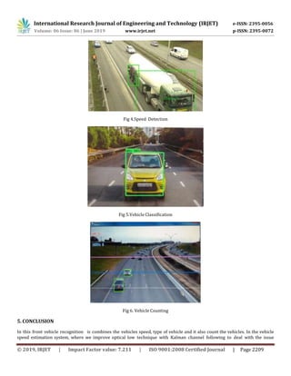 International Research Journal of Engineering and Technology (IRJET) e-ISSN: 2395-0056
Volume: 06 Issue: 06 | June 2019 www.irjet.net p-ISSN: 2395-0072
© 2019, IRJET | Impact Factor value: 7.211 | ISO 9001:2008 Certified Journal | Page 2209
Fig 4.Speed Detection
Fig 5.Vehicle Classification
Fig 6. Vehicle Counting
5. CONCLUSION
In this front vehicle recognition is combines the vehicles speed, type of vehicle and it also count the vehicles. In the vehicle
speed estimation system, where we improve optical low technique with Kalman channel following to deal with the issue
 