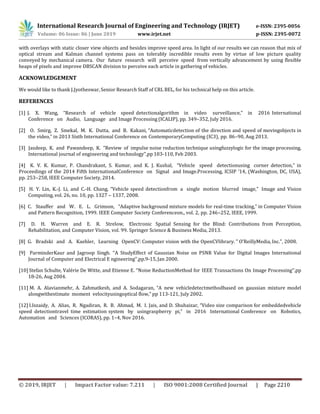 International Research Journal of Engineering and Technology (IRJET) e-ISSN: 2395-0056
Volume: 06 Issue: 06 | June 2019 www.irjet.net p-ISSN: 2395-0072
© 2019, IRJET | Impact Factor value: 7.211 | ISO 9001:2008 Certified Journal | Page 2210
with overlays with static closer view objects and besides improve speed area. In light of our results we can reason that mix of
optical stream and Kalman channel systems pass on tolerably incredible results even by virtue of low picture quality
conveyed by mechanical camera. Our future research will perceive speed from vertically advancement by using flexible
heaps of pixels and improve DBSCAN division to perceive each article in gathering of vehicles.
ACKNOWLEDGEMENT
We would like to thank J.Jyotheswar, Senior Research Staff of CRL BEL, for his technical help on this article.
REFERENCES
[1] J. X. Wang, “Research of vehicle speed detectionalgorithm in video surveillance,” in 2016 International
Conference on Audio, Language and Image Processing (ICALIP), pp. 349–352, July 2016.
[2] O. Smirg, Z. Smekal, M. K. Dutta, and B. Kakani, “Automaticdetection of the direction and speed of movingobjects in
the video,” in 2013 Sixth International Conference on ContemporaryComputing (IC3), pp. 86–90, Aug 2013.
[3] Jasdeep, K. and Pawandeep, K. ‘’Review of impulse noise reduction technique usingfuzzylogic for the image processing,
International journal of engineering and technology’’,pp 103-110, Feb 2003.
[4] K. V. K. Kumar, P. Chandrakant, S. Kumar, and K. J. Kushal, “Vehicle speed detectionusing corner detection,” in
Proceedings of the 2014 Fifth InternationalConference on Signal and Image.Processing, ICSIP ’14, (Washington, DC, USA),
pp. 253–258, IEEE Computer Society, 2014.
[5] H. Y. Lin, K.-J. Li, and C.-H. Chang, “Vehicle speed detectionfrom a single motion blurred image,” Image and Vision
Computing, vol. 26, no. 10, pp. 1327 – 1337, 2008.
[6] C. Stauffer and W. E. L. Grimson, “Adaptive background mixture models for real-time tracking,” in Computer Vision
and Pattern Recognition, 1999. IEEE Computer Society Conferenceon., vol. 2, pp. 246–252, IEEE, 1999.
[7] D. H. Warren and E. R. Strelow, Electronic Spatial Sensing for the Blind: Contributions from Perception,
Rehabilitation, and Computer Vision, vol. 99. Springer Science & Business Media, 2013.
[8] G. Bradski and A. Kaehler, Learning OpenCV: Computer vision with the OpenCVlibrary. " O’ReillyMedia, Inc.", 2008.
[9] ParminderKaur and Jagroop Singh. ‘’A StudyEffect of Gaussian Noise on PSNR Value for Digital Images International
Journal of Computer and Electrical E ngineering’’,pp.9-15,Jan 2000.
[10] Stefan Schulte, Valérie De Witte, and Etienne E. ‘’Noise ReductionMethod for IEEE Transactions On Image Processing’’,pp
18-26, Aug 2004.
[11] M. A. Alavianmehr, A. Zahmatkesh, and A. Sodagaran, “A new vehicledetectmethodbased on gaussian mixture model
alongwithestimate moment velocityusingoptical flow,” pp 113-121, July 2002.
[12] I.Iszaidy, A. Alias, R. Ngadiran, R. B. Ahmad, M. I. Jais, and D. Shuhaizar, “Video size comparison for embeddedvehicle
speed detectiontravel time estimation system by usingraspberry pi,” in 2016 International Conference on Robotics,
Automation and Sciences (ICORAS), pp. 1–4, Nov 2016.
 