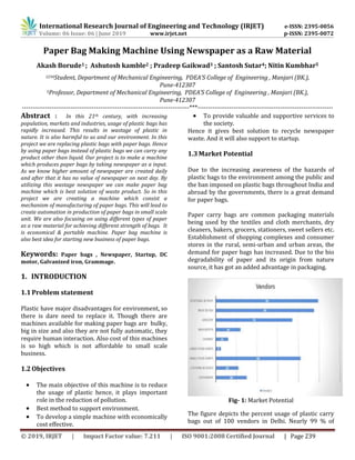International Research Journal of Engineering and Technology (IRJET) e-ISSN: 2395-0056
Volume: 06 Issue: 06 | June 2019 www.irjet.net p-ISSN: 2395-0072
© 2019, IRJET | Impact Factor value: 7.211 | ISO 9001:2008 Certified Journal | Page 239
Paper Bag Making Machine Using Newspaper as a Raw Material
Akash Borude1 ; Ashutosh kamble2 ; Pradeep Gaikwad3 ; Santosh Sutar4; Nitin Kumbhar5
1234Student, Department of Mechanical Engineering, PDEA’S College of Engineering , Manjari (BK.),
Pune-412307
5Professor, Department of Mechanical Engineering, PDEA’S College of Engineering , Manjari (BK.),
Pune-412307
-------------------------------------------------------------------------------***----------------------------------------------------------------
Abstract : In this 21th century, with increasing
population, markets and industries, usage of plastic bags has
rapidly increased. This results in wastage of plastic in
nature. It is also harmful to us and our environment. In this
project we are replacing plastic bags with paper bags. Hence
by using paper bags instead of plastic bags we can carry any
product other than liquid. Our project is to make a machine
which produces paper bags by taking newspaper as a input.
As we know higher amount of newspaper are created daily
and after that it has no value of newspaper on next day. By
utilizing this wastage newspaper we can make paper bag
machine which is best solution of waste product. So in this
project we are creating a machine which consist a
mechanism of manufacturing of paper bags. This will lead to
create automation in production of paper bags in small scale
unit. We are also focusing on using different types of paper
as a raw material for achieving different strength of bags. It
is economical & portable machine. Paper bag machine is
also best idea for starting new business of paper bags.
Keywords: Paper bags , Newspaper, Startup, DC
motor, Galvanized iron, Grammage.
1. INTRODUCTION
1.1Problem statement
Plastic have major disadvantages for environment, so
there is dare need to replace it. Though there are
machines available for making paper bags are bulky,
big in size and also they are not fully automatic, they
require human interaction. Also cost of this machines
is so high which is not affordable to small scale
business.
1.2Objectives
 The main objective of this machine is to reduce
the usage of plastic hence, it plays important
role in the reduction of pollution.
 Best method to support environment.
 To develop a simple machine with economically
cost effective.
 To provide valuable and supportive services to
the society.
Hence it gives best solution to recycle newspaper
waste. And it will also support to startup.
1.3Market Potential
Due to the increasing awareness of the hazards of
plastic bags to the environment among the public and
the ban imposed on plastic bags throughout India and
abroad by the governments, there is a great demand
for paper bags.
Paper carry bags are common packaging materials
being used by the textiles and cloth merchants, dry
cleaners, bakers, grocers, stationers, sweet sellers etc.
Establishment of shopping complexes and consumer
stores in the rural, semi-urban and urban areas, the
demand for paper bags has increased. Due to the bio
degradability of paper and its origin from nature
source, it has got an added advantage in packaging.
Fig- 1: Market Potential
The figure depicts the percent usage of plastic carry
bags out of 100 vendors in Delhi. Nearly 99 % of
 