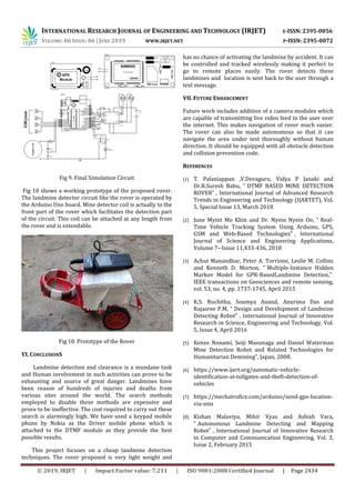 INTERNATIONAL RESEARCH JOURNAL OF ENGINEERING AND TECHNOLOGY (IRJET) E-ISSN: 2395-0056
VOLUME: 06 ISSUE: 06 | JUNE 2019 WWW.IRJET.NET P-ISSN: 2395-0072
© 2019, IRJET | Impact Factor value: 7.211 | ISO 9001:2008 Certified Journal | Page 2434
Fig 9. Final Simulation Circuit
Fig 10 shows a working prototype of the proposed rover.
The landmine detector circuit like the rover is operated by
the Arduino Uno board. Mine detector coil is actually to the
front part of the rover which facilitates the detection part
of the circuit. This coil can be attached at any length from
the rover and is extendable.
Fig 10. Prototype of the Rover
VI. CONCLUSIONS
Landmine detection and clearance is a mundane task
and Human involvement in such activities can prove to be
exhausting and source of great danger. Landmines have
been reason of hundreds of injuries and deaths from
various sites around the world. The search methods
employed to disable these methods are expensive and
prove to be ineffective. The cost required to carry out these
search is alarmingly high. We have used a keypad mobile
phone by Nokia as the Driver mobile phone which is
attached to the DTMF module as they provide the best
possible results.
This project focuses on a cheap landmine detection
techniques. The rover proposed is very light weight and
has no chance of activating the landmine by accident. It can
be controlled and tracked wirelessly making it perfect to
go to remote places easily. The rover detects these
landmines and location is sent back to the user through a
text message.
VII. FUTURE ENHANCEMENT
Future work includes addition of a camera modules which
are capable of transmitting live video feed to the user over
the internet. This makes navigation of rover much easier.
The rover can also be made autonomous so that it can
navigate the area under test thoroughly without human
direction. It should be equipped with all obstacle detection
and collision prevention code.
REFERENCES
[1] T. Palaniappan ,V.Devaguru, Vidya P Janaki and
Dr.R.Suresh Babu, “ DTMF BASED MINE DETECTION
ROVER” , International Journal of Advanced Research
Trends in Engineering and Technology (IJARTET), Vol.
5, Special Issue 13, March 2018
[2] June Myint Mo Khin and Dr. Nyein Nyein Oo, “ Real-
Time Vehicle Tracking System Using Arduino, GPS,
GSM and Web-Based Technologies” , International
Journal of Science and Engineering Applications,
Volume 7– Issue 11,433-436, 2018
[3] Achut Manandhar, Peter A. Torrione, Leslie M. Collins
and Kenneth D. Morton, “ Multiple-Instance Hidden
Markov Model for GPR-BasedLandmine Detection,”
IEEE transactions on Geosciences and remote sensing,
vol. 53, no. 4, pp. 1737-1745, April 2015
[4] K.S. Ruchitha, Soumya Anand, Anurima Das and
Rajasree P.M, “ Design and Development of Landmine
Detecting Robot” , International Journal of Innovative
Research in Science, Engineering and Technology, Vol.
5, Issue 4, April 2016
[5] Kenzo Nonami, Seiji Masunaga and Daniel Waterman
Mine Detection Robot and Related Technologies for
Humanitarian Demining", Japan, 2008.
[6] https://www.ijert.org/automatic-vehicle-
identification-at-tollgates-and-theft-detection-of-
vehicles
[7] https://mechatrofice.com/arduino/send-gps-location-
via-sms
[8] Kishan Malaviya, Mihir Vyas and Ashish Vara,
“ Autonomous Landmine Detecting and Mapping
Robot” , International Journal of Innovative Research
in Computer and Communication Engineering, Vol. 3,
Issue 2, February 2015
 