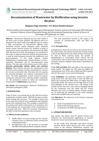 International Research Journal of Engineering and Technology (IRJET) e-ISSN: 2395-0056
Volume: 06 Issue: 06 | June 2019 www.irjet.net p-ISSN: 2395-0072
© 2019, IRJET | Impact Factor value: 7.211 | ISO 9001:2008 Certified Journal | Page 2468
Decontamination of Wastewater by Biofiltration using Invasive
Bivalves
Boppana Naga Vineetha1, V.V. Rama Chandra Kumar2
1M.Tech student, Environmental Engineering and Management, Institute of Science & Technology, JNTU Kakinada
2Assistant Professor, School of Renewable Energy and Environmental Engineering, Institute of Science &
Technology, JNTU Kakinada, A.P, India
---------------------------------------------------------------------***----------------------------------------------------------------------
Abstract - Wastewater disposing into the water bodies is
the main cause of water pollution. The effluents which are
disposed to the water bodies from different sources contain
a high concentration of contaminants, effluents from
household contains mainly biological waste, industrial
wastes contain chemical wastes, etc. Pollution of water is
measured by various parameters, the parameters like BOD,
COD, Nutrients (N, P & K), and pathogens are considered in
this study. In physical treatment methods decontamination
is done by using biological activities like biofiltration and
bioaccumulation. In this study physical method
(biofiltration) is adopted using ‘invasive bivalves’ as micro-
organisms. Wastewater can be decontaminated using
bivalves. The main type of the bivalves used in this study is
Dressina polymorpha, Mytilus edulis, and corbicula
flumina. These bivalves decrease the contamination level
and these will encompass nutrient and phosphorus removal
for recovery of eutrophic sites. They have also the capacity
for removing biological and chemical contaminants from
water. The other applications include removal of organic
compounds, reducing E-Coli, reducing metallic compounds,
etc. The mechanism involved to reduce the contaminant
concentration is biofiltration using bivalves.
Key Words: Decontamination1, Bivalves2, Biofiltration3,
Nutrients4, pathogens5, COD6.
1. INTRODUCTION.
Usage of water is increasing day by day with the increase
in population and their needs. With the increase in needs,
water wastage also increases. The wastage in water may
be the soap and chemical traces, pathogens and biological
waste from residential areas. This wastage is released into
the nearby water bodies with partial or no treatment. Due
to this disposal, the concentration of the contaminants is
increasing with time. With the increased contaminants
the effect on the flora and fauna is also increased.
1.1. Effects of water pollution:
 Health effects on human beings and the animals,
economic losses to industries which consume the
contaminated water.
 Eutrophication due to the presence of nutrients
like N&P and health problems to aquatic animals.
The main parameters focused in this study is the
removal of eutrophication, COD and BOD and
pathogens.
1.1.1. Eutrophication:
Eutrophication means the increase in the nutrient level of
the water bodies, the nutrient enrichment of water bodies
is due to the disposal of waste which contains nutrients (N,
P). Due to these nutrient levels, the growth of
phytoplankton is encouraged, which reduces the DO
concentration. Due to these lower DO values the survival
of aquatic animals is difficult which leads to disturbance in
the ecology.
1.1.2. COD and BOD: BOD and COD are the measures of
water quality. The higher the COD value the higher the
contamination level. If the ratio of BOD and COD is greater
than 0.5 then water can be treated biologically.
1.1.3. Pathogens: The pathogens present are tested by
using E-Coli tests and their count is done by MPN test,
before the treatment the MPN values are higher than the
permissible limits. The reason for the high level of E-Coli
and pathogens in the selected area is the mixing of the
animal excreta into rivers, sites used as dumping stations
for the community near the canals and the various
domestic uses such as washing clothes, animals, utensils,
etc. To determine the pathogens in the water biological
tests E-Coli and MPN tests are conducted.
1.2. Objectives: The objectives of the bivalves treatment
of wastewater are
 Study of eutrophicated sites recovery.
 Study of COD reducing capacity.
 To determine the MPN reducing capacity.
2. LITERATURE REVIEW:
Joao Gomes, Ana Matos, Rosa M. Quinta Ferreira, Rui
C.Martins [1], Environmental applications of invasive
bivalves for water and wastewater decontamination.
In this study, they determine that these invasive
bivalves threat native species and cause economic
issues to the industry. Biofiltration capacity and
 