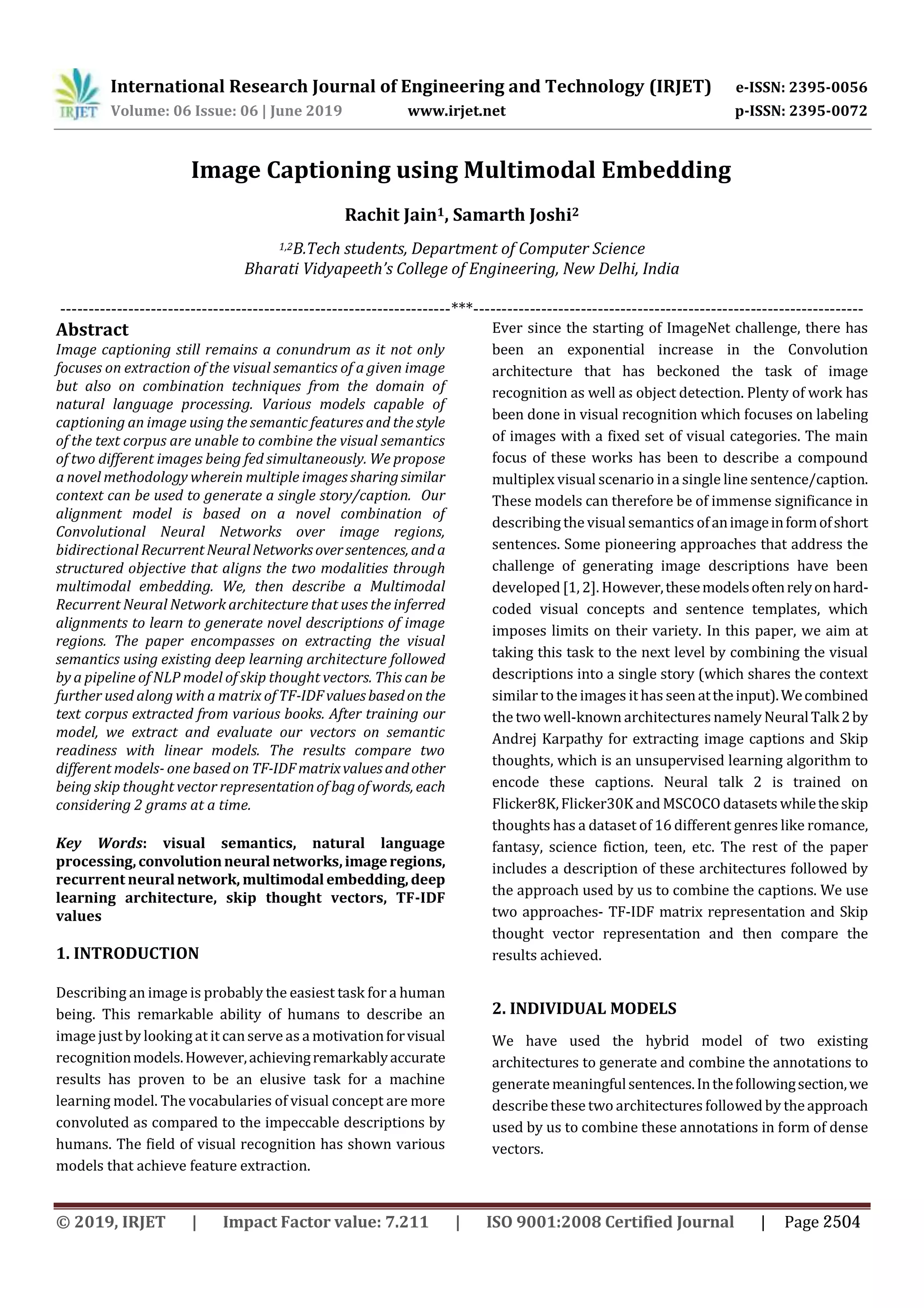 International Research Journal of Engineering and Technology (IRJET) e-ISSN: 2395-0056
Volume: 06 Issue: 06 | June 2019 www.irjet.net p-ISSN: 2395-0072
Rachit Jain1, Samarth Joshi2
1,2B.Tech students, Department of Computer Science
Bharati Vidyapeeth’s College of Engineering, New Delhi, India
---------------------------------------------------------------------***---------------------------------------------------------------------
Abstract
Image captioning still remains a conundrum as it not only
focuses on extraction of the visual semantics of a given image
but also on combination techniques from the domain of
natural language processing. Various models capable of
captioning an image using the semantic features and the style
of the text corpus are unable to combine the visual semantics
of two different images being fed simultaneously. We propose
a novel methodology wherein multiple images sharingsimilar
context can be used to generate a single story/caption. Our
alignment model is based on a novel combination of
Convolutional Neural Networks over image regions,
bidirectional RecurrentNeuralNetworksoversentences, anda
structured objective that aligns the two modalities through
multimodal embedding. We, then describe a Multimodal
Recurrent Neural Network architecture that uses the inferred
alignments to learn to generate novel descriptions of image
regions. The paper encompasses on extracting the visual
semantics using existing deep learning architecture followed
by a pipeline of NLP model of skip thought vectors. This can be
further used along with a matrix of TF-IDFvaluesbasedonthe
text corpus extracted from various books. After training our
model, we extract and evaluate our vectors on semantic
readiness with linear models. The results compare two
different models- one based on TF-IDFmatrixvaluesandother
being skip thought vector representationof bagofwords, each
considering 2 grams at a time.
Key Words: visual semantics, natural language
processing,convolutionneural networks,imageregions,
recurrent neuralnetwork, multimodal embedding,deep
learning architecture, skip thought vectors, TF-IDF
values
1. INTRODUCTION
Describing an image is probably the easiest task for a human
being. This remarkable ability of humans to describe an
image just by looking at it canserve as a motivationforvisual
recognitionmodels.However,achievingremarkablyaccurate
results has proven to be an elusive task for a machine
learning model. The vocabularies of visual concept are more
convoluted as compared to the impeccable descriptions by
humans. The field of visual recognition has shown various
models that achieve feature extraction.
Ever since the starting of ImageNet challenge, there has
been an exponential increase in the Convolution
architecture that has beckoned the task of image
recognition as well as object detection. Plenty of work has
been done in visual recognition which focuses on labeling
of images with a fixed set of visual categories. The main
focus of these works has been to describe a compound
multiplex visual scenario in a single line sentence/caption.
These models can therefore be of immense significance in
describing the visualsemantics ofanimageinformofshort
sentences. Some pioneering approaches that address the
challenge of generating image descriptions have been
developed [1, 2]. However,thesemodelsoftenrelyonhard-
coded visual concepts and sentence templates, which
imposes limits on their variety. In this paper, we aim at
taking this task to the next level by combining the visual
descriptions into a single story (which shares the context
similar to the images it has seenattheinput).Wecombined
the two well-known architectures namely NeuralTalk2by
Andrej Karpathy for extracting image captions and Skip
thoughts, which is an unsupervised learning algorithm to
encode these captions. Neural talk 2 is trained on
Flicker8K,Flicker30Kand MSCOCO datasets whiletheskip
thoughts has a dataset of 16 different genres like romance,
fantasy, science fiction, teen, etc. The rest of the paper
includes a description of these architectures followed by
the approach used by us to combine the captions. We use
two approaches- TF-IDF matrix representation and Skip
thought vector representation and then compare the
results achieved.
2. INDIVIDUAL MODELS
We have used the hybrid model of two existing
architectures to generate and combine the annotations to
generatemeaningfulsentences.Inthefollowingsection,we
describe these two architectures followed by theapproach
used by us to combine these annotations in form of dense
vectors.
Image Captioning using Multimodal Embedding
© 2019, IRJET | Impact Factor value: 7.211 | ISO 9001:2008 Certified Journal | Page 2504
 
