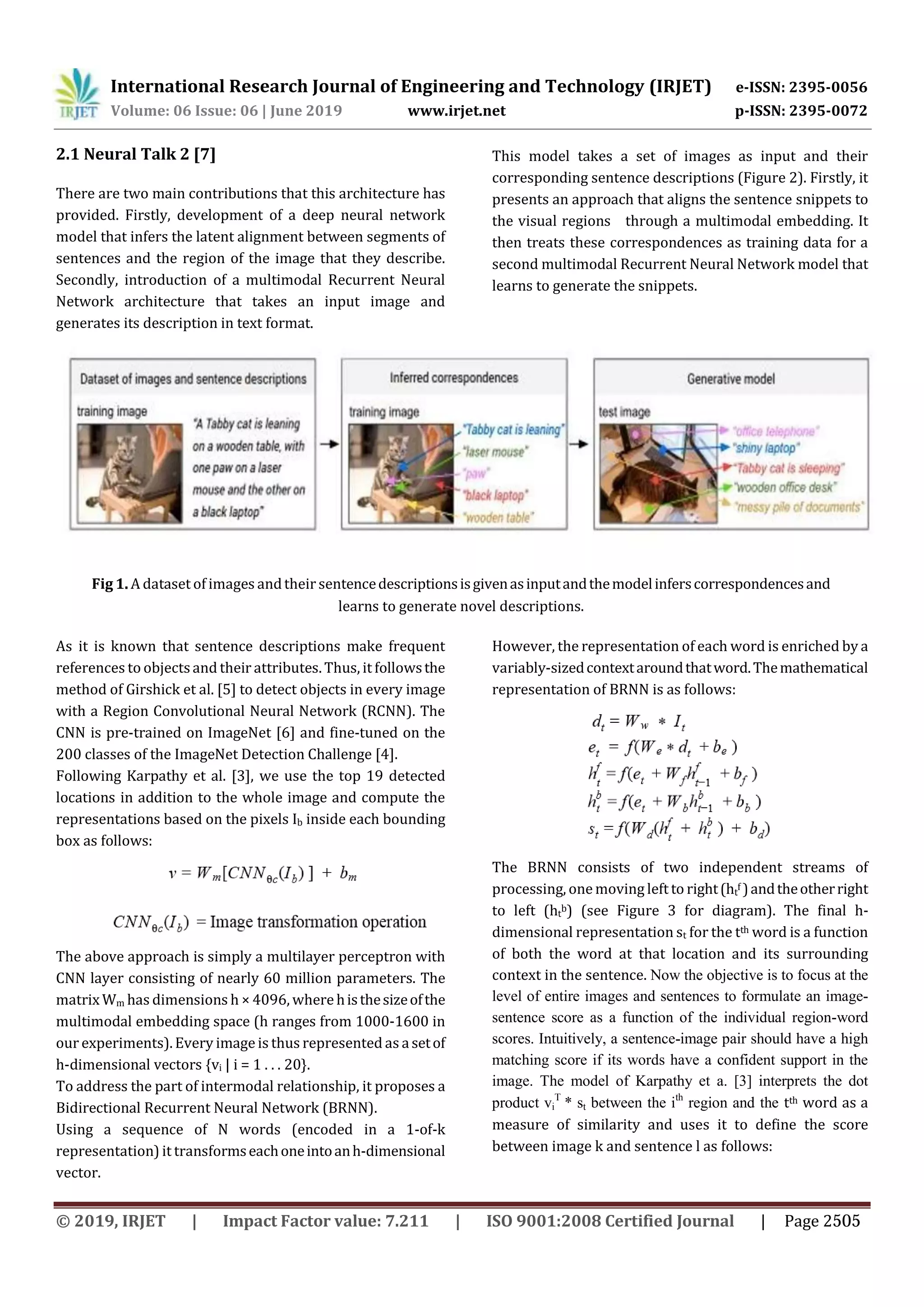 International Research Journal of Engineering and Technology (IRJET) e-ISSN: 2395-0056
Volume: 06 Issue: 06 | June 2019 www.irjet.net p-ISSN: 2395-0072
2.1 Neural Talk 2 [7]
There are two main contributions that this architecture has
provided. Firstly, development of a deep neural network
model that infers the latent alignment between segments of
sentences and the region of the image that they describe.
Secondly, introduction of a multimodal Recurrent Neural
Network architecture that takes an input image and
generates its description in text format.
This model takes a set of images as input and their
corresponding sentence descriptions (Figure 2). Firstly, it
presents an approach that aligns the sentence snippets to
the visual regions through a multimodal embedding. It
then treats these correspondences as training data for a
second multimodal Recurrent Neural Network model that
learns to generate the snippets.
As it is known that sentence descriptions make frequent
references to objectsand their attributes. Thus, it followsthe
method of Girshick et al. [5] to detect objects in every image
with a Region Convolutional Neural Network (RCNN). The
CNN is pre-trained on ImageNet [6] and fine-tuned on the
200 classes of the ImageNet Detection Challenge [4].
Following Karpathy et al. [3], we use the top 19 detected
locations in addition to the whole image and compute the
representations based on the pixels Ib inside each bounding
box as follows:
The above approach is simply a multilayer perceptron with
CNN layer consisting of nearly 60 million parameters. The
matrix Wm has dimensions h × 4096, where histhesizeofthe
multimodal embedding space (h ranges from 1000-1600 in
our experiments). Every image is thus represented as a setof
h-dimensional vectors {vi | i = 1 . . . 20}.
To address the part of intermodal relationship, it proposes a
Bidirectional Recurrent Neural Network (BRNN).
Using a sequence of N words (encoded in a 1-of-k
representation) it transformseachoneintoanh-dimensional
vector.
However, the representation of each word is enriched by a
variably-sizedcontextaroundthatword.Themathematical
representation of BRNN is as follows:
The BRNN consists of two independent streams of
processing, one moving left to right(ht
f )andtheotherright
to left (ht
b) (see Figure 3 for diagram). The final h-
dimensional representation st for the tth word is a function
of both the word at that location and its surrounding
context in the sentence. Now the objective is to focus at the
level of entire images and sentences to formulate an image-
sentence score as a function of the individual region-word
scores. Intuitively, a sentence-image pair should have a high
matching score if its words have a confident support in the
image. The model of Karpathy et a. [3] interprets the dot
product vi
T
* st between the ith
region and the tth word as a
measure of similarity and uses it to define the score
between image k and sentence l as follows:
Fig 1. A dataset of images andtheir sentencedescriptionsisgivenasinputandthemodelinferscorrespondencesand
learns to generate novel descriptions.
© 2019, IRJET | Impact Factor value: 7.211 | ISO 9001:2008 Certified Journal | Page 2505
 