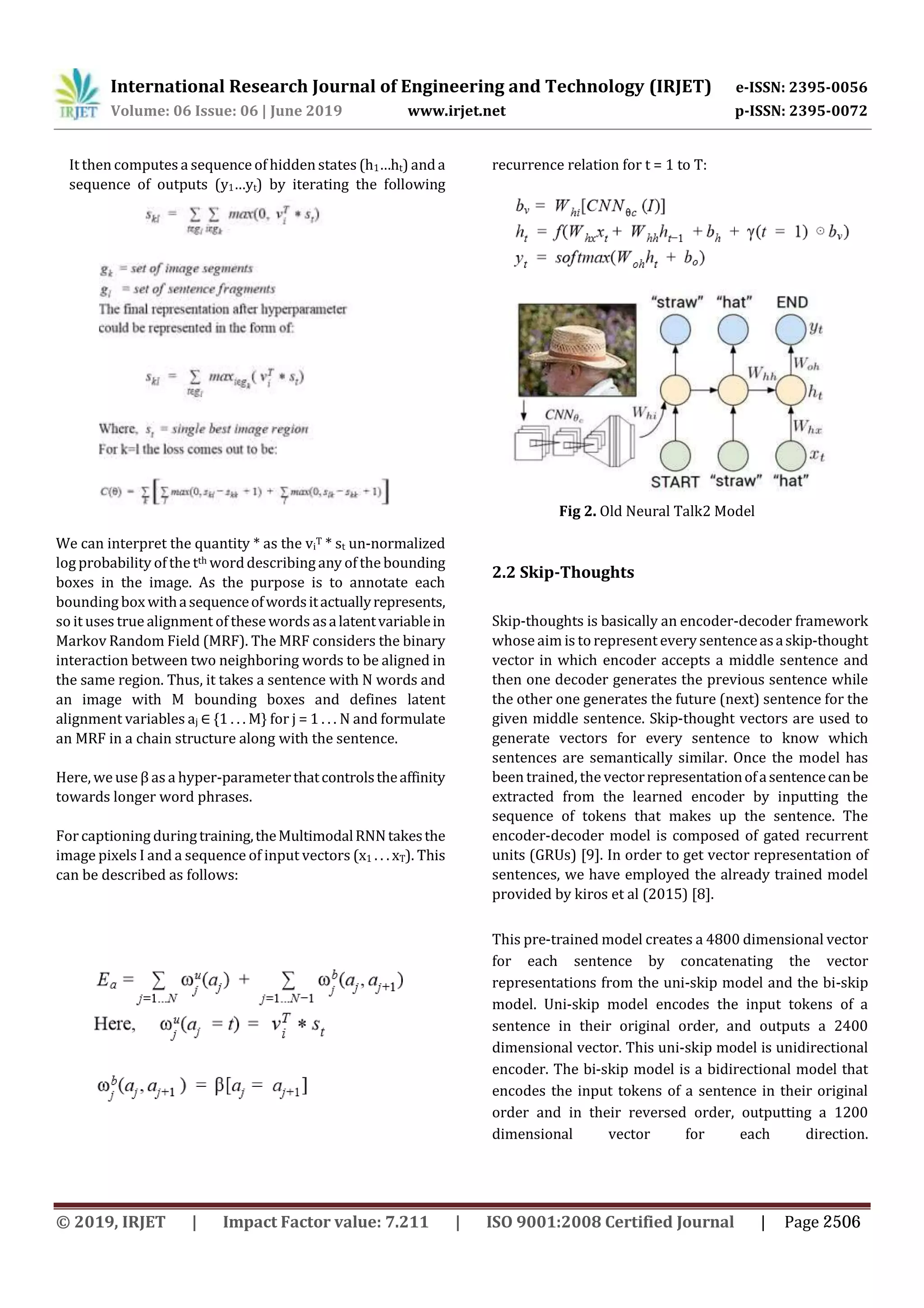 International Research Journal of Engineering and Technology (IRJET) e-ISSN: 2395-0056
Volume: 06 Issue: 06 | June 2019 www.irjet.net p-ISSN: 2395-0072
It then computes a sequence of hidden states (h1…ht) anda
sequence of outputs (y1…yt) by iterating the following
recurrence relation for t = 1 to T:
Fig 2. Old Neural Talk2 Model
We can interpret the quantity * as the vi
T * st un-normalized
log probability of the tth worddescribing any of the bounding
boxes in the image. As the purpose is to annotate each
bounding box withasequenceofwordsitactuallyrepresents,
so it uses true alignment of these words asalatentvariablein
Markov Random Field (MRF). The MRF considers the binary
interaction between two neighboring words to be aligned in
the same region. Thus, it takes a sentence with N words and
an image with M bounding boxes and defines latent
alignment variables aj ∈ {1 . . . M} for j = 1 . . . N and formulate
an MRF in a chain structure along with the sentence.
Here, weuse β as a hyper-parameterthatcontrolstheaffinity
towards longer word phrases.
For captioning duringtraining,theMultimodalRNNtakesthe
image pixels I and a sequence of input vectors (x1 . . . xT). This
can be described as follows:
2.2 Skip-Thoughts
Skip-thoughts is basically an encoder-decoder framework
whose aim is to represent every sentenceasaskip-thought
vector in which encoder accepts a middle sentence and
then one decoder generates the previous sentence while
the other one generates the future (next) sentence for the
given middle sentence. Skip-thought vectors are used to
generate vectors for every sentence to know which
sentences are semantically similar. Once the model has
been trained, the vectorrepresentationofasentencecanbe
extracted from the learned encoder by inputting the
sequence of tokens that makes up the sentence. The
encoder-decoder model is composed of gated recurrent
units (GRUs) [9]. In order to get vector representation of
sentences, we have employed the already trained model
provided by kiros et al (2015) [8].
This pre-trained model creates a 4800 dimensional vector
for each sentence by concatenating the vector
representations from the uni-skip model and the bi-skip
model. Uni-skip model encodes the input tokens of a
sentence in their original order, and outputs a 2400
dimensional vector. This uni-skip model is unidirectional
encoder. The bi-skip model is a bidirectional model that
encodes the input tokens of a sentence in their original
order and in their reversed order, outputting a 1200
dimensional vector for each direction.
© 2019, IRJET | Impact Factor value: 7.211 | ISO 9001:2008 Certified Journal | Page 2506
 