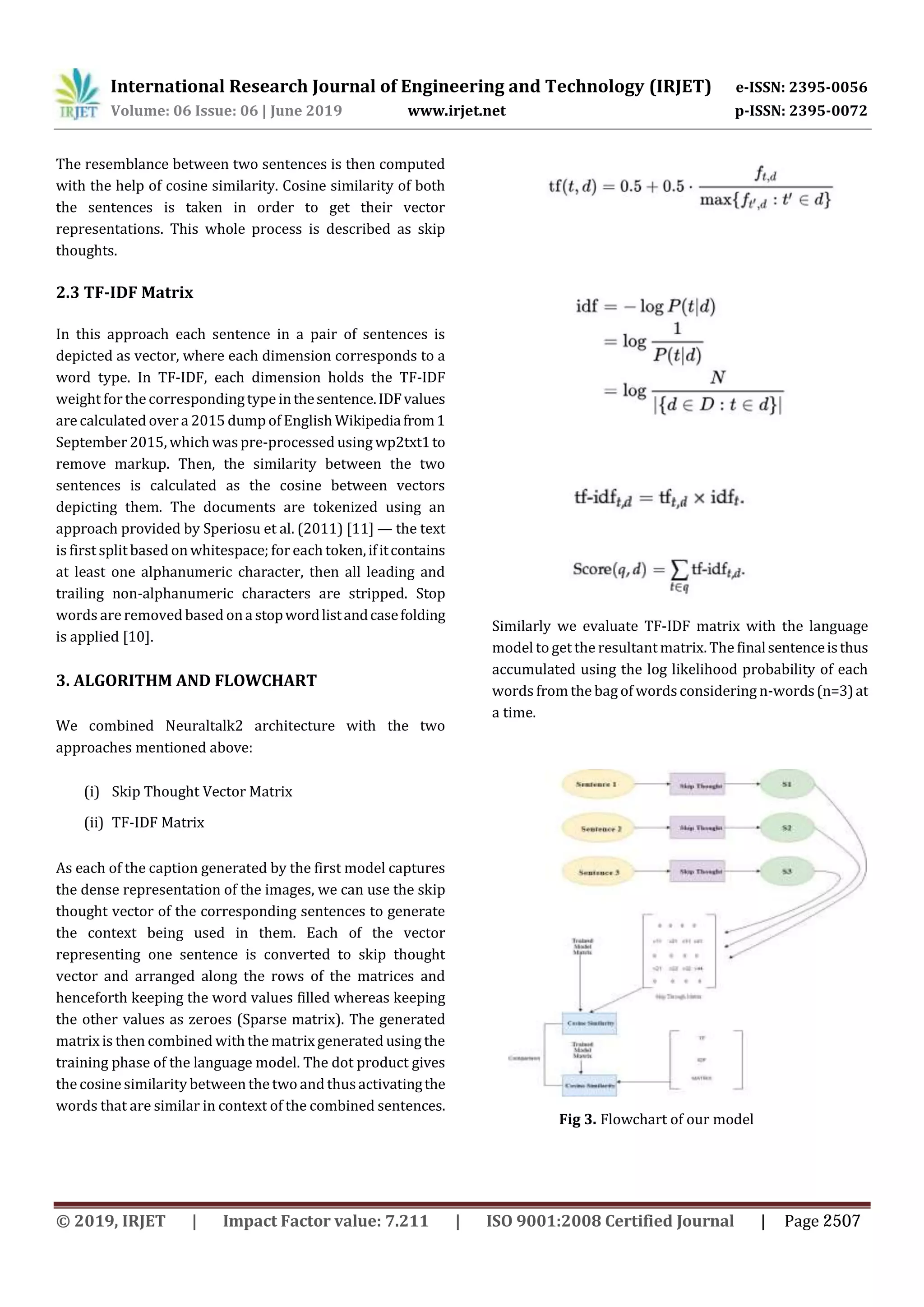 International Research Journal of Engineering and Technology (IRJET) e-ISSN: 2395-0056
Volume: 06 Issue: 06 | June 2019 www.irjet.net p-ISSN: 2395-0072
The resemblance between two sentences is then computed
with the help of cosine similarity. Cosine similarity of both
the sentences is taken in order to get their vector
representations. This whole process is described as skip
thoughts.
2.3 TF-IDF Matrix
In this approach each sentence in a pair of sentences is
depicted as vector, where each dimension corresponds to a
word type. In TF-IDF, each dimension holds the TF-IDF
weight forthe correspondingtype inthesentence.IDFvalues
are calculated over a 2015 dump of English Wikipediafrom1
September 2015, which waspre-processed using wp2txt1to
remove markup. Then, the similarity between the two
sentences is calculated as the cosine between vectors
depicting them. The documents are tokenized using an
approach provided by Speriosu et al. (2011) [11] — the text
is first split based on whitespace; for each token,ifitcontains
at least one alphanumeric character, then all leading and
trailing non-alphanumeric characters are stripped. Stop
words are removed based ona stopwordlistandcasefolding
is applied [10].
3. ALGORITHM AND FLOWCHART
We combined Neuraltalk2 architecture with the two
approaches mentioned above:
(i) Skip Thought Vector Matrix
(ii) TF-IDF Matrix
As each of the caption generated by the first model captures
the dense representation of the images, we can use the skip
thought vector of the corresponding sentences to generate
the context being used in them. Each of the vector
representing one sentence is converted to skip thought
vector and arranged along the rows of the matrices and
henceforth keeping the word values filled whereas keeping
the other values as zeroes (Sparse matrix). The generated
matrix is then combined with the matrix generated using the
training phase of the language model. The dot product gives
the cosine similarity between the two and thusactivatingthe
words that are similar in context of the combined sentences.
Similarly we evaluate TF-IDF matrix with the language
model to get the resultant matrix. The finalsentenceisthus
accumulated using the log likelihood probability of each
words from the bag of wordsconsidering n-words(n=3)at
a time.
Fig 3. Flowchart of our model
© 2019, IRJET | Impact Factor value: 7.211 | ISO 9001:2008 Certified Journal | Page 2507
 