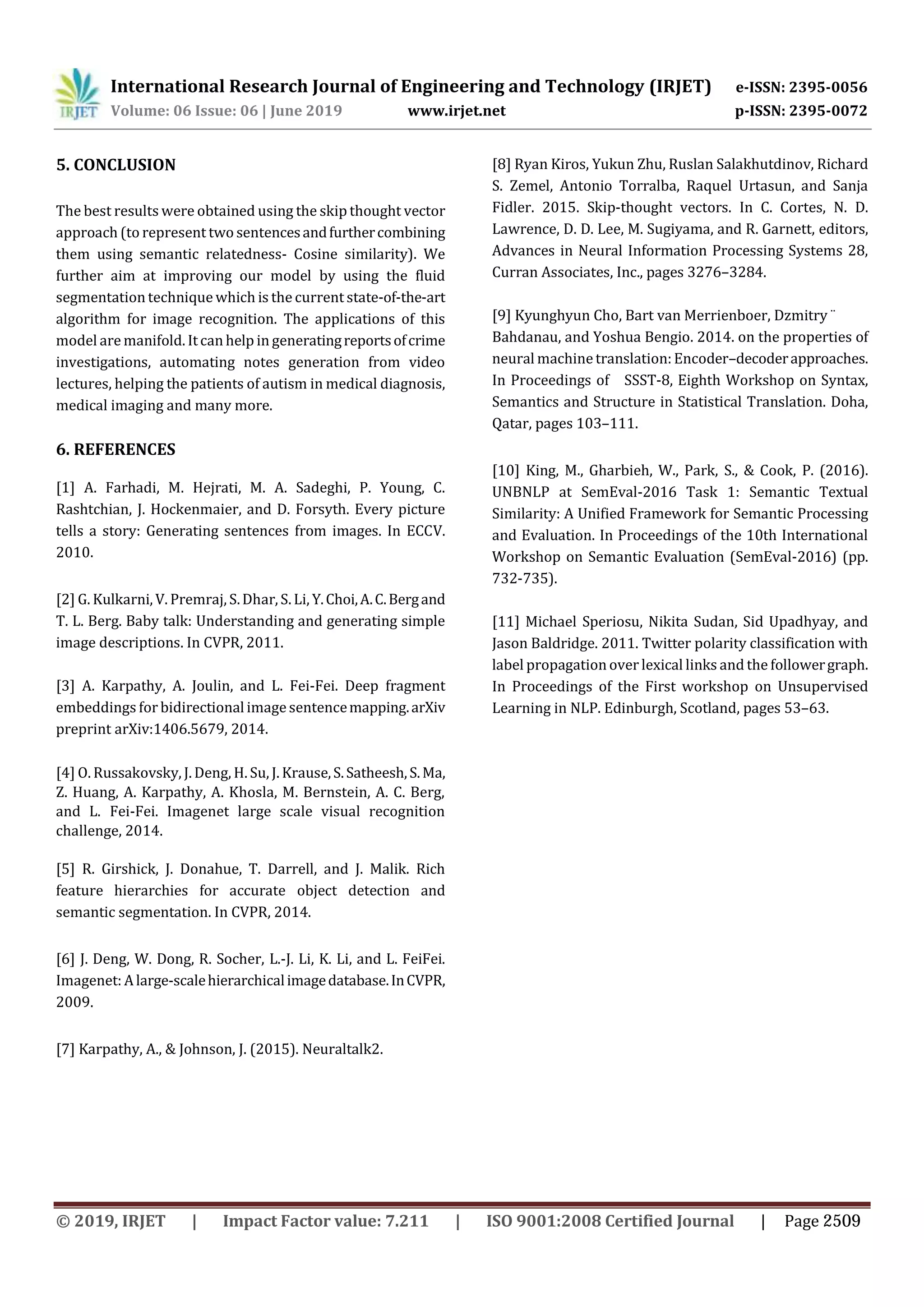 International Research Journal of Engineering and Technology (IRJET) e-ISSN: 2395-0056
Volume: 06 Issue: 06 | June 2019 www.irjet.net p-ISSN: 2395-0072
5. CONCLUSION
The best results were obtained using the skip thought vector
approach (to represent two sentencesandfurthercombining
them using semantic relatedness- Cosine similarity). We
further aim at improving our model by using the fluid
segmentation technique which is the current state-of-the-art
algorithm for image recognition. The applications of this
model are manifold. Itcan help in generatingreportsofcrime
investigations, automating notes generation from video
lectures, helping the patients of autism in medical diagnosis,
medical imaging and many more.
6. REFERENCES
[1] A. Farhadi, M. Hejrati, M. A. Sadeghi, P. Young, C.
Rashtchian, J. Hockenmaier, and D. Forsyth. Every picture
tells a story: Generating sentences from images. In ECCV.
2010.
[2] G. Kulkarni, V. Premraj, S.Dhar, S. Li, Y.Choi,A.C.Bergand
T. L. Berg. Baby talk: Understanding and generating simple
image descriptions. In CVPR, 2011.
[3] A. Karpathy, A. Joulin, and L. Fei-Fei. Deep fragment
embeddings forbidirectional image sentencemapping.arXiv
preprint arXiv:1406.5679, 2014.
[4] O. Russakovsky, J. Deng, H. Su, J. Krause,S.Satheesh,S.Ma,
Z. Huang, A. Karpathy, A. Khosla, M. Bernstein, A. C. Berg,
and L. Fei-Fei. Imagenet large scale visual recognition
challenge, 2014.
[5] R. Girshick, J. Donahue, T. Darrell, and J. Malik. Rich
feature hierarchies for accurate object detection and
semantic segmentation. In CVPR, 2014.
[6] J. Deng, W. Dong, R. Socher, L.-J. Li, K. Li, and L. FeiFei.
Imagenet: Alarge-scalehierarchicalimagedatabase.InCVPR,
2009.
[7] Karpathy, A., & Johnson, J. (2015). Neuraltalk2.
[8] Ryan Kiros, Yukun Zhu, Ruslan Salakhutdinov, Richard
S. Zemel, Antonio Torralba, Raquel Urtasun, and Sanja
Fidler. 2015. Skip-thought vectors. In C. Cortes, N. D.
Lawrence, D. D. Lee, M. Sugiyama, and R. Garnett, editors,
Advances in Neural Information Processing Systems 28,
Curran Associates, Inc., pages 3276–3284.
[9] Kyunghyun Cho, Bart van Merrienboer, Dzmitry ¨
Bahdanau, and Yoshua Bengio. 2014. on the properties of
neural machinetranslation:Encoder–decoderapproaches.
In Proceedings of SSST-8, Eighth Workshop on Syntax,
Semantics and Structure in Statistical Translation. Doha,
Qatar, pages 103–111.
[10] King, M., Gharbieh, W., Park, S., & Cook, P. (2016).
UNBNLP at SemEval-2016 Task 1: Semantic Textual
Similarity: A Unified Framework for Semantic Processing
and Evaluation. In Proceedings of the 10th International
Workshop on Semantic Evaluation (SemEval-2016) (pp.
732-735).
[11] Michael Speriosu, Nikita Sudan, Sid Upadhyay, and
Jason Baldridge. 2011. Twitter polarity classification with
label propagation over lexical links and the followergraph.
In Proceedings of the First workshop on Unsupervised
Learning in NLP. Edinburgh, Scotland, pages 53–63.
© 2019, IRJET | Impact Factor value: 7.211 | ISO 9001:2008 Certified Journal | Page 2509
 