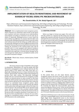 International Research Journal of Engineering and Technology (IRJET) e-ISSN: 2395-0056
Volume: 06 Issue: 06 | June 2019 www.irjet.net p-ISSN: 2395-0072
© 2019, IRJET | Impact Factor value: 7.211 | ISO 9001:2008 Certified Journal | Page 2514
IMPLEMENTATION OF HEALTH MONITORING AND MOVEMENT OF
HANDICAP VECHIL USING PIC MICROCONTROLLER
Ms. Chandralekha. R1, Mr. Balaji Vignesh. L.K 2
1Dept. of Electronics and Communication Engineering, AAA College of Engineering and Technology, TN, India.
2Assistant Professor, Dept. of Electronics and Communication Engineering, AAA College of Engineering and
Technology, TN, India.
---------------------------------------------------------------------***----------------------------------------------------------------------
Abstract - Here is implemented a home navigation system,
which comprises of a wheelchair which works on the inputs
such as gesture and voice commands via an android phone
and navigates according to command. It can be used by an
elderly or physically challenged person to move inside the
home without any difficulty. It’s common that the elders and
the physically challenged people find ithardtomovethe wheel
chair without external aid. By making use of HNS, elderly and
the physically challenged can movetodifferentlocationsin the
particular house just by pronouncing the direction nameorby
making the movement of the android phone they will be
provided with. It is also equipped with obstacle avoidance
technique, where the person may notbeabletoprovideproper
command at the right time. A security threat message can be
sent through the mobile phone to predefined number, if the
user feels to be found in danger.
Key Words: Wheel chair, Sensors, Android phone, Health
Monitoring.
1. INTRODUCTION
The most common image of disability is the people
in wheelchairs. Wheelchairs are used by people who find
themselves unequipped to move without external aid. The
special needs of the elderly may differ from that of a
physically challenged person or a large individual but they
all have “special needs” and often require someassistance to
perform their daily routine. The physically challenged
people, who use a normal wheelchair for navigation, usually
require an external person to move around. In this busy
world, the elderly people may be left alone at home and also
may not find an apt person for external help. Here comesthe
need of an automated home navigation system, which
consists of a wheelchair which can be used by the elderly
and the physically challenged people without the help of an
external person. The proposed HNS can be operated using
voices and the gestures of the provided android mobile
phone. An important feature is that the personal security of
the person who is using the wheelchair is also taken care. If
the person feels uncomfortable or insecure, he can send a
message to a predefined number using the speech to text
(STT) function in the mobile phone.
1.1 EXISTING SYSTEM
Before you begin to format your paper, first write and
save the content as a separate text file. Keep your text and
graphic files separate until after the text has been formatted
and styled. Do not use hard tabs, and limituseofhardreturns
to only one return at the end of a paragraph. Do not add any
kind of pagination anywhereinthepaper.Donotnumbertext
heads-the template will do that for you.
I. BLOCK DIAGRAM
II. WORKING
In this system there are two input devices, speech
recognition system and touch screen. In order to select a
specific input device we are using a switch that is when the
switch=1 voice recognition system is considered and when
switch=0 touch screen is considered.Theoutputofthetouch
screen is analog in nature, to digitize these signals we are
using in-built six channel ADC of ATMEGA8microcontroller.
On receiving the Signal the microcontroller directs the
motors through the control circuit. In this, two DCbrushless
motors are used for controlling the two wheels of the chair
independently. The different directions of motions possible
are: rd: Both the motors in the forward direction.
Left:
Left motor stopped/Right motor in the forward direction.
Right: Right motor stopped/Left motor in the forward
direction. The code is written in arduino such that the speed
of the motors is controlled by using PWM output pins of
 