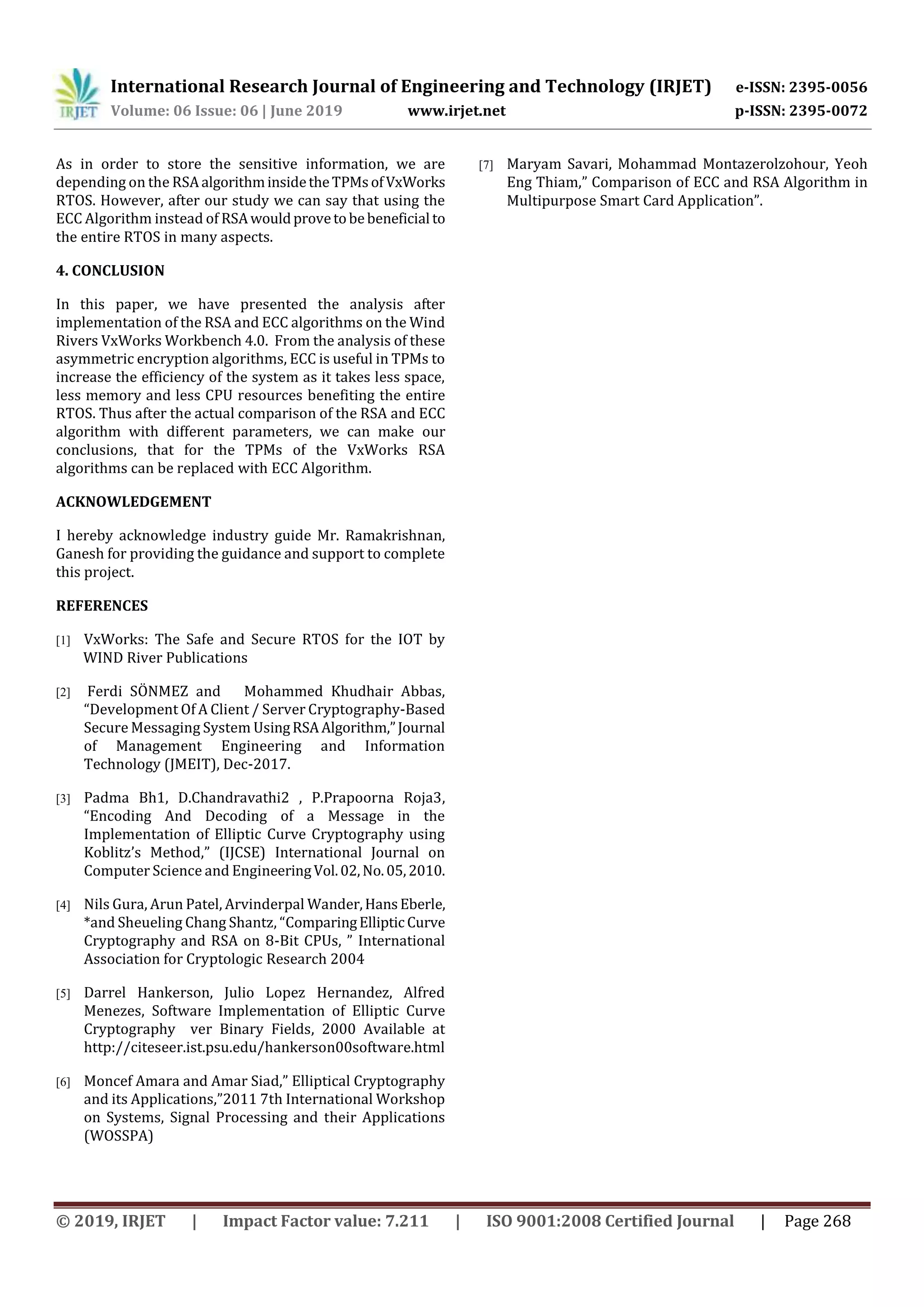 International Research Journal of Engineering and Technology (IRJET) e-ISSN: 2395-0056
Volume: 06 Issue: 06 | June 2019 www.irjet.net p-ISSN: 2395-0072
© 2019, IRJET | Impact Factor value: 7.211 | ISO 9001:2008 Certified Journal | Page 268
As in order to store the sensitive information, we are
depending on the RSAalgorithminsidetheTPMs ofVxWorks
RTOS. However, after our study we can say that using the
ECC Algorithm instead of RSAwouldprovetobebeneficial to
the entire RTOS in many aspects.
4. CONCLUSION
In this paper, we have presented the analysis after
implementation of the RSA and ECC algorithms on the Wind
Rivers VxWorks Workbench 4.0. From the analysis of these
asymmetric encryption algorithms, ECC is useful in TPMs to
increase the efficiency of the system as it takes less space,
less memory and less CPU resources benefiting the entire
RTOS. Thus after the actual comparison of the RSA and ECC
algorithm with different parameters, we can make our
conclusions, that for the TPMs of the VxWorks RSA
algorithms can be replaced with ECC Algorithm.
ACKNOWLEDGEMENT
I hereby acknowledge industry guide Mr. Ramakrishnan,
Ganesh for providing the guidance and support to complete
this project.
REFERENCES
[1] VxWorks: The Safe and Secure RTOS for the IOT by
WIND River Publications
[2] Ferdi SÖNMEZ and Mohammed Khudhair Abbas,
“Development Of A Client / Server Cryptography-Based
Secure Messaging System UsingRSAAlgorithm,”Journal
of Management Engineering and Information
Technology (JMEIT), Dec-2017.
[3] Padma Bh1, D.Chandravathi2 , P.Prapoorna Roja3,
“Encoding And Decoding of a Message in the
Implementation of Elliptic Curve Cryptography using
Koblitz’s Method,” (IJCSE) International Journal on
Computer Science and EngineeringVol.02,No.05,2010.
[4] Nils Gura, Arun Patel, Arvinderpal Wander,HansEberle,
*and Sheueling Chang Shantz, “ComparingEllipticCurve
Cryptography and RSA on 8-Bit CPUs, ” International
Association for Cryptologic Research 2004
[5] Darrel Hankerson, Julio Lopez Hernandez, Alfred
Menezes, Software Implementation of Elliptic Curve
Cryptography ver Binary Fields, 2000 Available at
http://citeseer.ist.psu.edu/hankerson00software.html
[6] Moncef Amara and Amar Siad,” Elliptical Cryptography
and its Applications,”2011 7th International Workshop
on Systems, Signal Processing and their Applications
(WOSSPA)
[7] Maryam Savari, Mohammad Montazerolzohour, Yeoh
Eng Thiam,” Comparison of ECC and RSA Algorithm in
Multipurpose Smart Card Application”.
 