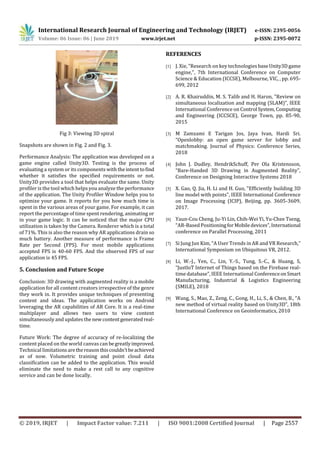 International Research Journal of Engineering and Technology (IRJET) e-ISSN: 2395-0056
Volume: 06 Issue: 06 | June 2019 www.irjet.net p-ISSN: 2395-0072
© 2019, IRJET | Impact Factor value: 7.211 | ISO 9001:2008 Certified Journal | Page 2557
Fig 3: Viewing 3D spiral
Snapshots are shown in Fig. 2 and Fig. 3.
Performance Analysis: The application was developed on a
game engine called Unity3D. Testing is the process of
evaluating a system or its components with theintenttofind
whether it satisfies the specified requirements or not.
Unity3D provides a tool that helps evaluate the same. Unity
profiler is the tool which helps you analyze the performance
of the application. The Unity Profiler Window helps you to
optimize your game. It reports for you how much time is
spent in the various areas of your game. For example, it can
report the percentage of time spent rendering, animating or
in your game logic. It can be noticed that the major CPU
utilization is taken by the Camera. Renderer which is a total
of 71%. This is also the reason why AR applications drain so
much battery. Another measure of performance is Frame
Rate per Second (FPS). For most mobile applications
accepted FPS is 40-60 FPS. And the observed FPS of our
application is 45 FPS.
5. Conclusion and Future Scope
Conclusion: 3D drawing with augmented reality is a mobile
application for all content creators irrespective of the genre
they work in. It provides unique techniques of presenting
content and ideas. The application works on Android
leveraging the AR capabilities of AR Core. It is a real-time
multiplayer and allows two users to view content
simultaneously and updates thenewcontentgeneratedreal-
time.
Future Work: The degree of accuracy of re-localizing the
content placed on the world canvas can begreatlyimproved.
Technical limitationsarethereasonthiscouldn’tbeachieved
as of now. Volumetric training and point cloud data
classification can be added to the application. This would
eliminate the need to make a rest call to any cognitive
service and can be done locally.
REFERENCES
[1] J. Xie, "Research on key technologies baseUnity3Dgame
engine,", 7th International Conference on Computer
Science & Education (ICCSE), Melbourne, VIC, , pp. 695-
699, 2012
[2] A. R. Khairuddin, M. S. Talib and H. Haron, "Review on
simultaneous localization and mapping (SLAM)”, IEEE
International Conference on Control System,Computing
and Engineering (ICCSCE), George Town, pp. 85-90,
2015
[3] M Zamzami E Tarigan Jos, Jaya Ivan, Hardi Sri.
“Openlobby: an open game server for lobby and
matchmaking. Journal of Physics: Conference Series,
2018
[4] John J. Dudley, HendrikSchuff, Per Ola Kristensson,
“Bare-Handed 3D Drawing in Augmented Reality”,
Conference on Designing Interactive Systems 2018
[5] X. Gao, Q. Jia, H. Li and H. Guo, "Efficiently building 3D
line model with points", IEEE International Conference
on Image Processing (ICIP), Beijing, pp. 3605-3609,
2017.
[6] Yaun-Cou Cheng, Ju-Yi Lin, Chih-Wei Yi, Yu-Chee Tseng,
“AR-Based PositioningforMobiledevices”,International
conference on Parallel Processing, 2011
[7] Si Jung Jun Kim, “A User Trends in AR and VR Research,”
International Symposium on Ubiquitous VR, 2012.
[8] Li, W.-J., Yen, C., Lin, Y.-S., Tung, S.-C., & Huang, S,
“JustIoT Internet of Things based on the Firebase real-
time database”, IEEE International ConferenceonSmart
Manufacturing, Industrial & Logistics Engineering
(SMILE), 2018
[9] Wang, S., Mao, Z., Zeng, C., Gong, H., Li, S., & Chen, B., “A
new method of virtual reality based on Unity3D”, 18th
International Conference on Geoinformatics, 2010
 